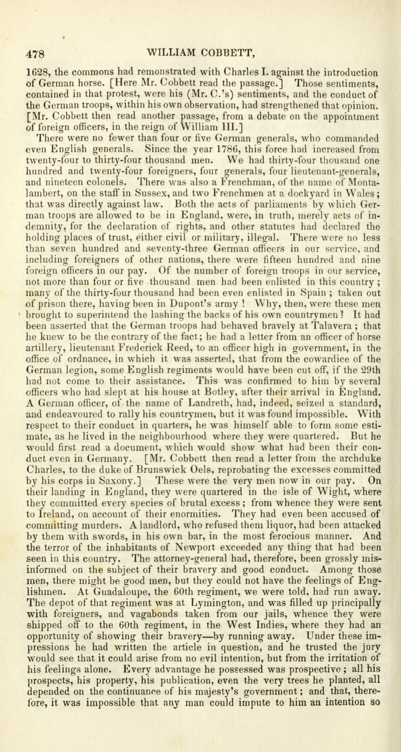 1628, the commons had remonstrated with Charles I. against the introduction of German horse. [Here Mr. Cobbett read the passage.] Those sentiments, contained in that protest, were his (Mr. C.'s) sentiments, and the conduct of the German troops, within his own observation, had strengthened that opinion. [Mr. Cobbett then read another passage, from a debate on the appointment of foreign officers, in the reign of William III.] There were no fewer than four or five German generals, who commanded even English generals. Since the year 1786, this force had increased from twenty-four to thirty-four thousand men. We had thirty-four thousand one hundred and twenty-four foreigners, four generals, four lieutenant-generals, and nineteen colonels. There was also a Frenchman, of the name of Monta- lambert, on the staff in Sussex, and two Frenchmen at a dockyard in Wales; that was directly against law. Both the acts of parliaments by which Ger- man troops are allowed to be in England, were, in truth, merely acts of in- demnity, for the declaration of rights, and other statutes had declared the holding places of trust, either civil or military, illegal. There were no less than seven hundred and seventy-three German officers in our service, and including foreigners of other nations, there were fifteen hundred and nine foreign officers in our pay. Of the number of foreign troops in our service, not more than four or five thousand men had been enlisted in this country ; many of the thirty-four thousand had been even enlisted in Spain ; taken out of prison there, having been in Dupont's army ! Why, then, were these men brought to superintend the lashing the backs of his own countrymen? It had been asserted that the German troops had behaved bravely at Talavera ; that he knew to be the contrary of the fact; he had a letter from an officer of horse artillery, lieutenant Frederick Reed, to an officer high in government, in the office of ordnance, in which it was asserted, that from the cowardice of the German legion, some English regiments would have been cut off, if the 29th had not come to their assistance. This was confirmed to him by several officers who had slept at his house at Botley, after their arrival in England. A German officer, of the name of Landreth, had, indeed, seized a standard, and endeavoured to rally his countrymen, but it was found impossible. With respect to their conduct in quarters, he was himself able to form some esti- mate, as he lived in the neighbourhood where they were quartered. But he would first read a document, which would show what had been their con- duct even in Germany. [Mr. Cobbett then read a letter from the archduke Charles, to the duke of Brunswick Oels, reprobating the excesses committed by his corps in Saxony.] These were the very men now in our pay. On their landing in England, they were quartered in the isle of Wight, where they committed every species of brutal excess; from whence they were sent to Ireland, on account of their enormities. They had even been accused of committing murders. A landlord, who refused them liquor, had been attacked by them with swords, in his own bar, in the most ferocious manner. And the terror of the inhabitants of Newport exceeded any thing that had been seen in this country. The attorney-general had, therefore, been grossly mis- informed on the subject of their bravery and good conduct. Among those men, there might be good men, but they could not have the feelings of Eng- lishmen. At Guadaloupe, the 60th regiment, we were told, had run away. The depot of that regiment was at Lymington, and was filled up principally with foreigners, and vagabonds taken from our jails, whence they were shipped off to the 60th regiment, in the West Indies, where they had an opportunity of showing their bravery—by running away. Under these im- pressions he had written the article in question, and he trusted the jury would see that it could arise from no evil intention, but from the irritation of his feelings alone. Every advantage he possessed was prospective ; all his prospects, his property, his publication, even the very trees he planted, all depended on the continuance of his majesty's government; and that, there- tore, it was impossible that any man could impute to him an intention so