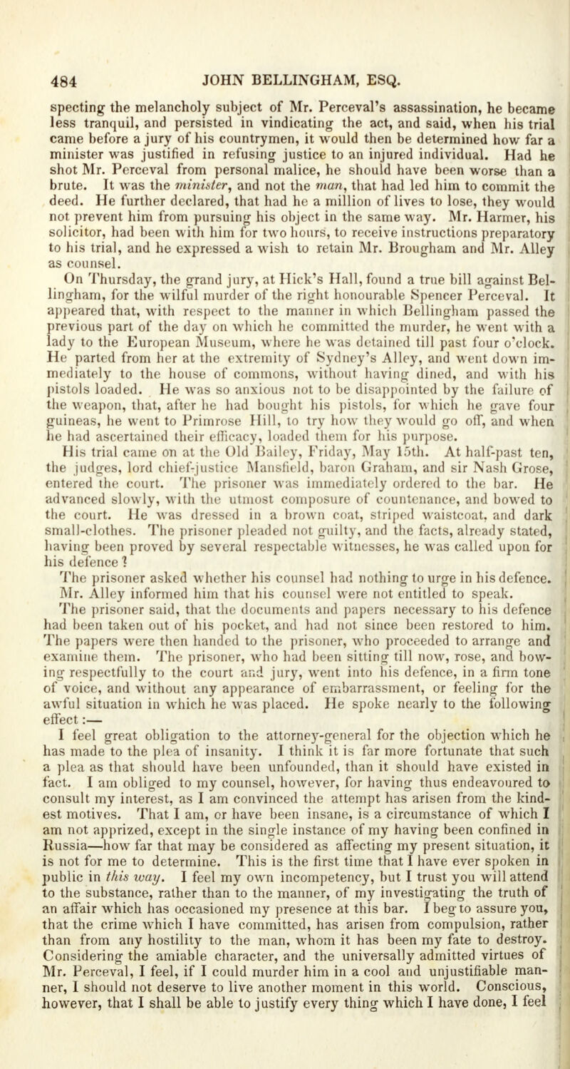 specting the melancholy subject of Mr. Perceval's assassination, he became less tranquil, and persisted in vindicating the act, and said, when his trial came before a jury of his countrymen, it would then be determined how far a minister was justified in refusing justice to an injured individual. Had he shot Mr. Perceval from personal malice, he should have been worse than a brute. It was the minister, and not the man, that had led him to commit the deed. He further declared, that had he a million of lives to lose, they would not prevent him from pursuing his object in the same way. Mr. Harmer, his solicitor, had been with him for two hours, to receive instructions preparatory to his trial, and he expressed a wish to retain Mr. Brougham and Mr. Alley as counsel. On Thursday, the grand jury, at Hick's Hall, found a true bill against Bel- lingham, for the wilful murder of the right honourable Spencer Perceval. It appeared that, with respect to the manner in which Bellingham passed the previous part of the day on which he committed the murder, he went with a lady to the European Museum, where he was detained till past four o'clock. He parted from her at the extremity of Sydney's Alley, and went down im- mediately to the house of commons, without having dined, and with his pistols loaded. He was so anxious not to be disappointed by the failure of the weapon, that, after he had bought his pistols, for which he gave four guineas, he went to Primrose Hill, to try how they would go off, and when he had ascertained their efficacy, loaded them for his purpose. His trial came on at the Old Bailey, Friday, May 15th. At half-past ten, the judges, lord chief-justice Mansfield, baron Graham, and sir Nash Grose, entered the court. The prisoner was immediately ordered to the bar. He advanced slowly, with the utmost composure of countenance, and bowed to the court. He was dressed in a brown coat, striped waistcoat, and dark small-clothes. The prisoner pleaded not guilty, and the facts, already stated, having been proved by several respectable witnesses, he was called upon for his defence ] The prisoner asked whether his counsel had nothing to urge in his defence. Mr. Alley informed him that his counsel were not entitled to speak. The prisoner said, that the documents and papers necessary to his defence had been taken out of his pocket, and had not since been restored to him. The papers were then handed to the prisoner, who proceeded to arrange and examine them. The prisoner, who had been sitting till now, rose, and bow- ing respectfully to the court and jury, went into his defence, in a firm tone of voice, and without any appearance of embarrassment, or feeling for the awful situation in which he was placed. He spoke nearly to the following effect:— I feel great obligation to the attorne)r-general for the objection which he has made to the plea of insanity. I think it is far more fortunate that such a plea as that should have been unfounded, than it should have existed in fact. I am obliged to my counsel, however, for having thus endeavoured to consult my interest, as I am convinced the attempt has arisen from the kind- est motives. That I am, or have been insane, is a circumstance of which I am not apprized, except in the single instance of my having been confined in Russia—how far that may be considered as affecting my present situation, it is not for me to determine. This is the first time that I have ever spoken in public in this way. I feel my own incompetency, but I trust you will attend to the substance, rather than to the manner, of my investigating the truth of an affair which has occasioned my presence at this bar. I beg to assure you, that the crime which I have committed, has arisen from compulsion, rather than from any hostility to the man, whom it has been my fate to destroy. Considering the amiable character, and the universally admitted virtues of Mr. Perceval, I feel, if I could murder him in a cool and unjustifiable man- ner, I should not deserve to live another moment in this world. Conscious, however, that I shall be able to justify every thing which I have done, I feel