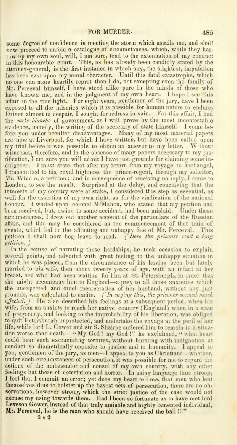 some degree of confidence in meeting the storm which assails me, and shall now proceed to unfold a catalogue of circumstances, which, while they har- row up my own soul, will, I am sure, tend to the extenuation of my conduct in this honourable court. This, as has already been candidly stated by the attorney-general, is the first instance in which any, the slightest, imputation has been cast upon my moral character. Until this fatal catastrophe, which no one can more heartily regret than I do, not excepting even the family of Mr. Perceval himself, I have stood alike pure in the minds of those who have known me, and in the judgment of my own heart. I hope I see this affair in the true light. For eight years, gentlemen of the jury, have I been exposed to all the miseries which it is possible for human nature to endure. Driven almost to despair, I sought for redress in vain. For this affair, I had the carte blanche of government, as I will prove by the most incontestable evidence, namely, the writing of the secretary of state himself. I come be- fore you under peculiar disadvantages. Many of my most material papers are now at Liverpool, for which I have written, but have been called upon my trial before it was possible to obtain an answer to my letter. Without witnesses, therefore, and in the absence of many papers necessary to my jus- tification, I am sure you will admit I have just grounds for claiming some in- dulgence. I must state, that after my return from my voyage to Archangel, I transmitted to his royal highness the prince-regent, through my solicitor, Mr. Windle, a petition ; and in consequence of receiving no reply, I came to London, to see the result. Surprised at the delay, and conceiving that the interests of my country were at stake, I considered this step as essential, as well for the assertion of my own right, as for the vindication of the national honour. I waited upon colonel M'Mahon, who stated that my petition had , been received, but, owing to some accident, had been mislaid. Under these circumstances, I drew out another account of the particulars of the Russian affair, and this may be considered as the commencement of that train of events, which led to the afflicting and unhappy fate of Mr. Perceval. This petition I shall now beg leave to read. ( Here the prisoner read a long petition. J In the course of narrating these hardships, he took occasion to explain several points, and adverted with great feeling to the unhappy situation in which ho was placed, from the circumstance of his having been but lately married to his wife, then about twenty years of age, with an infant at her breast, and who had been waiting for him at St. Petersburgh, in order that she might accompany him to England—a prey to all those anxieties w hich the unexpected and cruel incarceration of her husband, without any just grounds, was calculated to excite. (~In saying this, the prisoner seemed much affected. J He also described his feelings at a subsequent period, when his wife, from an anxiety to reach her native country (England; when in a state of pregnancy, and looking to the improbability of his liberation, was obliged to quit Petersburgh unprotected, and undertake the voyage at the peril of her . life, while lord L. Gower and sir S. Shairpe suffered him to remain in a situa- tion worse than death.  My God ! my God ! he exclaimed, kl what heart , could bear such excruciating tortures, without bursting with indignation at j conduct so diametrically opposite to justice and to humanity. I appeal to I you, gentlemen of the jury, as men—I appeal to you as Christian-—\ • under such circumstances of persecution, it was possible for me to reg u I actions of the ambassador and consul of my own country, with anj feelings but those of detestation and horror. In using language thus strong, I feel that I commit an error; yet does my heart tell me, that men who lent themselves thus to bolster up the basest acts of persecution, there are no ob- servations, however strong, which the strict justice of the case would not excuse my using towards them. Had I been so fortunate as to have met lord Leveson Gower, instead of that truly amiable and highly lamented individual, Mr. Perceval, he is the man who should have received the ball!!! 2s3