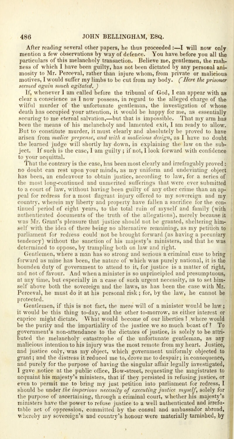 After reading several other papers, he thus proceeded :—I will now only mention a few observations by way of defence. You have before you all the particulars of this melancholy transaction. Believe me, gentlemen, the rash- ness of which I have been guilty, has not been dictated by any personal ani- mosity to Mr. Perceval, rather than injure whom, from private or malicious motives, I would suffer my limbs to be cut from my body, f Here the prisoner seemed again much agitated. J If, whenever I am called before the tribunal of God, I can appear with as clear a conscience as I now possess, in regard to the alleged charge of the wilful murder of the unfortunate gentleman, the investigation of whose death has occupied your attention, it would be happy for me, as essentially securing to me eternal salvation,—but that is impossible. That my arm has been the means of his melancholy and lamented exit, I am ready to allow. But to constitute murder, it must clearly and absolutely be proved to have arisen from malice prepense, and with a malicious design, as I have no doubt the learned judge will shortly lay down, in explaining the law on the sub- ject. If such is the case, I am guilty ; if not, 1 look forward with confidence to your acquittal. That the contrary is the case, has been most clearly and irrefragably proved: no doubt can rest upon your minds, as my uniform and undeviating object has been, an endeavour to obtain justice, according to law, for a series of the most long-continued and unmerited Bufferings that were ever submitted to a court of law, without having been guilty of any other crime than an ap- peal for redress for a most flagrant injury offered to my sovereign and my country, wherein my liberty and property have fallen a sacrifice for the con- tinued period of eight years, to the total ruin of myself and family (with authenticated documents of the truth of the allegations), merely because it was Mr. Grant's pleasure that justice should not be granted, sheltering him- self with the idea of there being no alternative remaining, as my petition to parliament for redress could not be brought forward (as having a pecuniary tendency) without the sanction of his majesty's ministers, and that he was determined to oppose, by trampling both on law and right. Gentlemen, where a man has so strong and serious a criminal case to bring forward as mine has been, the nature of which was purely national, it is the hounden duty of government to attend to it, for justice is a matter of right, and not of favour. And when a minister is so unprincipled and presumptuous, at any time, but especially in a case of such urgent necessity, as to set him- self above both the sovereign and the laws, as has been the case with Mr. Perceval, he must do it at his personal risk; for, by the law, he cannot be protected. Gentlemen, if this is not fact, the mere will of a minister would be law; it would be this thing to-day, and the other to-morrow, as either interest or caprice might dictate. What would become of our liberties ? where would be the purity and the impartiality of the justice we so much boast of? To government's non-attendance to the dictates of justice, is solely to be attri- buted the melancholy catastrophe of the unfortunate gentleman, as any malicious intention to his injury was the most remote from my heart. Justice, and justice only, was my object, which government uniformly objected to grant; and the distress it reduced me to, drove me to despair; in consequence, and purely for the purpose of having the singular affair legally investigated, I gave notice at the public office, Bow-street, requesting the magistrates to acquaint his majesty's ministers, that if they persisted in refusing justice, or even to permit me to bring my just petition into parliament for redress, I should be under the imperious necessity of executing justice myself, solely for the purpose of ascertaining, through a criminal court, whether his majesty's ministers have the power to refuse justice to a well authenticated and irrefu- table act of oppression, committed by the consul and ambassador abroad, whereby my sovereign's and country's honour were materially tarnished, by