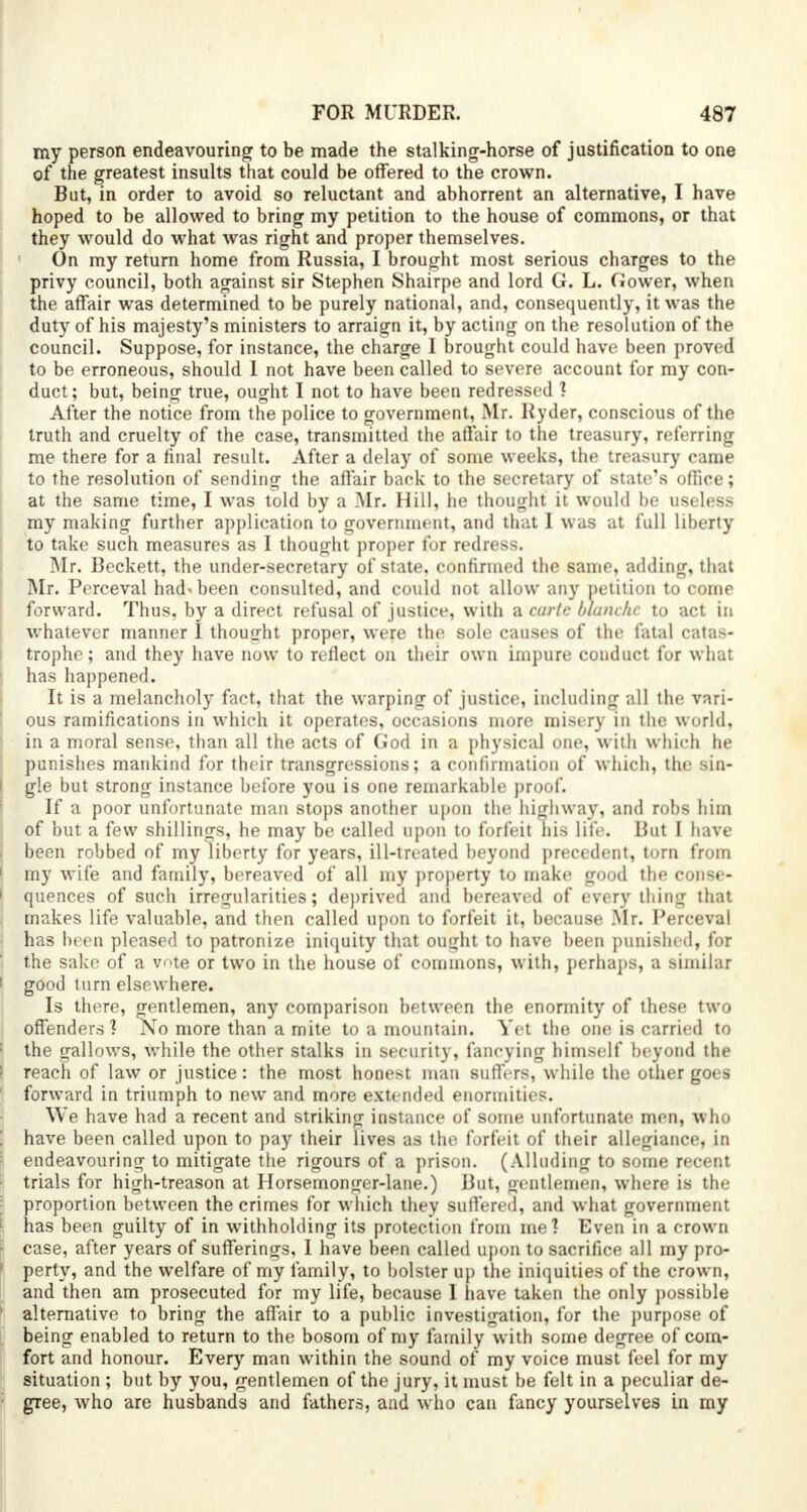 my person endeavouring to be made the stalking-horse of justification to one of the greatest insults that could be offered to the crown. But, in order to avoid so reluctant and abhorrent an alternative, I have hoped to be allowed to bring my petition to the house of commons, or that they would do what was right and proper themselves. On my return home from Russia, I brought most serious charges to the privy council, both against sir Stephen Shairpe and lord G. L. Gower, when the affair was determined to be purely national, and, consequently, it was the duty of his majesty's ministers to arraign it, by acting on the resolution of the council. Suppose, for instance, the charge 1 brought could have been proved to be erroneous, should 1 not have been called to severe account for my con- duct; but, being true, ought I not to have been redressed ] After the notice from the police to government, Mr. Ryder, conscious of the truth and cruelty of the case, transmitted the affair to the treasury, referring me there for a final result. After a delay of some weeks, the treasury came to the resolution of sending the affair back to the secretary of state's office; at the same time, I was told by a Mr. Hill, he thought it would be useless my making further application to government, and that I was at full liberty to take such measures as I thought proper for redress. Mr. Beckett, the under-secretary of state, confirmed the same, adding, that Mr. Perceval had* been consulted, and could not allow any petition to come forward. Thus, by a direct refusal of justice, with a carte blanche to act in whatever manner I thought proper, were the sole causes of the fatal catas- trophe; and they have now to reflect on their own impure conduct for what has happened. It is a melancholy fact, that the warping of justice, including all the vari- ous ramifications in which it operates, occasions more misery in the world, in a moral sense, than all the acts of God in a physical one, with which he punishes mankind for their transgressions; a confirmation of which, the sin- gle but strong instance before you is one remarkable proof. If a poor unfortunate man stops another upon the highway, and robs him of but a few shillings, he may be called upon to forfeit his life. But I have been robbed of my liberty for years, ill-treated beyond precedent, torn from my wife and family, bereaved of all my property to make good the conse- quences of such irregularities; deprived and bereaved of every thing that makes life valuable, and then called upon to forfeit it, because Mr. Perceval has been pleased to patronize iniquity that ought to have been punished, for the sake of a vote or two in the house of commons, with, perhaps, a similar good turn elsewhere. Is there, gentlemen, any comparison between the enormity of these two offenders ? No more than a mite to a mountain. Yet the one is carried to the gallows, while the other stalks in security, fancying himself beyond the reach of law or justice: the most honest man suffers, while the other goes forward in triumph to new and more extended enormities. We have had a recent and striking instance of some unfortunate men, who have been called upon to pay their lives as the forfeit of their allegiance, in endeavouring to mitigate the rigours of a prison. (Alluding to some recent trials for high-treason at Horsemonger-lane.) But, oentlemen, where is the proportion between the crimes for which they suffered, and what government has been guilty of in withholding its protection from me? Even in a crown case, after years of sufferings, I have been called upon to sacrifice all my pro- perty, and the welfare of my family, to bolster up the iniquities of the crown, and then am prosecuted for my life, because I have taken the only possible alternative to bring the affair to a public investigation, for the purpose of being enabled to return to the bosom of my family with some degree of com- fort and honour. Every man within the sound of my voice must feel for my situation ; but by you, gentlemen of the jury, it must be felt in a peculiar de- gree, who are husbands and fathers, and who can fancy yourselves in my