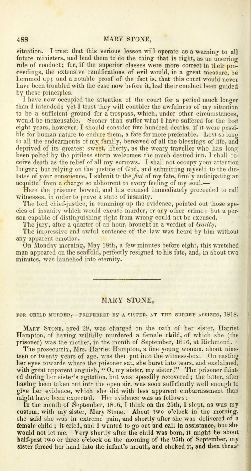 situation. I trust that this serious lesson will operate as a warning to all future ministers, and lead them to do the thing that is right, as an unerring rule of conduct; for, if the superior classes were more correct in their pro- ceedings, the extensive ramifications of evil would, in a great measure, be hemmed up; and a notable proof of the fact is, that this court would never have been troubled with the case now before it, had their conduct been guided by these principles. I have now occupied the attention of the court for a period much longer than I intended; yet I trust they will consider the awfulness of my situation to be a sufficient ground for a trespass, which, under other circumstances, would be inexcusable. Sooner than suffer what I have suffered for the last eight years, however, I should consider five hundred deaths, if it were possi- ble for human nature to endure them, a fate far more preferable. Lost so long to all the endearments of my. family, bereaved of all the blessings of life, and deprived of its greatest sweet, liberty, as the weary traveller who has long been pelted by the pitiless storm welcomes the much desired inn, I shall re- ceive death as the relief of all my sorrows. I shall not occupy your attention longer; but relying on the justice of God, and submitting myself* to the dic- tates of your conscience, I submit to the fiat of my fate, firmly anticipating an acquittal from a charge so abhorrent to every feeling of my soul.— Here the prisoner bowed, and his counsel immediately proceeded to call witnesses, in order to prove a state of insanity. The lord chief-justice, in summing up the evidence, pointed out those spe- cies of insanity which would excuse murder, or any other crime; but a per- son capable of distinguishing right from wrong could not be excused. The jury, after a quarter of an hour, brought in a verdict of Guilty. The impressive and awful sentence of the law was heard by him without any apparent emotion. On Monday morning, May 18th, a few minutes before eight, this wretched man appeared on the scaffold, perfectly resigned to his fate, and, in about two minutes, was launched into eternity. MARY STONE, FOR CHILD MURDER, PREFERRED BY A SISTER, AT THE SURREY ASSIZES, 1818. Mary Stone, aged 29, was charged on the oath of her sister, Harriet Hampton, of having wilfully murdered a female child, of which she (the prisoner) was the mother, in the month of September, 1816, at Richmond. The prosecutrix, Mrs. Harriet Hampton, a fine young woman, about nine- teen or twenty years of age, was then put into the witness-box. On casting her eyes towards where the prisoner sat, she burst into tears, and exclaimed, with great apparent anguish,  0, my sister, my sister! The prisoner faint- ed during her sister's agitation, but was speedily recovered ; the latter, after having been taken out into the open air, was soon sufficiently well enough to give her evidence, which she did with less apparent embarrassment than might have been expected. Her evidence was as follows : In the month of September, 1816, I think on the 25th, I slept, as was my custom, with my sister, Mary Stone. About two o'clock in the morning, she said she was in extreme pain, and shortly after she was delivered of a female child ; it cried, and I wanted to go out and call in assistance, but she would not let me. Very shortly after the child was born, it might be about half-past two or three o'clock on the morning of the 25th of September, my sister forced her hand into the infant's mouth, and choked it, and then thrus*