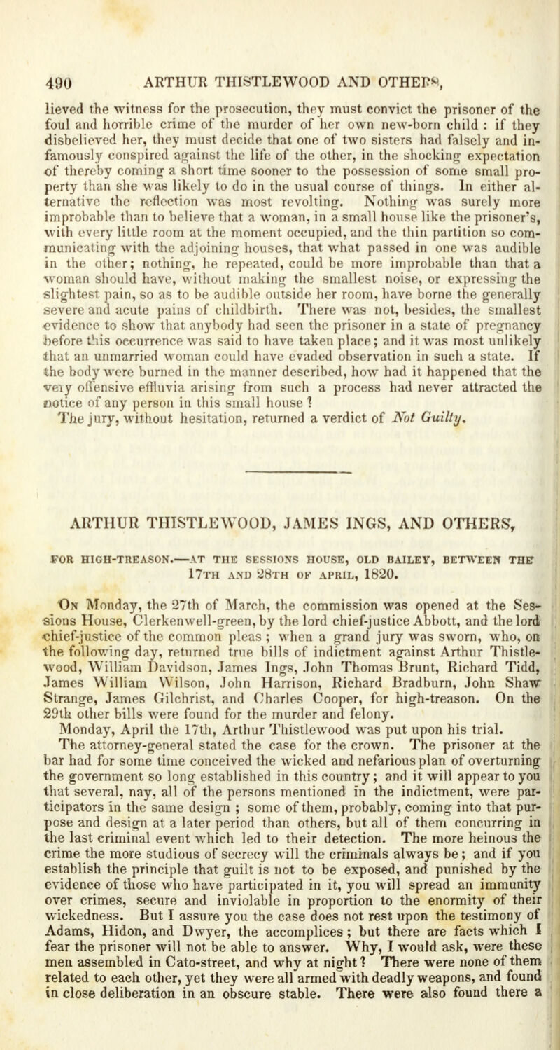 lieved the witness for the prosecution, they must convict the prisoner of the foul and horrible crime of the murder of her own new-born child : if they disbelieved her, they must decide that one of two sisters had falsely and in- famously conspired against the life of the other, in the shocking expectation of thereby coming a short time sooner to the possession of some small pro- perty than she was likely to do in the usual course of things. In either al- ternative the reflection was most revolting. Nothing was surely more improbable than to believe that a woman, in a small house like the prisoner's, with every little room at the moment occupied, and the thin partition so com- municating with the adjoining houses, that what passed in one was audible in the other; nothing, he repeated, could be more improbable than that a woman should have, without making the smallest noise, or expressing the slightest pain, so as to be audible outside her room, have borne the generally severe and acute pains of childbirth. There was not, besides, the smallest evidence to show that anybody had seen the prisoner in a state of pregnancy before this occurrence was said to have taken place; and it was most unlikely that an unmarried woman could have evaded observation in such a state. If the body were burned in the manner described, how had it happened that the veiy offensive effluvia arising from such a process had never attracted the notiee of any person in this small house ] The jury, without hesitation, returned a verdict of Not Guilty. ARTHUR THISTLEWOOD, JAMES INGS, AND OTHERS, for high-treason. at the sessions house, old bailey, between the* 17th and 28th of april, 1820. On Monday, the 27th of March, the commission was opened at the Ses- sions House, Clerkenwell-green, by the lord chief-justice Abbott, and the lord chief-justice of the common pleas ; when a grand jury was sworn, who, on the following day, returned true bills of indictment against Arthur Thistle- wood, William Davidson, James Ings, John Thomas Brunt, Richard Tidd, James William Wilson, John Harrison, Richard Bradburn, John Shaw Strange, James Gilchrist, and Charles Cooper, for high-treason. On the 29th other bills were found for the murder and felony. Monday, April the 17th, Arthur Thistlewood was put upon his trial. The attorney-general stated the case for the crown. The prisoner at the bar had for some time conceived the wicked and nefarious plan of overturning the government so long established in this country; and it will appear to you that several, nay, all of the persons mentioned in the indictment, were par- ticipators in the same design ; some of them, probably, coming into that pur- pose and design at a later period than others, but all of them concurring in the last criminal event which led to their detection. The more heinous the crime the more studious of secrecy will the criminals always be; and if you establish the principle that guilt is not to be exposed, and punished by the evidence of those who have participated in it, you will spread an immunity over crimes, secure and inviolable in proportion to the enormity of their wickedness. But I assure you the case does not rest upon the testimony of Adams, Hidon, and Dwyer, the accomplices ; but there are facts which I fear the prisoner will not be able to answer. Why, I would ask, were these men assembled in Cato-street, and why at night ? There were none of them related to each other, yet they were all armed with deadly weapons, and found in close deliberation in an obscure stable. There were also found there a