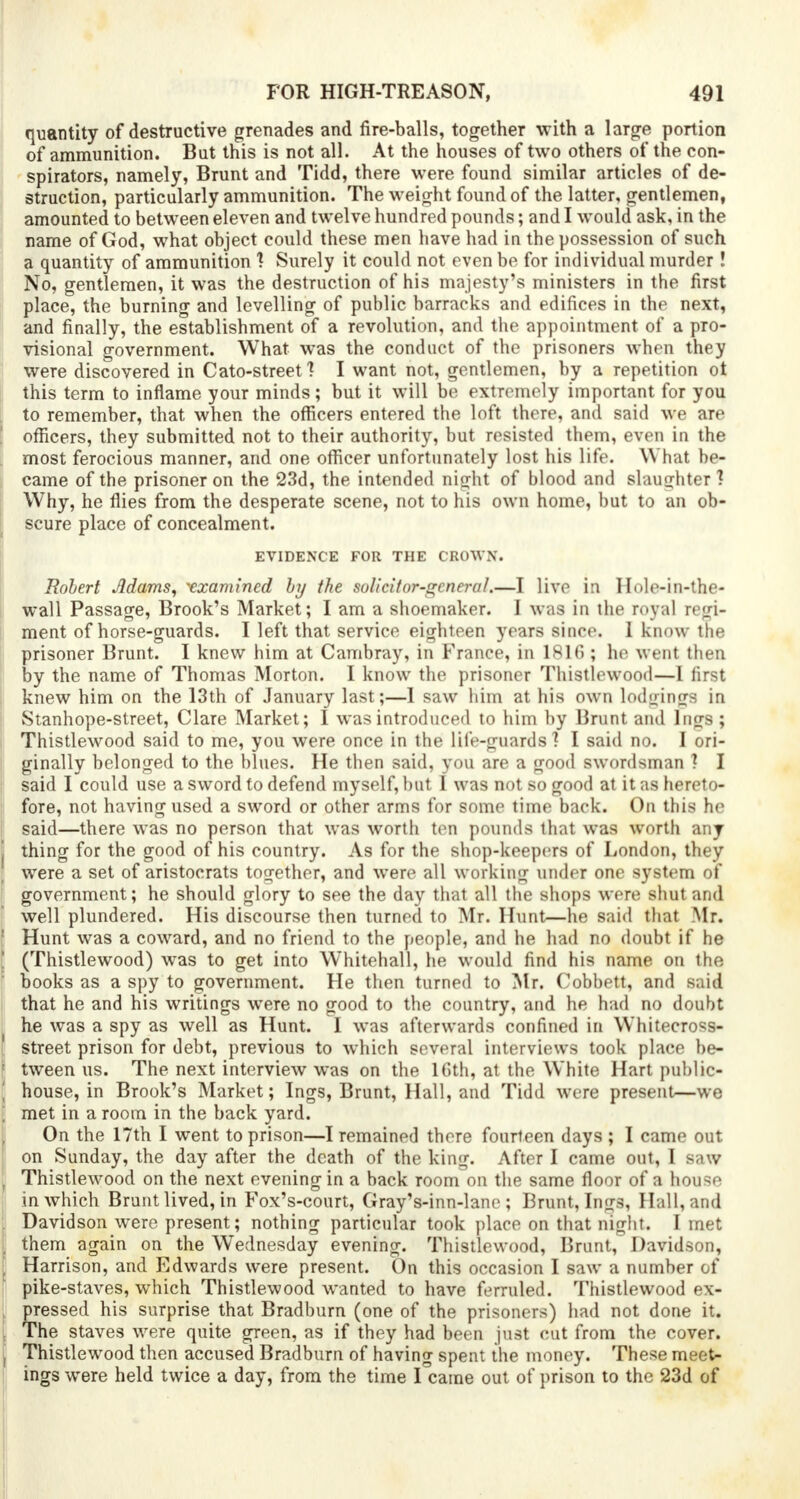quantity of destructive grenades and fire-balls, together with a large portion of ammunition. But this is not all. At the houses of two others of the con- spirators, namely, Brunt and Tidd, there were found similar articles of de- struction, particularly ammunition. The weight found of the latter, gentlemen, amounted to between eleven and twelve hundred pounds; and I would ask, in the name of God, what object could these men have had in the possession of such a quantity of ammunition 1 Surely it could not even be for individual murder! No, gentlemen, it was the destruction of his majesty's ministers in the first place, the burning and levelling of public barracks and edifices in the next, and finally, the establishment of a revolution, and the appointment of a pro- visional government. What was the conduct of the prisoners when they were discovered in Cato-street 1 I want not, gentlemen, by a repetition ot this term to inflame your minds; but it will be extremely important for you to remember, that when the officers entered the loft there, ami said we are officers, they submitted not to their authority, but resisted them, even in the most ferocious manner, and one officer unfortunately lost his life. What be- came of the prisoner on the 23d, the intended night of blood and slaughter! Why, he flies from the desperate scene, not to his own home, but to an ob- scure place of concealment. EVIDENCE FOR THE CROWN. Robert Jldams, 'examined by the soUcitor-gcnerul.—I live in Hole-in-the- wall Passage, Brook's Market; I am a shoemaker. I was in the royal regi- ment of horse-guards. I left that service eighteen years since. I know the prisoner Brunt. I knew him at Cambray, in France, in 1816; he went then by the name of Thomas Morton. I know the prisoner Thistlewood—I first knew him on the 13th of January last;—I saw him at his own lodgings in Stanhope-street, Clare Market; I was introduced to him by Brunt and Ings ; Thistlewood said to me, you were once in the life-guards'? I said no. I ori- ginally belonged to the blues. He then said, you are a good swordsman ? I said I could use a sword to defend myself, but I was not so good at it as hereto- fore, not having used a sword or other arms for some time back. On this he said—there was no person that was worth ten pounds that was worth any thing for the good of his country. As for the shop-keepers of London, they were a set of aristocrats together, and were all working under one system of government; he should glory to see the day that all the shops were shut and well plundered. His discourse then turned to Mr. Hunt—he said that Mr. Hunt was a coward, and no friend to the people, and he had no doubt if he (Thistlewood) was to get into Whitehall, he would find his name on the books as a spy to government. He then turned to Mr. Cobbett, and said that he and his writings were no good to the country, and he had no doubt he was a spy as well as Hunt. I was afterwards confined in Whitecross- street prison for debt, previous to which several interviews took place be- tween us. The next interview was on the 16th, at the White Hart public- house, in Brook's Market; Ings, Brunt, Hall, and Tidd were present—we met in a room in the back yard. On the 17th I went to prison—I remained there fourteen days ; I came out on Sunday, the day after the death of the king. After I came out, I saw Thistlewood on the next evening in a back room on the same floor of a house in which Brunt lived, in Fox's-court, Gray's-inn-lane ; Brunt, Ings, Hall, and Davidson wTere present; nothing particular took place on that night. I met them again on the Wednesday evening. Thistlewood, Brunt, Davidson, Harrison, and Edwards were present. On this occasion I saw a number of pike-staves, which Thistlewood wanted to have ferruled. Thistlewood ex- pressed his surprise that Bradburn (one of the prisoners) had not done it. The staves were quite green, as if they had been just cut from the cover. Thistlewood then accused Bradburn of having spent the money. These meet- ings were held twice a day, from the time I came out of prison to the 23d of