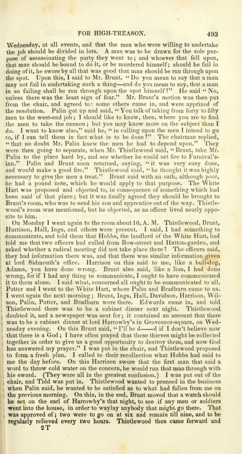 Wednesday, at all events, and that the men who were willing to undertake the job should be divided in lots. A man was to be drawn for the sole pur- pose of assassinating the party they went to; and whoever that fell upon, that man should be bound to do it, or be murdered himself; should he fail in doing of it, he swore by all that was good that man should be run through upon the spot. Upon this, I said to Mr. Brunt,  Do you mean to say that a man may not fail in undertaking such a thing—and do you mean to say, that a man in so failing shall be run through upon the spot himself? He said  No, unless there was the least sign of fear. Mr. Brunt's motion was then put from the chair, and agreed to: some others came in, and were apprized of the resolution. Palin got up and said,  You talk of taking from forty to fifty men to the west-end job ; I should like to know, then, where you are to find the men to take the cannon; but you may know more on the subject than I do. I want to know also, said he,  in calling upon the men I intend to go to, if I can tell them in fact what is to be done1? The chairman replied, M that no doubt Mr. Palin knew the men he had to depend upon. They were then going to separate, when Mr. Thistlewood said, kk Brunt, take Mr. Palin to the place hard by, and see whether he could set fire to Fumival's- inn. Palin and Brunt soon returned, saying,  it was very easy done, and would make a good fire. Thistlewood said,  he thought it was highly necessary to give the men a treat. Brunt said with an oath, although poor, he had a pound note, which he would apply to that purpose. The White Hart was proposed and objected to, in consequence of something which had been said of that place; but it was finally agreed they should be brought to Brunt's room, who was to send his son and apprentice out of the way. Thistle- wood's room was mentioned, but he objected, as an officer lived nearly oppo- site to him. On Monday I went again to the room about 10, A. M. Thistlewood, Brunt, Harrison, Hall, Ings, and others were present. I said, I had something to communicate, and told them that Hohbs, the landlord of the White Hart, dad told me that two officers had called from Bow-street and Hatton-garden, and asked whether a radical meeting did not take place there? The officers said, they had information there was, and that there was similar information given at lord Sidmouth's office. Harrison on this said to me, like a bull-dog, Adams, you have done wrong. Brunt also said, like a lion, I had done wrong, for if I had any thing to communicate, I ought to have communicated it to them alone. I said what, concerned all ought to be communicated to all. Potter and I went to the White Hart, where Palin and Bradburn came to us. I went again the next morning ; Brunt, Ings, Hall, Davidson, Harrison, W ll- son, Palin, Potter, and Bradburn were there. Edwards came in, and told Thistlewood there was to be a cabinet dinner next night. Thistlewood doubted it, and a newspaper was sent for; it contained an account that there was to be a cabinet dinner at lord Harrowby's in Grovesnor-square, on Wed- nesday evening. On this Brunt said,  I'll be d d if I don't believe now that there is a God ; I have often prayed that these thieves might be collected together in order to give us a good opportunity to destroy them, and now God has answered my prayer. I was put in the chair, and Thistlewood proposed to form a fresh plan. I called to their recollection what Hobbs had said to me the day before. On this Harrison swore that the first man that said a word to throw cold water on the concern, he would run that man through with his sword. (They were all in the greatest confusion.) I was put out of the chair, and Tidd was put in. Thistlewood wanted to proceed in the business when Palin said, he wanted to be satisfied as to what had fallen from me on the previous morning. On this, in the end, Brunt moved that a watch should be set on the earl of Harrowby's that night, to see if any men or soldiers went into the house, in order to waylay anybody that might go there. That was approved of; two were to go on at six and remain till nine, and to be regularly relieved every two hours. Thistlewood then came forward and 2T