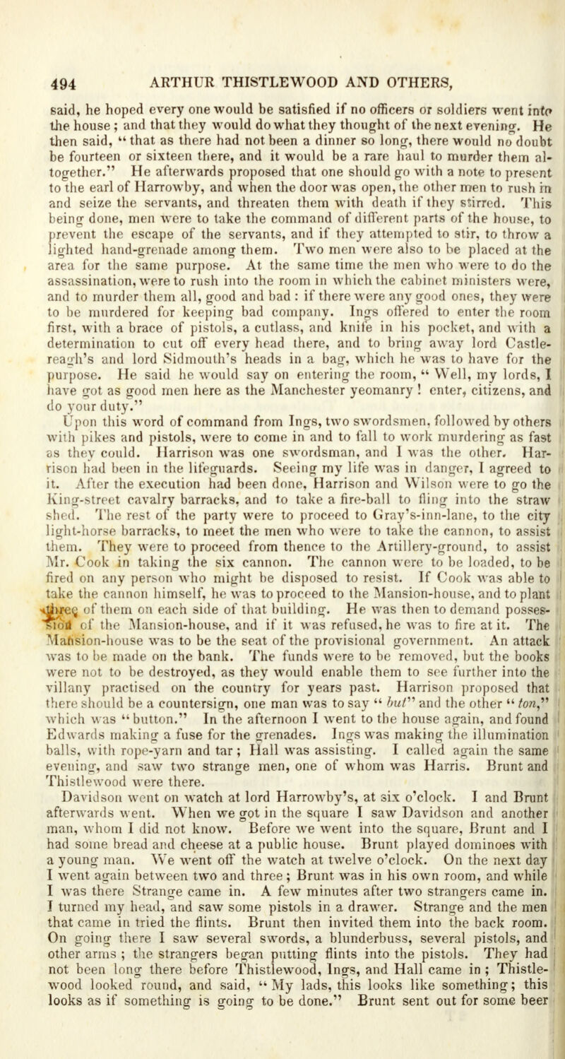 said, he hoped every one would be satisfied if no officers or soldiers went into the house ; and that they would do what they thought of the next evening. He then said,  that as there had not been a dinner so long, there would no doubt be fourteen or sixteen there, and it would be a rare haul to murder them al- together. He afterwards proposed that one should go with a note to present to the earl of Harrowby, and when the door was open, the other men to rush in and seize the servants, and threaten them with death if they stirred. This being done, men were to take the command of different parts of the house, to prevent the escape of the servants, and if they attempted to stir, to throw a lighted hand-grenade among them. Two men were also to be placed at the area for the same purpose. At the same time the men who were to do the assassination, were to rush into the room in which the cabinet ministers were, 1 and to murder them all, good and bad : if there were any good ones, they were to be murdered for keeping bad company. Ings offered to enter the room ! first, with a brace of pistols, a cutlass, and knife in his pocket, and with a j determination to cut off every head there, and to bring away lord Castle- | reagh's and lord Sidmouth's heads in a bag, which he was to have for the purpose. He said he would say on entering the room,  Well, my lords, I have got as good men here as the Manchester yeomanry ! enter, citizens, and do your duty. Upon this word of command from Ings, two swordsmen, followed by others with pikes and pistols, were to come in and to fall to work murdering as fa9t as they could. Harrison was one swordsman, and 1 was the other. Har- rison had been in the lifeguards. Seeing my life was in danger, I agreed to it. After the execution had been done, Harrison and Wilson were to go the King-street cavalry barracks, and to take a fire-ball to fling into the straw shed. The rest of the party were to proceed to Gray's-inn-lane, to the city light-horse barracks, to meet the men who were to take the cannon, to assist them. They were to proceed from thence to the Artillery-ground, to assist Mr. Cook in taking the six cannon. The cannon were to be loaded, to be ' fired on any person who might be disposed to resist. If Cook was able to i take the cannon himself, he was to proceed to the Mansion-house, and to plant ^tfwree, of them on each side of that building. He was then to demand posses- sion of the Mansion-house, and if it was refused, he was to fire at it. The Mansion-house was to be the seat of the provisional government. An attack was to be made on the bank. The funds were to be removed, but the books were not to be destroyed, as they would enable them to see further into the villany practised on the country for years past. Harrison proposed that there should be a countersign, one man was to say  but and the other  ton, I which was button. In the afternoon I went to the house again, and found Edw ards making a fuse for the grenades. Ings was making the illumination 1 balls, with rope-yarn and tar; Hall was assisting. I called again the same evening, and saw two strange men, one of whom was Harris. Brunt and Thistle wood were there. Davidson went on watch at lord Harrowby's, at six o'clock. I and Brunt afterwards went. When we got in the square I saw Davidson and another man, whom I did not know. Before we went into the square, Brunt and I had some bread and cheese at a public house. Brunt played dominoes with a young man. We went off the watch at twelve o'clock. On the next day I went again between two and three; Brunt was in his own room, and while I was there Strange came in. A few minutes after two strangers came in. I turned my head, and saw some pistols in a drawer. Strange and the men that came in tried the flints. Brunt then invited them into the back room. ; On going there I saw several swords, a blunderbuss, several pistols, and 1 other arms ; the strangers began putting flints into the pistols. They had not been long there before Thistlewood, Ings, and Hall came in ; Thistle- : wood looked round, and said, My lads, this looks like something; this looks as if something is going to be done. Brunt sent out for some beer
