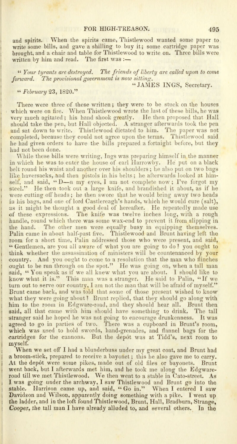 and spirits. When the spirits came, Thistlewood wanted some paper to write some bills, and gave a shilling- to buy it; some cartridge paper was brought, and a chair and table for Thistlewood to write on. Three bills were written by him and read. The first was :—  Your tyrants are destroyed. T7te friends of liberty are called upon to come forward. The provisional government is now sitting. JAMES INGS, Secretary.  February 23, 1820. There were three of these written; they were to be stuck on the houses which were on fire. When Thistlewood wrote the last of these bills, he was ; very much agitated; his hand shook greatly. He then proposed that Hall should take the pen, but Hall objected. A stranger afterwards took the pen and sat down to write. Thistlewood dictated to him. The paper was not completed, because they could not agree upon the terms. Thistlewood said f he had given orders to have the bills prepared a fortnight before, but they I had not been done. While these bills were writing, Ings was preparing himself in the manner in which he was to enter the house of earl Harrowby. He put on a black belt round his waist and another over his shoulders; he also put on two bags like haversacks, and then pistols in his belts; he afterwards looked at him- self, and said, D—n my eyes, I am not complete now; I've forgot my i steel. He then took out a large knife, and brandished it about, as if he were cutting olf heads; he then swore that he would bring away two heads t in his baijs, and one of lord Castlereagh's hands, which he would cure (salt), as it might be thought a good deal of hereafter. He repeatedly made use . of these expressions. The knife was twelve inches long, with a rough handle, round which there was some wax-end to prevent it from slipping in the hand. The other men were equally busy in equipping themselves. Palin came in about half-past five. Thistlewood and Brunt having left the room for a short time, Palin addressed those who were present, and said, M Gentlemen, are you all aware of what you are going to do] you ought to i think whether the assassination of ministers will be countenanced by your ■ country. And you ought to come to a resolution that the man who flinches ought to be run through on the spot. He was going on, when a tall man said,  You speak as if we all knew what you are about. I should like to know what it is. This man was a stranger. He said to Palin, If we \ turn out to serve our country, I am not the man that will be afraid of myself. Brunt came back, and was told that some of those present wished to know what they were going about? Brunt replied, that they should go along with him to the room in Edgware-road, and they should hear all. Brunt then - said, all that came with him should have something to drink. The tall stranger said he hoped he was not going to encourage drunkenness. It was i agreed to go in parties of two. There was a cupboard in Brunt's room, which was used to hold swords, hand-grenades, and flannel bags for the i cartridges for the cannons. But the depot was at Tidd's, next room to i myself. ; When we set off I had a blunderbuss under my great coat, and Brunt had i a broom-stick, prepared to receive a bayonet; this he also gave me to carry, j At the depot were some pikes, made out of old files or bayonets. Brunt , went back, but I afterwards met him, and he took me along the Edgware- road till we met Thistlewood. We then went to a stable in Cato-street. As , I was going under the archway, I saw Thistlewood and Brunt go into the stable. Harrison came up, and said,  Go in. When I entered I saw Davidson and Wilson, apparently doing something with a pike. I went up the ladder, and in the loft found Thistlewood, Brunt, Hall, Bradburn, Strange, r Cooper, the tall man I have already alluded to, and several others. In the