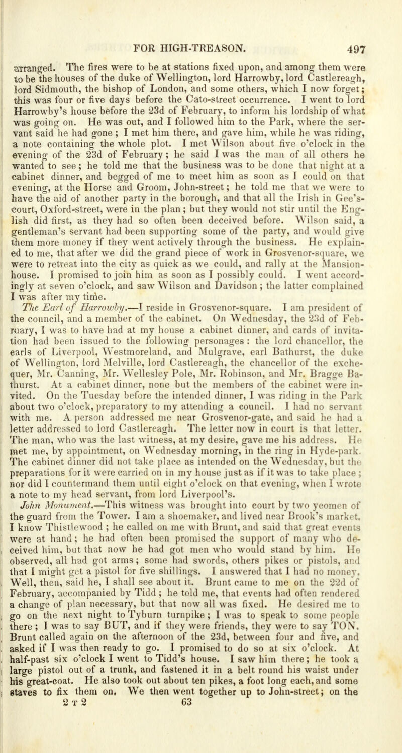 arranged. The fires were to be at stations fixed upon, and among them were to be the houses of the duke of Wellington, lord Harrowby, lord Castlereagh, lord Sidmouth, the bishop of London, and some others, which I now forget; this was four or five days before the Cato-street occurrence. I went to lord Harrowby's house before the 23d of February, to inform his lordship of what was going on. He was out, and I followed him to the Park, where the ser- vant said he had gone ; I met him there, and gave him, while he was riding, a note containing the whole plot. I met Wilson about five o'clock in the evening of the 23d of February; he said I was the man of all others he wanted to see; he told me that the business was to be done that night at a cabinet dinner, and begged of me to meet him as soon as I could on that evening, at the Horse and Groom, John-street; he told me that we were to have the aid of another party in the borough, and that all the Irish in Gee's- court, Oxford-street, were in the plan; but they would not stir until the Eng- lish did first, as they had so often been deceived before. Wilson said, a gentleman's servant had been supporting some of the party, and would give them more money if they went actively through the business. He explain- ed to me, that after we did the grand piece of work in Grosvenor-square, we were to retreat into the city as quick as we could, and rally at the Mansion- house. I promised to join him as soon as I possibly could. I went accord- ingly at seven o'clock, and saw Wilson and Davidson; the latter complained I was after ray time. The Earl of Harrowby.—I reside in Grosvenor-square. I am president of the council, and a member of the cabinet. On Wednesday, the 23d of Feb- ruary, I was to have had at my house a cabinet dinner, and cards of invita- tion had been issued to the following personages : the lord chancellor, the earls of Liverpool, Westmoreland, and Mulgrave, earl Bathurst, the duke of Wellington, lord Melville, lord Castlereagh, the chancellor of the exche- quer, Mr. Canning, Mr. Wellesley Pole, Mr. Robinson, and Mr. Bragge Ba- thurst. At a cabinet dinner, none but the members of the cabinet were in- vited. On the Tuesday before the intended dinner, I was riding in the Park about two o'clock, preparatory to my attending a council. 1 had no servant with me. A person addressed me near Grosvenor-gate, and said he had a letter addressed to lord Castlereagh. The letter now in court is that letter. The man, who was the last witness, at my desire, gave me his address. He rnet me, by appointment, on Wednesday morning, in the ring in Hyde-park. The cabinet dinner did not take place as intended on the Wednesday, but tin preparations for it were carried on in my house just as if it was to take place ; nor did I countermand them until eight o'clock on that evening, when 1 wrote a note to my head servant, from lord Liverpool's. John Monument.—This witness was brought into court by two yeom< n of the guard from the Tower. I am a shoemaker, and lived near Brook's mark t. I know Thistlewood ; he called on rne with Brunt, and said that great events were at hand; he had often been promised the support of many who de- ceived him, but that now he had got men who would stand by him. He observed, all had got arms; some had swords, others pikes or pistols, and that I might get a pistol for five shillings. I answered that I had no money, WTell, then, said he, I shall see about it. Brunt came to me on the 22d of February, accompanied by Tidd; he told me, that events had often rendered a change of plan necessary, but that now all was fixed. He desired me to go on the next night to Tyburn turnpike; I was to speak to some people there ; I was to say BUT, and if they were friends, they were to say TON, Brunt called again on the afternoon of the 23d, between four and five, and asked if I was then ready to go. I promised to do so at six o'clock. At half-past six o'clock I went to Tidd's house. I saw him there; he took a large pistol out of a trunk, and fastened it in a belt round his waist under his great-coat. He also took out about ten pikes, a foot long each, and some staves to fix them on, We then went together up to John-street; on the 2 t 2 63