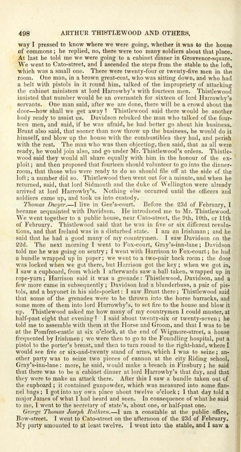 way I pressed to know where we were going-, whether it was to the house of commons ; he replied, no, there were too many soldiers about that place. At last he told me we were going to a cabinet dinner in Grosvenor-square. We went to Cato-street, and I ascended the steps from the stable to the loft, which was a small one. There were twenty-four or twenty-five men in the room. One man, in a brown great-coat, who was sitting down, and who had a belt with pistols in it round him, talked of the impropriety of attacking the cabinet ministers at lord Harrowby's with fourteen men. Thistlewood insisted that number would be an overmatch for sixteen of lord Harrowby's servants. One man said, after we are done, there will be a crowd about the door—how shall we get away 1 Thistlewood said there would be another body ready to assist us. Davidson rebuked the man who talked of the four- teen men, and said, if he was afraid, he had better go about his business. Brunt also said, that sooner than now throw up the business, he would do it himself, and blow up the house with the combustibles they had, and perish with the rest. The man who was then objecting, then said, that as all were ready, he would join also, and go under Mr. Thistlewood's orders. Thistle- wood said they would all share equally with him in the honour of the ex- ploit; and then proposed that fourteen should volunteer to go into the dinner- room, that those who were ready to do so should file off at the side of the loft; a number did so. Thistlewood then went out for a minute, and when he returned, said, that lord Sidmouth and the duke of W ellington were already arrived at lord Harrowby's. Nothing else occurred until the officers and soldiers came up, and took us into custody. Thomas Dwyer.—I live in Gee's-court. Before the 23d of February, I became acquainted with Davidson. He introduced me to Mr. Thistlewood. We went together to a public house, near Cato-street, the 9th, 10th, or 11th of February. Thistlewood said that he was in five or six different revolu- tions, and that Ireland was in a disturbed state. I am an Irishman ; and he said that he had a good many of my countrymen. I saw Davidson on the 22d. The next morning I went to Fox-court, Gray's-inn-lane; Davidson told me he was going on sentry; I went with Harrison to Fox-court; he had a bundle wrapped up in paper; we went to a two-pair back room; the door was locked when we got there, but Harrison got the key; when we got in, I saw a cupboard, from which I afterwards saw a ball taken, wrapped up in rope-yarn; Harrison said it was a grenade: Thistlewood, Davidson, and a few more came in subsequently; Davidson had a blunderbuss, a pair of pis- tols, and a bayonet in his side-pocket: I saw Brunt there; Thistlewood said that some of the grenades were to be thrown into the horse barracks, and some more of them into lord Harrowby's, to set fire to the house and blow it up. Thistlewood asked me how many of my countrymen I could muster, at half-past eight that evening? I said about twenty-six or twenty-seven; he told me to assemble wTith them at the Horse and Groom, and that I was to be at the Pomfret-castle at six o'clock, at the end of Wigmore-street, a house frequented by Irishmen ; we were then to go to the Foundling hospital, put a pistol to the porter's breast, and then to turn round to the right-hand, where I would see five or six-and-twenty stand of arms, which I was to seize; an- other party wras to seize two pieces of cannon at the city Riding school, Gray's-inn-lane: more, he said, would make a breach in Finsbury; he said that there was to be a cabinet dinner at lord Harrowby's that day, and that they were to make an attack there. After this I saw a bundle taken out of the cupboard; it contained gunpowder, which was measured into some flan- nel bags; I got into my own place about twelve o'clock; I that day told a major James of what 1 had heard and seen. In consequence of what he said to me, I went to the secretary of state's, about one, or half-past one. George Thomas Joseph Ruthven.—I am a constable at the public office, Bow-street. I went to Cato-street on the afternoon of the 23d of February. My party amounted to at least twelve. I went into the stable, and I saw a