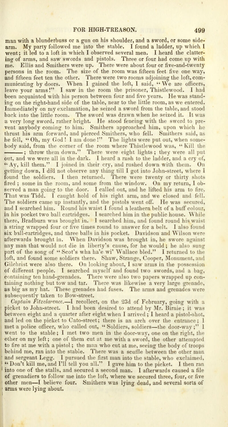 man with a blunderbuss or a gun on his shoulder, and a sword, or some side- arm. My party followed me into the stable. I found a ladder, up which I went; it led to a loft in which I observed several men. I heard the clatter- ing of arms, and saw swords and pistols. Three or four had come up with me. Ellis and Smithers were up. There were about four or five-and-twenty persons in the room. The size of the room was fifteen feet five one way, and fifteen feet ten the other. There were two rooms adjoining the loft, com- municating by doors. When I gained the loft, I said, We are officers, leave your arms! I saw in the room the prisoner, Thistlewood. I had been acquainted with his person between four and five years. He was stand- ing on the right-hand side of the table, near to the little room, as we entered. Immediately on my exclamation, he seized a sword from the table, and stood back into the little room. The sword was drawn when he seized it. It was a very long sword, rather bright. He stood fencing with the sword to pre- vent anybody coming to him. Smithers approached him, upon which he thrust his arm forward, and pierced Smithers, who fell. Smithers said, as he fell,  Oh, my God ! I am done ! The lights were put out, when some- body said, from the corner of the room where Thistlewood was,  Kill the ; throw them down. There were eight lights; they were all put out, and we were all in the dark. I heard a rush to the ladder, and a cry of,  Ay, kill them. I joined in their cry, and rushed down with them. On getting down, I dfd not observe any tiling till I got into John-street, where I found the soldiers. I then returned. There were twenty or thirty shots fired ; some in the room, and some from the window. On my return, I ob- served a man going to the door. I called out, and he lifted his arm to fire. That was Tidd. I caught hold of his right arm, and we closed and fell. The soldiers came up instantly, and the pistols went off. He was secured, and I searched him. Round his waist I found a leathern belt of a buff colour, in his pocket two ball cartridges. I searched him in the public house. \\ bile there, Bradburn was brought in. I searched him, and found round his waist a string wrapped four or five times round to answer for a belt. I also found six ball-cartridges, and three balls in his pocket. Davidson and Wilson were afterwards brought in. When Davidson was brought in, he swore against any man that would not die in liberty's cause, for he would; he also sung part of the song of  Scot's wha ha'e wi' Wallace bled. I returned to the loft, and found some soldiers there. Shaw, Strange, Cooper, Monument, and Gilchrist were also there. On looking about, I saw arms in the possession of different people. I searched myself and found two swords, and a bag, containing ten hand-grenades. There were also two papers wrapped up con- taining nothing but tow and tar. There was likewise a very large grenade, as big as my hat. These grenades had fuses. The arms and grenadrs were subsequently taken to Bow-street. Captain Fitzclarence.—I recollect, on the 23d of February, going with a picket to John-street. I had been desired to attend by .Mr. Birnie; it was between eight and a quarter after eight when I arrived; I heard a pistol-shot, and led on the picket to Cato-street; there is an arch over the entrance; 1 met a police officer, who called out,  Soldiers, soldiers—the door-way ; 1 went to the stable; I met two men in the door-way, one on the right, the other on my left; one of them cut at me with a sword, the other attempted to fire at me with a pistol; the man who cut at me, seeing the body of troops behind me, ran into the stable. There was a sculile between the other man and sergeant Legg. I pursued the first man into the stable, who exclaimed, I Don't kill me, and I'll tell you all. I gave him to the picket. I then ran into one of the stalls, and secured a second man. I afterwards caused a file of grenadiers to follow me into the loft, where we secured three, four, or five other men—I believe four. Smithers was lying dead, and several sorts of arms were lying about.