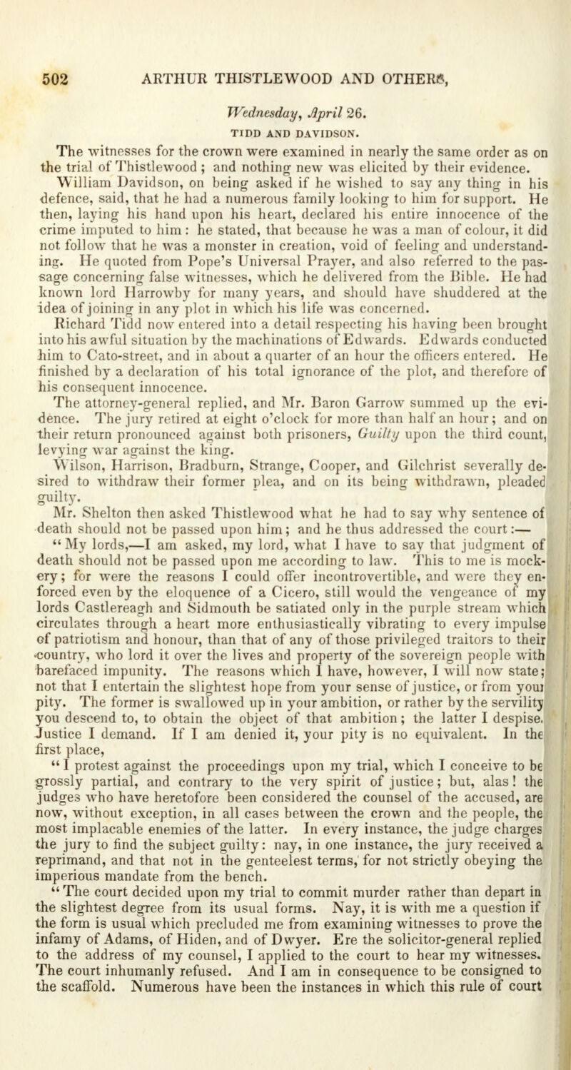 Wednesday, April 26. TIDD AND DAVIDSON. The witnesses for the crown were examined in nearly the same order as on the trial of Thistlewood ; and nothing new was elicited by their evidence. William Davidson, on being asked if he wished to say any thing in his defence, said, that he had a numerous family looking to him for support. He then, laying his hand upon his heart, declared his entire innocence of the crime imputed to him: he stated, that because he was a man of colour, it did not follow that he was a monster in creation, void of feeling and understand- ing. He quoted from Pope's Universal Prayer, and also referred to the pas- sage concerning false witnesses, which he delivered from the Bible. He had known lord Ilarrowby for many years, and should have shuddered at the idea of joining in any plot in which his life was concerned. Richard Tidd now entered into a detail respecting his having been brought into his awful situation by the machinations of Edwards. Edwards conducted him to Cato-street, and in about a quarter of an hour the officers entered. He finished by a declaration of his total ignorance of the plot, and therefore of his consequent innocence. The attorney-general replied, and Mr. Baron Garrow summed up the evi- dence. The jury retired at eight o'clock for more than half an hour; and on their return pronounced against both prisoners, Guilty upon the third count, levying war against the king. Wilson, Harrison, Bradburn, Strange, Cooper, and Gilchrist severally de- sired to withdraw their former plea, and on its being withdrawn, pleaded guilty. Mr. Shelton then asked Thistlewood what he had to say why sentence of death should not be passed upon him; and he thus addressed the court:—  My lords,—I am asked, my lord, what I have to say that judgment of death should not be passed upon me according to law. This to me is mock- ery; for were the reasons I could offer incontrovertible, and were they en-J forced even by the eloquence of a Cicero, still would the vengeance of my lords Castlereagh and Sidmouth be satiated only in the purple stream which circulates through a heart more enthusiastically vibrating to every impulse Gf patriotism and honour, than that of any of those privileged traitors to their •country, who lord it over the lives and property of the sovereign people with barefaced impunity. The reasons which 1 have, however, I will now state; not that I entertain the slightest hope from your sense of justice, or from youi pity. The former is swallowed up in your ambition, or rather by the servility you descend to, to obtain the object of that ambition; the latter I despise. Justice I demand. If I am denied it, your pity is no equivalent. In the first place,  I protest against the proceedings upon my trial, which I conceive to be grossly partial, and contrary to the very spirit of justice; but, alas! the judges who have heretofore been considered the counsel of the accused, are now, without exception, in all cases between the crown and the people, the most implacable enemies of the latter. In every instance, the judge charges the jury to find the subject guilty: nay, in one instance, the jury received a reprimand, and that not in the genteelest terms, for not strictly obeying the imperious mandate from the bench. The court decided upon my trial to commit murder rather than depart in the slightest degree from its usual forms. Nay, it is writh me a question if the form is usual which precluded me from examining witnesses to prove the infamy of Adams, of Hiden, and of Dwyer. Ere the solicitor-general replied to the address of my counsel, I applied to the court to hear my witnesses. The court inhumanly refused. And I am in consequence to be consigned to the scaffold. Numerous have been the instances in which this rule of court