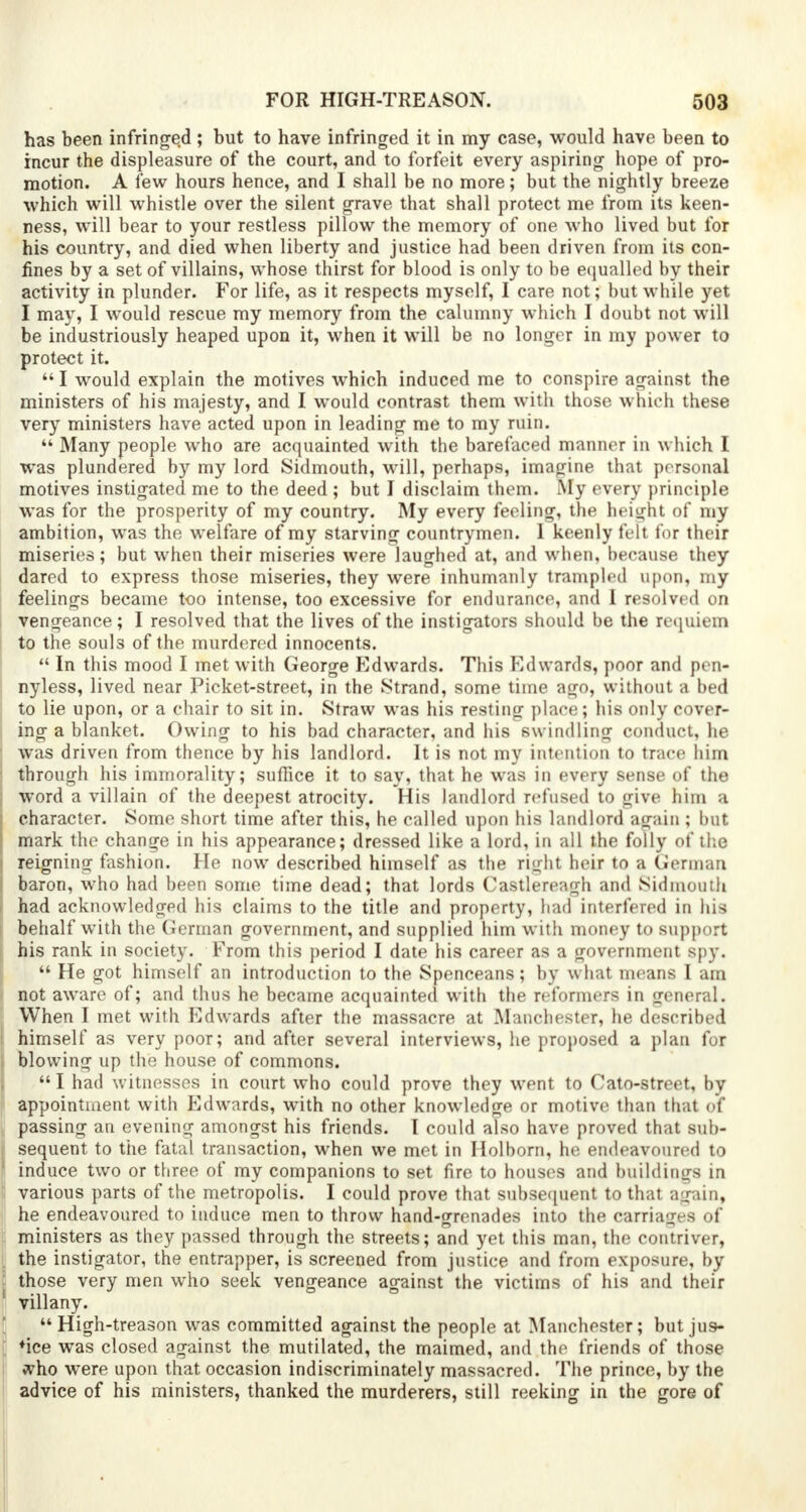 has been infringed ; but to have infringed it in my case, would have been to incur the displeasure of the court, and to forfeit every aspiring hope of pro- motion. A lew hours hence, and I shall be no more; but the nightly breeze which will whistle over the silent grave that shall protect me from its keen- ness, will bear to your restless pillow the memory of one who lived but for his country, and died when liberty and justice had been driven from its con- fines by a set of villains, whose thirst for blood is only to be equalled by their activity in plunder. For life, as it respects myself, I care not; but while yet I may, I would rescue my memory from the calumny which I doubt not will be industriously heaped upon it, when it will be no longer in my power to protect it. I would explain the motives which induced me to conspire against the ministers of his majesty, and I would contrast them with those which these very ministers have acted upon in leading me to my ruin.  Many people who are acquainted with the barefaced manner in which I was plundered by my lord Sidmouth, will, perhaps, imagine that personal motives instigated me to the deed ; but I disclaim them. My every principle was for the prosperity of my country. My every feeling, the height of my ambition, was the welfare of my starving countrymen. 1 keenly felt for their miseries; but when their miseries were laughed at, and when, because they dared to express those miseries, they were inhumanly trampled upon, my feelings became too intense, too excessive for endurance, and I resolved on vengeance; I resolved that the lives of the instigators should be the requiem to the souls of the murdered innocents.  In this mood I met with George Edwards. This Edwards, poor and pen- nyless, lived near Picket-street, in the Strand, some time ago, without a bed to lie upon, or a chair to sit in. Straw was his resting place; his only cover- ing a blanket. Owing to his bad character, and his swindling conduct, he was driven from thence by his landlord. It is not my intention to trace him through his immorality; suffice it to say, that he was in every sense of the word a villain of the deepest atrocity. His landlord refused to give him a character. Some short time after this, he called upon his landlord again ; but mark the change in his appearance; dressed like a lord, in all the folly of the reigning fashion. He now described himself as the right heir to a German baron, who had been some time dead; that lords Castlereagh and Sidmouth had acknowledged his claims to the title and property, had interfered in his behalf with the German government, and supplied him with money to support his rank in society. From this period I date his career as a government spy.  He got himself an introduction to the Spenceans; by what means I am not aware of; and thus he became acquainted with the reformers in general. When I met with Edwards after the massacre at Manchester, he described himself as very poor; and after several interviews, he proposed a plan for blowing up the house of commons.  I had witnesses in court who could prove they went to Cato-street, by appointment with Edwards, with no other knowledge or motive than that of passing an evening amongst his friends. I could also have proved that sub- sequent to the fatal transaction, when we met in Hoi born, he endeavoured to induce two or three of my companions to set fire to houses and buildings in various parts of the metropolis. I could prove that subsequent to that again, he endeavoured to induce men to throw hand-grenades into the carriages of ministers as they passed through the streets; and yet this man, the contriver, the instigator, the entrapper, is screened from justice and from exposure, by those very men who seek vengeance against the victims of his and their villany. High-treason was committed against the people at Manchester; but jus- tice was closed against the mutilated, the maimed, and the friends of those ivho were upon that occasion indiscriminately massacred. The prince, by the advice of his ministers, thanked the murderers, still reeking in the gore of