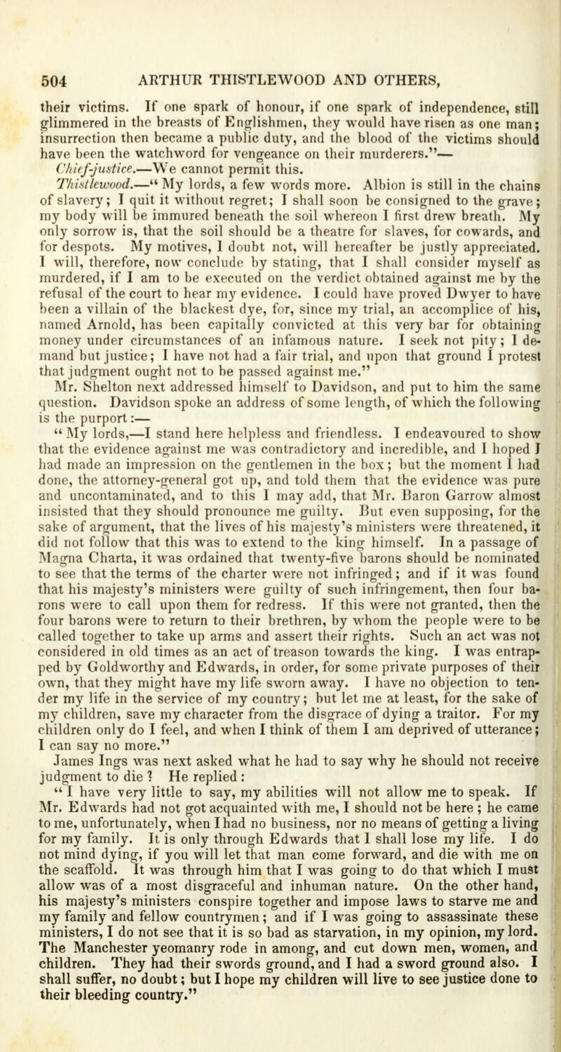 their victims. If one spark of honour, if one spark of independence, still glimmered in the breasts of Englishmen, they would have risen as one man; insurrection then became a public duty, and the blood of the victims should have been the watchword for vengeance on their murderers.— Chief-justice.—We cannot permit this. T/u'.s/lewood.— My lords, a few words more. Albion is still in the chains of slavery; I quit it without regret; I shall soon be consigned to the grave; my body will be immured beneath the soil whereon I first drew breath. My only sorrow is, that the soil should be a theatre for slaves, for cowards, and for despots. My motives, 1 doubt not, will hereafter be justly appreciated. I will, therefore, now conclude by stating, that I shall consider myself as murdered, if I am to be executed on the verdict obtained against me by the refusal of the court to hear my evidence. I could have proved Dwyer to have been a villain of the blackest dye, for, since my trial, an accomplice of hisj named Arnold, has been capitally convicted at this very bar for obtaining money under circumstances of an infamous nature. I seek not pity; I de- mand but justice; I have not had a fair trial, and upon that ground 1 protest that judgment ought not to be passed against me. Mr. Shelton next addressed himself to Davidson, and put to him the same question. Davidson spoke an address of some length, of which the following is the purport:—  My lords,—I stand here helpless and friendless. I endeavoured to show that the evidence against me was contradictory and incredible, and I hoped J had made an impression on the gentlemen in the box; but the moment 1 had done, the attorney-general got up, and told them that the evidence was pure and uncontaminated, and to this I may add, that Mr. Baron Garrow almost insisted that they should pronounce me guilty. But even supposing, for the sake of argument, that the lives of his majesty's ministers were threatened, it did not follow that this was to extend to the king himself. In a passage of Magna Charta, it was ordained that twenty-five barons should be nominated to see that the terms of the charter were not infringed; and if it was found that his majesty's ministers were guilty of such infringement, then four ba- rons were to call upon them for redress. If this were not granted, then the four barons wrere to return to their brethren, by whom the people were to be called together to take up arms and assert their rights. Such an act was not considered in old times as an act of treason towards the king. I was entrap- ped by Goldworthy and Edwards, in order, for some private purposes of their own, that they might have my life sworn away. I have no objection to ten- der my life in the service of my country; but let me at least, for the sake of my children, save my character from the disgrace of dying a traitor. For my children only do I feel, and when I think of them I am deprived of utterance; I can say no more. James Ings was next asked what he had to say why he should not receive judgment to die ] He replied :  I have very little to say, my abilities will not allow me to speak. If Mr. Edwards had not got acquainted with me, I should not be here ; he came to me, unfortunately, when I had no business, nor no means of getting a living for my family. It is only through Edwards that 1 shall lose my life. I do not mind dying, if you will let that man come forward, and die with me on the scaffold. It was through him that I was going to do that which I must allow was of a most disgraceful and inhuman nature. On the other hand, his majesty's ministers conspire together and impose laws to starve me and my family and fellow countrymen; and if I was going to assassinate these ministers, I do not see that it is so bad as starvation, in my opinion, my lord. The Manchester yeomanry rode in among, and cut down men, women, and children. They had their swords ground, and I had a sword ground also. I shall suffer, no doubt; but I hope my children will live to see justice done to their bleeding country.