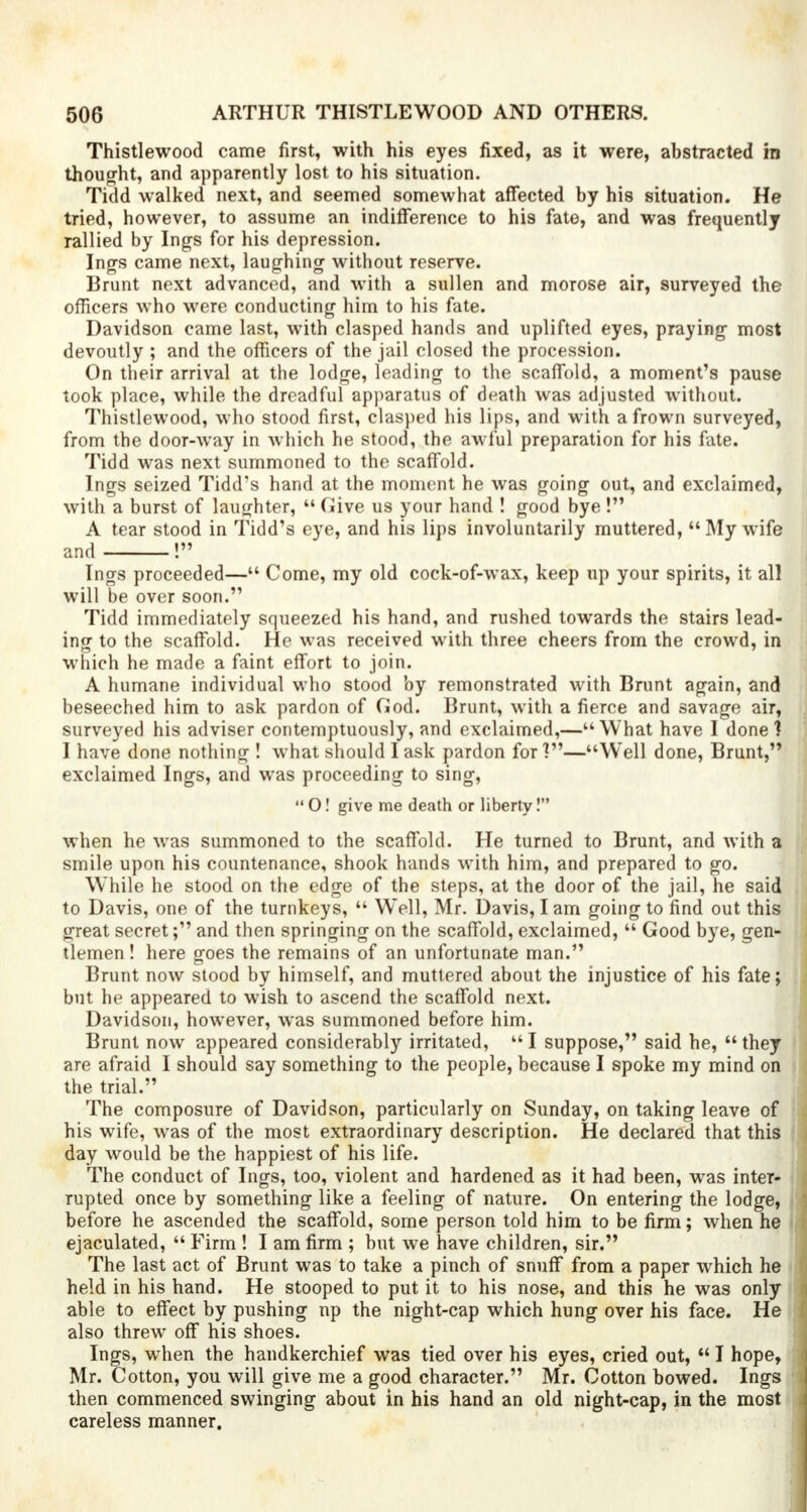 Thistlewood came first, with his eyes fixed, as it were, abstracted in thought, and apparently lost to his situation. Tidd walked next, and seemed somewhat affected by his situation. He tried, however, to assume an indifference to his fate, and was frequently rallied by Ings for his depression. Ings came next, laughing without reserve. Brunt next advanced, and with a sullen and morose air, surveyed the officers who were conducting him to his fate. Davidson came last, with clasped hands and uplifted eyes, praying most devoutly ; and the officers of the jail closed the procession. On their arrival at the lodge, leading to the scaffold, a moment's pause took place, while the dreadful apparatus of death was adjusted without. Thistlewood, who stood first, clasped his lips, and with a frown surveyed, from the door-way in which he stood, the awful preparation for his fate. Tidd was next summoned to the scaffold. Ings seized Tidd's hand at the moment he was going out, and exclaimed, with a burst of laughter,  Give us your hand ! good bye I A tear stood in Tidd's eye, and his lips involuntarily muttered, My wife and ! Ings proceeded— Come, my old cock-of-wax, keep up your spirits, it all will be over soon. Tidd immediately squeezed his hand, and rushed towards the stairs lead- ing to the scaffold. He was received with three cheers from the crowd, in which he made a faint effort to join. A humane individual who stood by remonstrated with Brunt again, and beseeched him to ask pardon of God. Brunt, with a fierce and savage air, surveyed his adviser contemptuously, and exclaimed,— What have I done 1 I have done nothing ! what should I ask pardon for]—Well done, Brunt, exclaimed Ings, and was proceeding to sing,  O! give me death or liberty! when he was summoned to the scaffold. He turned to Brunt, and with a smile upon his countenance, shook hands with him, and prepared to go. While he stood on the edge of the steps, at the door of the jail, he said to Davis, one of the turnkeys,  Well, Mr. Davis, I am going to find out this great secret; and then springing on the scaffold, exclaimed,  Good bye, gen- tlemen ! here goes the remains of an unfortunate man. Brunt now stood by himself, and muttered about the injustice of his fate; but he appeared to wish to ascend the scaffold next. Davidson, however, was summoned before him. Brunt now appeared considerably irritated,  I suppose, said he,  they are afraid I should say something to the people, because I spoke my mind on the trial. The composure of Davidson, particularly on Sunday, on taking leave of his wife, was of the most extraordinary description. He declared that this day would be the happiest of his life. The conduct of Ings, too, violent and hardened as it had been, was inter- rupted once by something like a feeling of nature. On entering the lodge, before he ascended the scaffold, some person told him to be firm; when he ejaculated,  Firm ! I am firm ; but we have children, sir. The last act of Brunt was to take a pinch of snuff from a paper which he held in his hand. He stooped to put it to his nose, and this he was only able to effect by pushing np the night-cap which hung over his face. He also threw off his shoes. Ings, when the handkerchief was tied over his eyes, cried out,  I hope, Mr. Cotton, you will give me a good character. Mr. Cotton bowed. Ings then commenced swinging about in his hand an old night-cap, in the most careless manner.