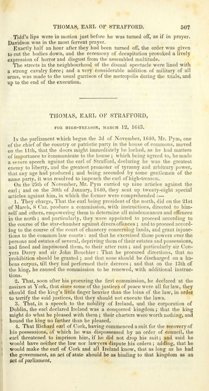 Tidd's lips were in motion just before he was turned off, as if in prayer. Davidson was in the most fervent prayer. Exactly half an hour after they had been turned off, the order was riven to cut the bodies down, and the ceremony of decapitation provoked a lively expression of horror and disgust from the assembled multitude. The streets in the neighbourhood of the dismal spectacle were lined with a strong cavalry force; and a very considerable addition of military of all arms, was made to the usual garrison of the metropolis during the trials, and up to the end of the execution. THOMAS, EARL OF STRAFFORD, FOR HIGH-TREASON, MARCH 12, 1G13. In the parliament which began the 3d of November, 1640, Mr. Pym, one of the chief of the country or patriotic party in the house of commons, moved on the 11th, that the doors might immediately be locked, as he had matters of importance to communicate to the house ; which being agreed to, he made a severe speech against the earl of Stratford, declaring he was the greatest enemy to liberty, and the greatest promoter of tyranny and arbitrary power, that any age had produced ; and being seconded by some gentlemen of the same party, it was resolved to impeach the earl of high-treason. On the 25th of November, Mr. Pym carried up nine articles against the earl; and on the 30th of January, 1G40, they sent up twenty-eight special articles against him, in which the former were comprehended :— 1. They charge, That the earl being president of the north, did on the 21st of March, 8 Car. produce a commission, with instructions, directed to him- self and others, empowering them to determine all misdemeanors and offences in the north ; and particularly, they were appointed to proceed according to the course of the star-chamber against divers offences ; and to proceed accord- ing to the course of the court of chancery concerning lands, and grant injunc- tions to the common law courts : and that he exercised those powers over the persons and estates of several, depriving them of their estates and possessions, and fined and imprisoned them, to their utter ruin ; and particularly sir Con- yers Darcy and sir John Bouchier : That he procured directions, that no prohibition should be granted ; and that none should be discharged on a ha- beas corpus, till they had performed their decrees; and that on the 13th of the king, he caused the commission to be renewed, with additional instruc- tions. 2. That, soon after his procuring the first commission, he declared at the assizes at York, that since some of the justices of peace were all for law, they should find the king's little finger heavier than the loins of the law, in order to terrify the said justices, that they should not execute the laws. 3. That, in a speech to the nobility of Ireland, and the corporation of Dublin, the earl declared Ireland was a conquered kingdom ; that the king might do what he pleased with them ; their charters were worth nothing, and bound the king no farther than he pleased. 4. That Richard earl of Cork, having commenced a suit for the recovery of his possessions, of which he was dispossessed by an order of council, the earl threatened to imprison him, if he did not drop his suit; and said he would have neither the law nor lawyers dispute his orders ; adding, that he would make the earl of Cork and all Ireland know, that as long as he had the government, an act of state should be as binding to that kingdom as an act of parliament.