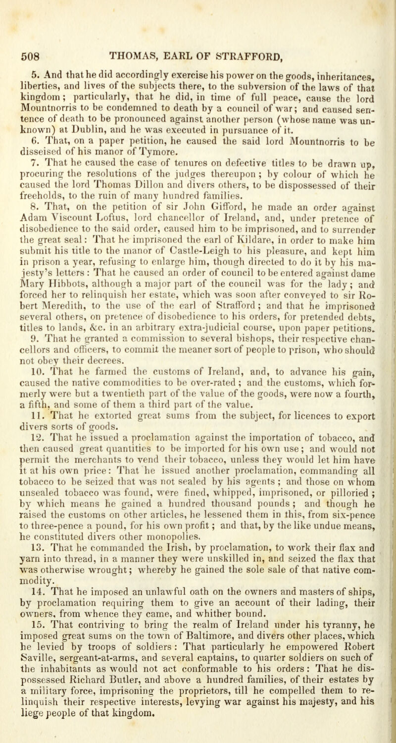 5. And that he did accordingly exercise his power on the goods, inheritances, liberties, and lives of the subjects there, to the subversion of the laws of that kingdom ; particularly, that he did, in time of full peace, cause the lord Mountnorris to be condemned to death by a council of war; and caused sen- tence of death to be pronounced against another person (whose name was un- known) at Dublin, and he was executed in pursuance of it. 6. That, on a paper petition, he caused the said lord Mountnorris to be disseised of his manor of Tymore. 7. That he caused the case of tenures on defective titles to be drawn up, procuring the resolutions of the judges thereupon ; by colour of which he caused the lord Thomas Dillon and divers others, to be dispossessed of their freeholds, to the ruin of many hundred families. 8. That, on the petition of sir John Gifford, he made an order against Adam Viscount Loftus, lord chancellor of Ireland, and, under pretence of disobedience to the said order, caused him to be imprisoned, and to surrender the great seal: That he imprisoned the earl of Kildare, in order to make him submit his title to the manor of Castle-Leigh to his pleasure, and kept him in prison a year, refusing to enlarge him, though directed to do it by his ma- jesty's letters : That he caused an order of council to be entered against dame Mary Hibbots, although a major part of the council was for the lady; and forced her to relinquish her estate, which was soon after conveyed to sir Ro- bert Meredith, to the use of the earl of Strafford; and that he imprisoned several others, on pretence of disobedience to his orders, for pretended debts, titles to lands, &c. in an arbitrary extra-judicial course, upon paper petitions. 9. That he granted a commission to several bishops, their respective chan- cellors and officers, to commit the meaner sort of people to prison, who should not obey their decrees. 10. That he farmed the customs of Ireland, and, to advance his gain, caused the native commodities to be over-rated ; and the customs, which for- merly were but a twentieth part of the value of the goods, were now a fourth, a fifth, and some of them a third part of the value. 11. That he extorted great sums from the subject, for licences to export divers sorts of goods. 12. That he issued a proclamation against the importation of tobacco, and then caused great quantities to be imported for his own use; and would not permit the merchants to vend their tobacco, unless they would let him have it at his own price: That he issued another proclamation, commanding all tobacco to be seized that was not sealed by his agents ; and those on whom unsealed tobacco was found, were fined, whipped, imprisoned, or pilloried ; by which means he gained a hundred thousand pounds ; and though he raised the customs on other articles, he lessened them in this, from six-pence to three-pence a pound, for his own profit; and that, by the like undue means, he constituted divers other monopolies. 13. That he commanded the Irish, by proclamation, to work their flax and yarn into thread, in a manner they were unskilled in, and seized the flax that was otherwise wrought; whereby he gained the sole sale of that native com- modity. 14. That he imposed an unlawful oath on the owners and masters of ships, by proclamation requiring them to give an account of their lading, their owners, from whence they came, and whither bound. 15. That contriving to bring the realm of Ireland under his tyranny, he imposed great sums on the town of Baltimore, and divers other places, which he levied by troops of soldiers : That particularly he empowered Robert Saville, sergeant-at-arms, and several captains, to quarter soldiers on such of the inhabitants as would not act conformable to his orders : That he dis- possessed Richard Butler, and above a hundred families, of their estates by a military force, imprisoning the proprietors, till he compelled them to re- linquish their respective interests, levying war against his majesty, and his liege people of that kingdom.