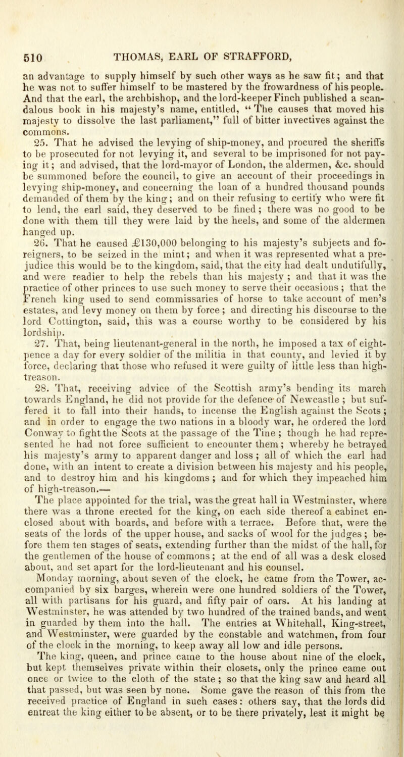 an advantage to supply himself by such other ways as he saw fit; and that he was not to suffer himself to be mastered by the frowardness of his people. And that the earl, the archbishop, and the lord-keeper Finch published a scan- dalous book in his majesty's name, entitled,  The causes that moved his majesty to dissolve the last parliament, full of bitter invectives against the commons. 25. That he advised the levying of ship-money, and procured the sheriffs to be prosecuted for not levying it, and several to be imprisoned for not pay- ing it; and advised, that the lord-mayor of London, the aldermen, &c. should be summoned before the council, to give an account of their proceedings in levying ship-money, and concerning the loan of a hundred thousand pounds demanded of them by the king; and on their refusing to certify who were fit to lend, the earl said, they deserved to be fined; there was no good to be done with them till they were laid by the heels, and some of the aldermen hanged up. 26. That he caused £130,000 belonging to his majesty's subjects and fo- reigners, to be seized in the mint; and when it was represented what a pre- judice this would be to the kingdom, said, that the city had dealt undutifully, and were readier to help the rebels than his majesty ; and that it was the practice of other princes to use such money to serve their occasions ; that the French king used to send commissaries of horse to take account of men's estates, and levy money on them by force; and directing his discourse to the lord Cottington, said, this was a course worthy to be considered by his lordship. 27. That, being lieutenant-general in the north, he imposed a tax of eight- pence a day for every soldier of the militia in that county, and levied it by force, declaring that those who refused it were guilty of little less than high- treason. 28. That, receiving advice of the Scottish army's bending its march towards England, he did not provide for the defence-of Newcastle ; but suf- fered it to fall into their hands, to incense the English against the Scots; and in order to engage the two nations in a bloody war, he ordered the lord Conway to fight the Scots at the passage of the Tine ; though he had repre- sented he had not force sufficient to encounter them; whereby he betrayed his majesty's army to apparent danger and loss ; all of which the earl had done, with an intent to create a division between his majesty and his people, and to destroy him and his kingdoms; and for which they impeached him of high-treason.— The place appointed for the trial, was the great hall in Westminster, where there was a throne erected for the king, on each side thereof a cabinet en- closed about with boards, and before with a terrace. Before that, were the seats of the lords of the upper house, and sacks of wool for the judges; be- fore them ten stages of seats, extending further than the midst of the hall, for the gentlemen of the house of commons; at the end of all was a desk closed about, and set apart for the lord-lieutenant and his counsel. Monday morning, about seven of the clock, he came from the Tower, ac- companied by six barges, wherein were one hundred soldiers of the Tower, all with partisans for his guard, and fifty pair of oars. At his landing at Westminster, he was attended by two hundred of the trained bands, and went in guarded by them into the hall. The entries at Whitehall, King-street, and Westminster, were guarded by the constable and watchmen, from four of the clock in the morning, to keep away all low and idle persons. The king, queen, and prince came to the house about nine of the clock, but kept themselves private within their closets, only the prince came out once or twice to the cloih of the state ; so that the king saw and heard all that passed, but was seen by none. Some gave the reason of this from the received practice of England in such cases: others say, that the lords did entreat the king either to be absent, or to be there privately, lest it might be.