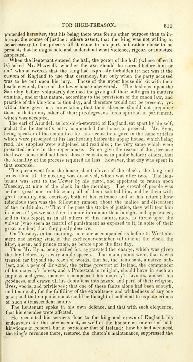 pretended hereafter, that his being there was for no other purpose than to in- terrupt the course of justice : others assert, that the king was not willing- to be accessary to the process till it came to his part, but rather chose to be present, that he might note and understand what violence, rigour, or injustice happened. When the lieutenant entered the hall, the porter of the hall (whose office it is) asked Mr. Maxwell, whether the axe should be carried before him or no? who answered, that the king had expressly forbidden it; nor was it the custom of England to use that ceremony, but only when the party accused was to be put upon his jury. Those of the upper house did sit with their heads covered, those of the lower house uncovered. The bishops upon the Saturday before voluntarily declined the giving of their suffrages in matters criminal, and of that nature, according to the provisions of the canon law, and practice of the kingdom to this day, and therefore would not be present; yet withal they gave in a protestation, that their absence should not prejudice them in that or any other of their privileges, as lords spiritual in parliament, which was accepted. The earl of Arundel, as lord-high-steward of England, sat apart by himself, and at the lieutenant's entry commanded the house to proceed. Mr. Pym, being speaker of the committee for his accusation, gave in the same articles which were presented at his last hearing before the upper house, which being read, his supplieswere subjoined and read also ; the very same which were presented before in the upper house. Some give the reason of this, because the lower house had not heard those accusations in public before; others, that the formality of the process required no less : however, that day was spent in that exercise. The queen went from the house about eleven of the clock; the king and prince staid till the meeting was dissolved, which was after two. The lieu- tenant was sent to the Tower by his guard, and appointed to return upon Tuesday, at nine of the clock in the morning. The crowd of people was neither great nor troublesome; all of them saluted him, and he them with great humility and courtesy, both at his entrance and at his return; how ridiculous then was the following rumour about the malice and discontent of the multitude : That if he pass the stroke of justice, they will tear him in pieces: yet we see there is more in rumour than in sight and appearance, and in this report, as in all others of this nature, more is thrust upon the vulgar (who seem as fearful of punishment as exposed to it, in spite of their great number) than they justly deserve. On Tuesday, in the morning, he came accompanied as before to Westmin- ster ; and having staid in the exchequer-chamber till nine of the clock, the king, queen, and prince came, as before upon the first day. Then Mr. Pym, being called for, aggravated the charge, which was given the day before, by a very ample speech. The main points were, that it was treason far beyond the reach of words, that he, the lieutenant, a native sub- ject, and a peer of England, the prime governor of Ireland, the commander of his majesty's forces, and a Protestant in religion, should have in such an impious and gross manner recompensed his majesty's favours, abused his goodness, and drawn all his dominions into hazard and peril of their religion, lives, goods, and privileges; that one of these faults alone had been enough, and too much, for the fulfilling of the exorbitancy and wickedness of any one man; and that no punishment could be thought of sufficient to expiate crimes of such a transcendent nature. The lieutenant spoke in his own defence, and that with such eloquence, that his enemies were affected. He recounted his services done to the king and crown of England, his endeavours for the advancement, as well of the honour as interest of both kingdoms in general, but in particular that of Ireland; how he had advanced the king's revenues there, restored the church's maintenance, suppressed the