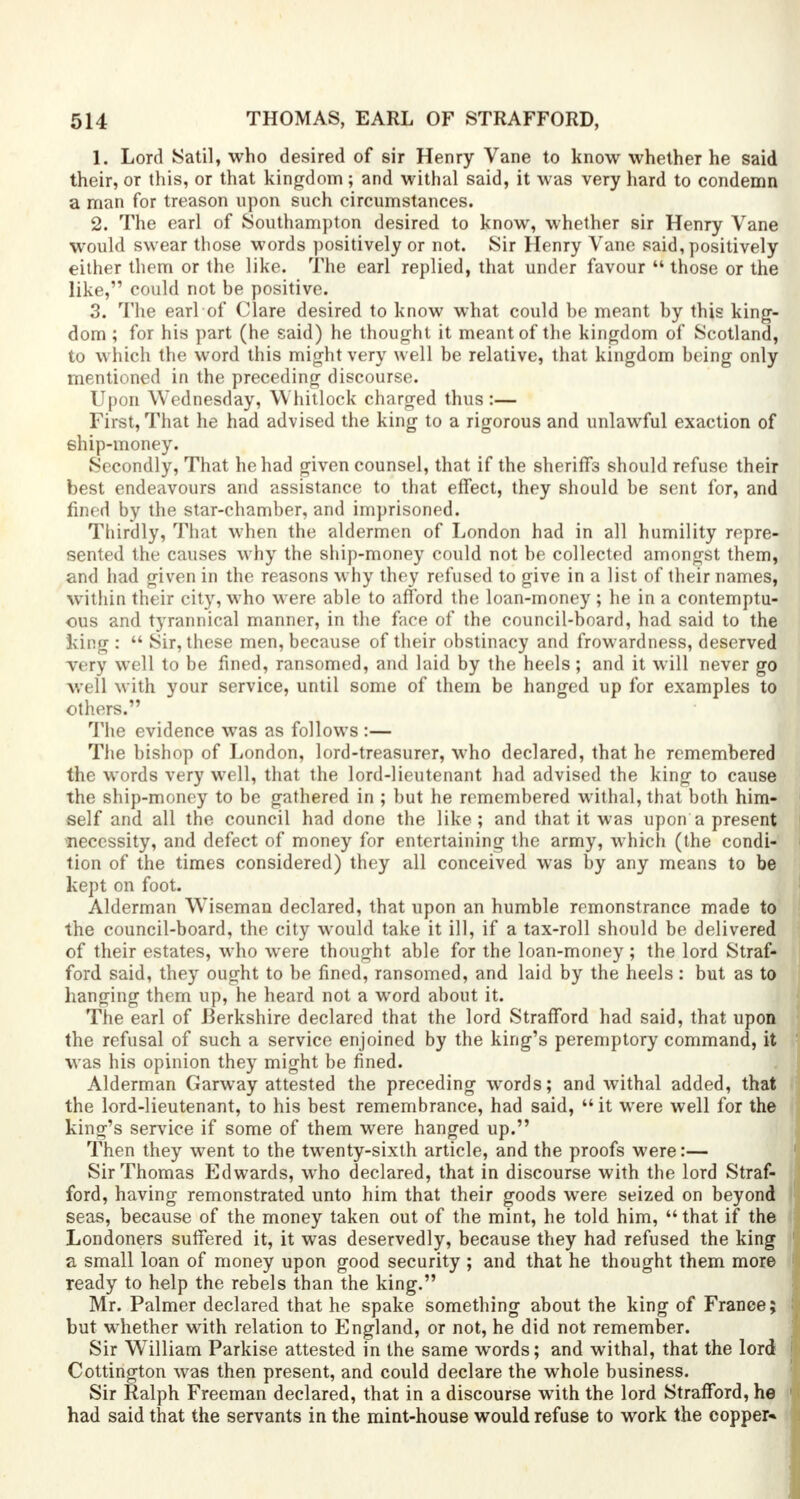 1. Lord Satil, who desired of sir Henry Vane to know whether he said their, or this, or that kingdom ; and withal said, it was very hard to condemn a man for treason upon such circumstances. 2. The earl of Southampton desired to know, whether sir Henry Vane would swear those words positively or not. Sir Henry Vane said, positively either them or the like. The earl replied, that under favour  those or the like, could not be positive. 3. The earl of Clare desired to know what could be meant by this king- dom ; for his part (he said) he thought it meant of the kingdom of Scotland, to which the word this might very well be relative, that kingdom being only mentioned in the preceding discourse. Upon Wednesday, Whitlock charged thus :— First, That he had advised the king to a rigorous and unlawful exaction of ship-money. Secondly, That he had given counsel, that if the sheriffs should refuse their best endeavours and assistance to that effect, they should be sent for, and fined by the star-chamber, and imprisoned. Thirdly, That when the aldermen of London had in all humility repre- sented the causes why the ship-money could not be collected amongst them, and had given in the reasons why they refused to give in a list of their names, within their city, who were able to afford the loan-money ; he in a contemptu- ous and tyrannical manner, in the face of the council-board, had said to the king :  Sir, these men, because of their obstinacy and frowardness, deserved very well to be fined, ransomed, and laid by the heels; and it will never go well with your service, until some of them be hanged up for examples to others. The evidence was as follows :— The bishop of London, lord-treasurer, who declared, that he remembered the words very well, that the lord-lieutenant had advised the king to cause the ship-money to be gathered in ; but he remembered withal, that both him- self and all the council had done the like; and that it was upon a present necessity, and defect of money for entertaining the army, which (the condi- tion of the times considered) they all conceived was by any means to be kept on foot. Alderman Wiseman declared, that upon an humble remonstrance made to the council-board, the city would take it ill, if a tax-roll should be delivered of their estates, who were thought able for the loan-money ; the lord Straf- ford said, they ought to be fined, ransomed, and laid by the heels : but as to hanging them up, he heard not a word about it. The earl of Berkshire declared that the lord Strafford had said, that upon the refusal of such a service enjoined by the king's peremptory command, it was his opinion they might be fined. Alderman Garway attested the preceding words; and withal added, that the lord-lieutenant, to his best remembrance, had said,  it were well for the king's service if some of them were hanged up. Then they went to the twenty-sixth article, and the proofs were:— Sir Thomas Edwards, who declared, that in discourse with the lord Straf- ford, having remonstrated unto him that their goods were seized on beyond seas, because of the money taken out of the mint, he told him,  that if the Londoners suffered it, it was deservedly, because they had refused the king a small loan of money upon good security ; and that he thought them more ready to help the rebels than the king. Mr. Palmer declared that he spake something about the king of France; but whether with relation to England, or not, he did not remember. Sir WTilliam Parkise attested in the same words; and withal, that the lord Cottington was then present, and could declare the whole business. Sir Ralph Freeman declared, that in a discourse with the lord Strafford, he had said that the servants in the mint-house would refuse to work the copper*