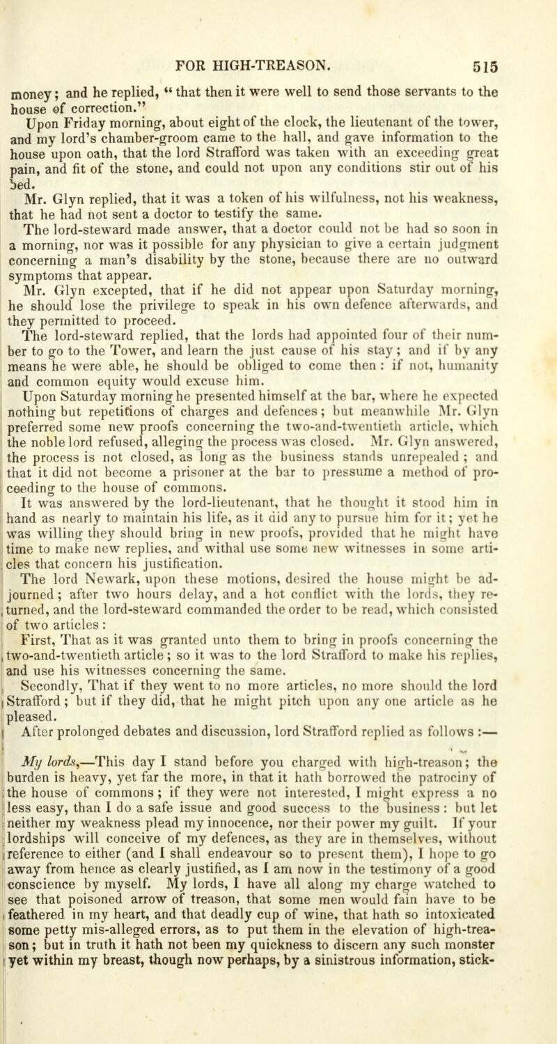 money; and he replied,  that then it were well to send those servants to the house of correction. Upon Friday morning, about eight of the clock, the lieutenant of the tower, and my lord's chamber-groom came to the hall, and gave information to the house upon oath, that the lord Strafford was taken with an exceeding great pain, and fit of the stone, and could not upon any conditions stir out of his bed. Mr. Glyn replied, that it was a token of his wilfulness, not his weakness, that he had not sent a doctor to testify the same. The lord-steward made answer, that a doctor could not be had so soon in a morning, nor was it possible for any physician to give a certain judgment concerning a man's disability by the stone, because there are no outward symptoms that appear. Mr. Glyn excepted, that if he did not appear upon Saturday morning, he should lose the privilege to speak in his own defence afterwards, and they permitted to proceed. The lord-steward replied, that the lords had appointed four of their num- ber to go to the Tower, and learn the just cause of his stay; and if by any means he were able, he should be obliged to come then : if not, humanity and common equity would excuse him. Upon Saturday morning he presented himself at the bar, where he expected nothing but repetitions of charges and defences; but meanwhile Mr. Glyn preferred some new proofs concerning the two-and-twentieth article, which the noble lord refused, alleging the process was closed. Mr. Glyn answered) the process is not closed, as long as the business stands unrepealed ; and that it did not become a prisoner at the bar to pressume a method of pro- ceeding to the house of commons. It was answered by the lord-lieutenant, that he thought it stood him in hand as nearly to maintain his life, as it did any to pursue him for it; yet he was willing they should bring in new proofs, provided that he might have time to make new replies, and withal use some new witnesses in some arti- cles that concern his justification. The lord Newark, upon these motions, desired the house might be ad- journed; after two hours delay, and a hot conflict with the lords, they re- turned, and the lord-steward commanded the order to be read, which consisted of two articles: First, That as it was granted unto them to bring in proofs concerning the , two-and-twentieth article; so it was to the lord Strafford to make his replies, and use his witnesses concerning the same. ! Secondly, That if they went to no more articles, no more should the lord I Strafford; but if they did, that he might pitch upon any one article as he pleased. After prolonged debates and discussion, lord Strafford replied as follows :— My lords,—This day I stand before you charged with high-treason; the burden is heavy, yet far the more, in that it hath borrowed the patrociny of :the house of commons; if they were not interested, I might express a no ;less easy, than I do a safe issue and good success to the business : but let : neither my weakness plead my innocence, nor their power my guilt. If your : lordships will conceive of my defences, as they are in themselves, without (reference to either (and I shall endeavour so to present them), I hope to go away from hence as clearly justified, as I am now in the testimony of a good conscience by myself. My lords, I have all along my charge watched to see that poisoned arrow of treason, that some men would fain have to be (feathered in my heart, and that deadly cup of wine, that hath so intoxicated some petty mis-alleged errors, as to put them in the elevation of high-trea- son; but in truth it hath not been my quickness to discern any such monster i yet within my breast, though now perhaps, by a sinistrous information, stick-