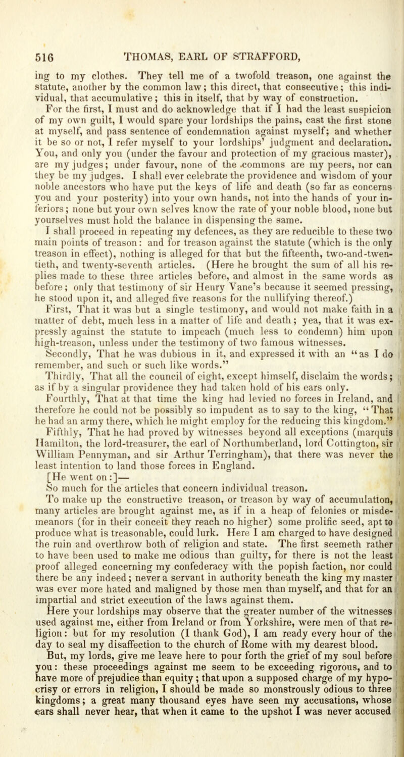 ing to my clothes. They tell me of a twofold treason, one against the statute, another by the common law; this direct, that consecutive; this indi- vidual, that accumulative; this in itself, that by way of construction. For the first, I must and do acknowledge that if I had the least suspicion of my own guilt, I would spare your lordships the pains, cast the first stone at myself, and pass sentence of condemnation against myself; and whether it be so or not, I refer myself to your lordships' judgment and declaration. You, and only you (under the favour and protection of my gracious master), are my judges; under favour, none of the .commons are my peers, nor can they be my judges. I shall ever celebrate the providence and wisdom of your noble ancestors who have put the keys of life and death (so far as concerns you and your posterity) into your own hands, not into the hands of your in- feriors ; none but your own selves know the rate of your noble blood, none but yourselves must hold the balance in dispensing the same. I shall proceed in repeating my defences, as they are reducible to these two main points of treason: and for treason against the statute (which is the only treason in effect), nothing is alleged for that but the fifteenth, two-and-twen- tieth, and twenty-seventh articles. (Here he brougbt the sum of all his re- plies made to these three articles before, and almost in the same words as before; only that testimony of sir Henry Vane's because it seemed pressing, ,t he stood upon it, and alleged five reasons for the nullifying thereof.) First, That it was but a single testimony, and would not make faith in a |] matter of debt, much less in a matter of life and death; yea, that it was ex- pressly against the statute to impeach (much less to condemn) him upon high-treason, unless under the testimony of two famous witnesses. Secondly, That he was dubious in it, and expressed it with an as I do | remember, and such or such like words. Thirdly, That all the council of eight, except himself, disclaim the words; as if by a singular providence they had taken hold of his ears only. Fourthly, That at that time the king had levied no forces in Ireland, and therefore he could not be possibly so impudent as to say to the king,  That he had an army there, which he might employ for the reducing this kingdom. Fifthly, That he had proved by witnesses beyond all exceptions (marquis Hamilton, the lord-treasurer, the earl of Northumberland, lord Cottington, sir William Pennyman, and sir Arthur Terringham), that there was never the least intention to land those forces in England. [He went on :]— So much for the articles that concern individual treason. To make up the constructive treason, or treason by way of accumulation, many articles are brought against me, as if in a heap of felonies or misde- : meanors (for in their conceit they reach no higher) some prolific seed, apt to ' produce what is treasonable, could lurk. Here I am charged to have designed the ruin and overthrow both of religion and state. The first seemeth rather ; to have been used to make me odious than guilty, for there is not the least proof alleged concerning my confederacy with the popish faction, nor could there be any indeed; never a servant in authority beneath the king my master j was ever more hated and maligned by those men than myself, and that for an i;' impartial and strict execution of the laws against them. Here your lordships may observe that the greater number of the witnesses i j used against me, either from Ireland or from Yorkshire, were men of that re- ligion: but for my resolution (I thank God), I am ready every hour of the ( day to seal my disaffection to the church of Rome with my dearest blood. But, my lords, give me leave here to pour forth the grief of my soul before ■ j you: these proceedings against me seem to be exceeding rigorous, and to i have more of prejudice than equity; that upon a supposed charge of my hypo- . j crisy or errors in religion, I should be made so monstrously odious to three j J kingdoms; a great many thousand eyes have seen my accusations, whose ears shall never hear, that when it came to the upshot I was never accused