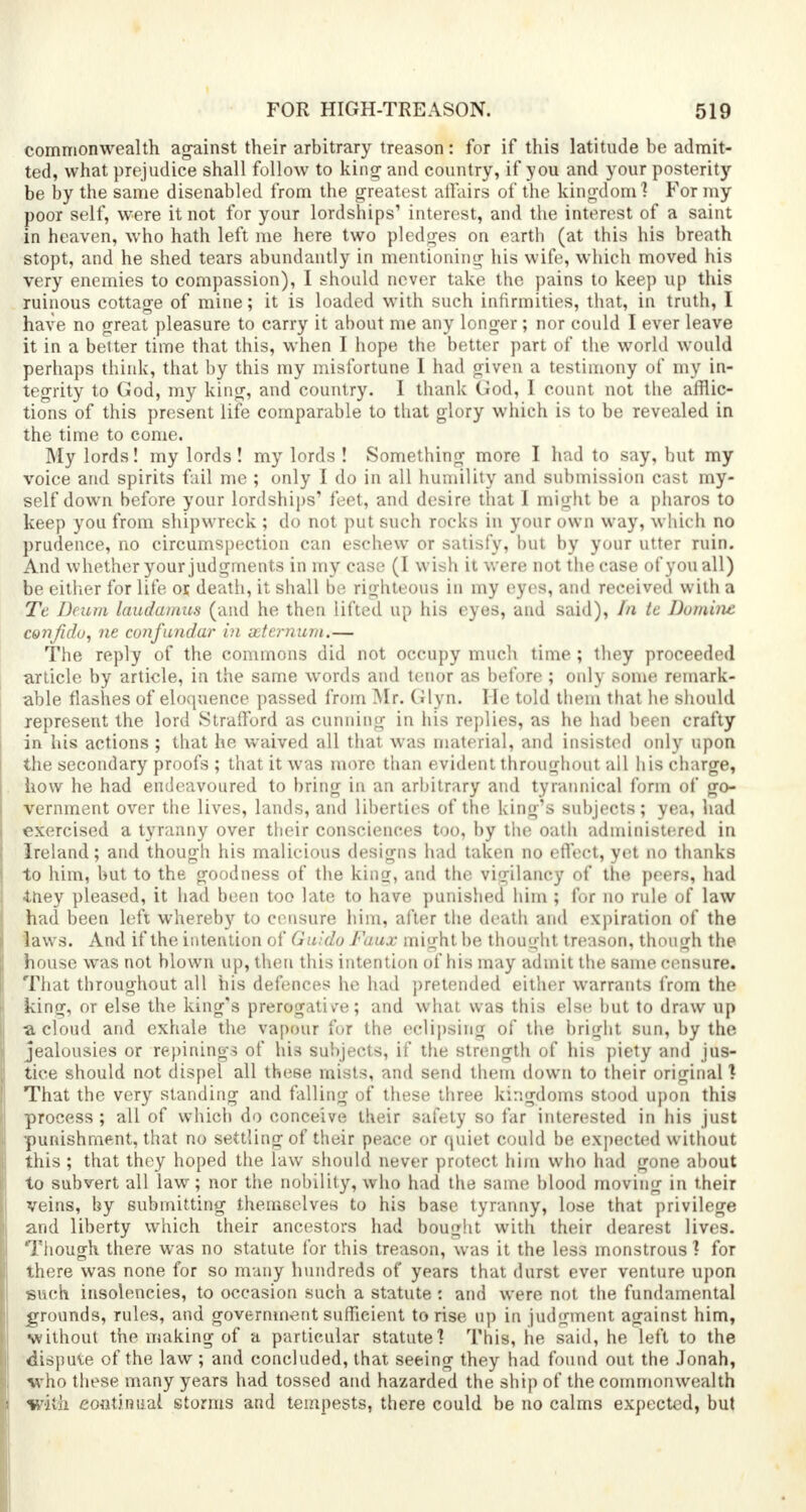 commonwealth against their arbitrary treason: for if this latitude be admit- ted, what prejudice shall follow to king and country, if you and your posterity be by the same disenabled from the greatest affairs of the kingdom] For my poor self, were it not for your lordships' interest, and the interest of a saint in heaven, who hath left me here two pledges on earth (at this his breath stopt, and he shed tears abundantly in mentioning his wife, which moved his very enemies to compassion), I should never take the pains to keep up this ruinous cottage of mine; it is loaded with such infirmities, that, in truth, I have no great pleasure to carry it about me any longer ; nor could I ever leave it in a belter time that this, when I hope the better part of the world would perhaps think, that by this my misfortune I had given a testimony of my in- tegrity to God, my king, and country. I thank God, I count not the afflic- tions of this present life comparable to that glory which is to be revealed in the time to come. My lords! my lords! my lords ! Something more I had to say, but my voice and spirits fail me ; only I do in all humility and submission cast my- self down before your lordships' feet, and desire that I might be a pharos to keep you from shipwreck ; do not put such rocks in your own way, which no prudence, no circumspection can eschew or satisfy, but by your utter ruin. And whether your judgments in my case (I wish it were not the case of you all) be either for life or, death, it shall be righteous in my eyes, and received with a Te Deum laudamus (and he then lifted up his eyes, and said), In te Domini confidu, ne confundar in seternum.— The reply of the commons did not occupy much time ; they proceeded article by article, in the same words and tenor as before ; only some remark- able flashes of eloquence passed from Mr. Glyn. He told them that he should represent the lord Strafford as cunning in his replies, as he had been crafty in his actions ; that he waived all that was material, and insisted only upon the secondary proofs ; that it was more than evident throughout all his charge, how he had endeavoured to bring in an arbitrary and tyrannical form of go- vernment over the lives, lands, and liberties of the king's subjects; yea, had exercised a tyranny over their consciences too, by the oath administered in Ireland; and though his malicious designs had taken no effect, yet no thanks to him, but to the goodness of the king:, and the vigilancy of the peers, had iney pleased, it had been too late to have punished him ; for no rule of law had been left whereby to censure him, after the death and expiration of the laws. And if the intention of Guido Faux might be thought treason, though the house was not blown up, then this intention of his may admit the same censure. That throughout all his defences he had pretended either warrants from the king, or else the king's prerogative; and what was this else but to draw up a cloud and exhale the vapour for the eclipsing of the bright sun, by the jealousies or repining? of his subjects, if the strength of his piety and jus- tice should not dispel all these mists, and send them down to their original I That the very standing and falling of these three kingdoms stood upon this process ; all of which do conceive their safety so far interested in his just •punishment, that no settling of their peace or quiet could be expected without this; that they hoped the law should never protect him who had gone about to subvert all law; nor the nobility, who had the same blood moving in their veins, by submitting themselveri to his base tyranny, lose that privilege and liberty which their ancestors had bought with their dearest lives. Though there was no statute for this treason, was it the less monstrous ? for there was none for so many hundreds of years that durst ever venture upon such insolcncies, to occasion such a statute : and were not the fundamental grounds, rules, and government sufficient to rise up in judgment against him, without the making of a particular statute? This, he said, he left to the dispute of the law; and concluded, that seeing they had found out the Jonah, who these many years had tossed and hazarded the ship of the commonwealth with continual, storms and tempests, there could be no calms expected, but