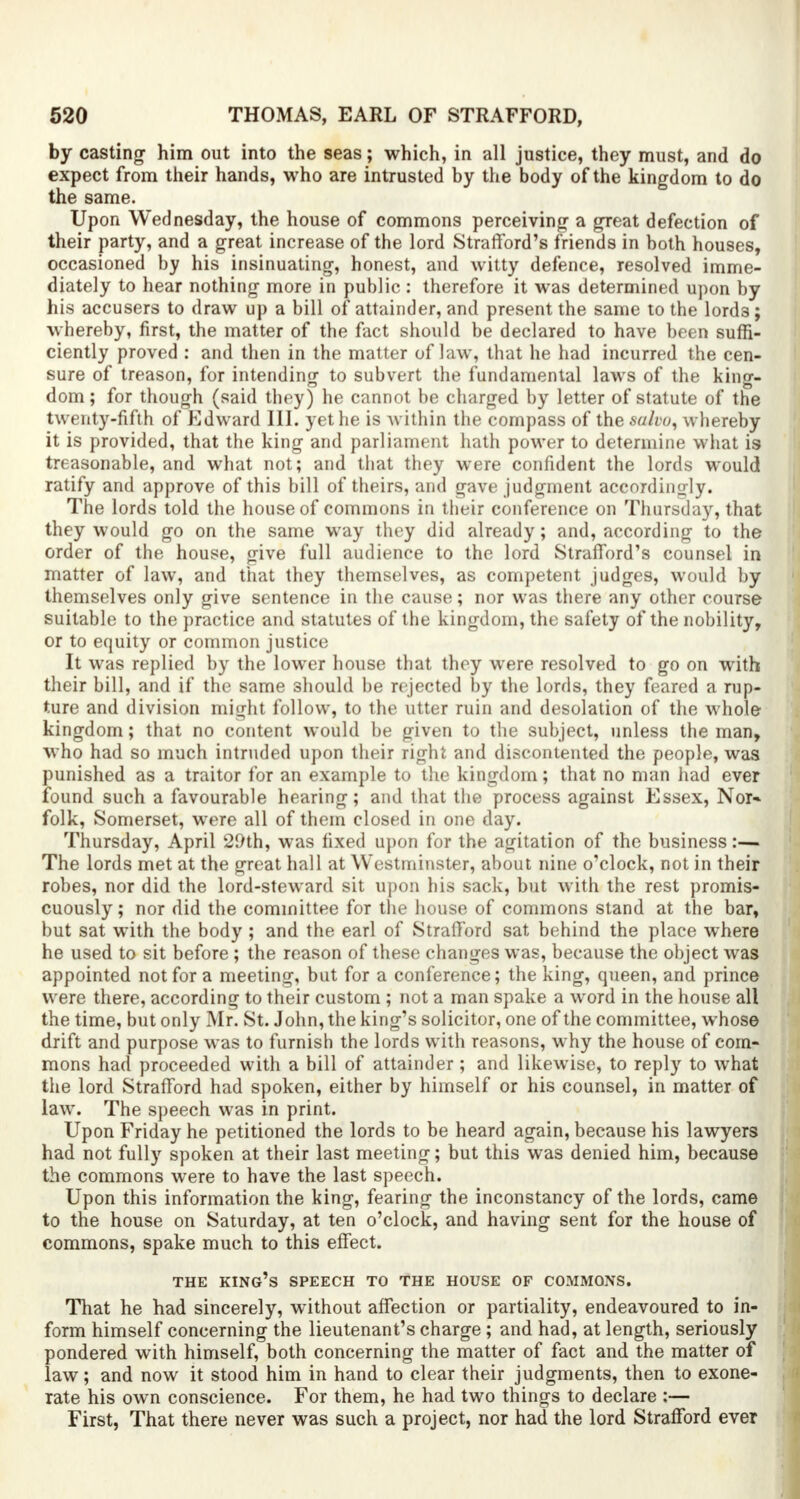 by casting- him out into the seas; which, in all justice, they must, and do expect from their hands, who are intrusted by the body of the kingdom to do the same. Upon Wednesday, the house of commons perceiving a great defection of their party, and a great increase of the lord Strafford's friends in both houses, occasioned by his insinuating, honest, and witty defence, resolved imme- diately to hear nothing more in public : therefore it was determined upon by his accusers to draw up a bill of attainder, and present the same to the lord3; whereby, first, the matter of the fact should be declared to have been suffi- ciently proved : and then in the matter of law, that he had incurred the cen- sure of treason, for intending to subvert the fundamental laws of the king- dom ; for though (said they) he cannot be charged by letter of statute of the twenty-fifth of Edward III. yet he is within the compass of the salvo, whereby it is provided, that the king and parliament hath power to determine what is treasonable, and what not; and that they were confident the lords would ratify and approve of this bill of theirs, and gave judgment accordingly. The lords told the house of commons in their conference on Thursday, that they would go on the same way they did already; and, according to the order of the house, give full audience to the lord Strafford's counsel in matter of law, and that they themselves, as competent judges, would by themselves only give sentence in the cause; nor was there any other course suitable to the practice and statutes of the kingdom, the safety of the nobility, or to equity or common justice It was replied by the lower house that they were resolved to go on with their bill, and if the same should be rejected by the lords, they feared a rup- ture and division might follow, to the utter ruin and desolation of the whole kingdom; that no content would be given to the subject, unless the man, who had so much intruded upon their right and discontented the people, was punished as a traitor for an example to the kingdom; that no man had ever found such a favourable hearing; and that the process against Essex, Nor* folk, Somerset, were all of them closed in one day. Thursday, April 29th, was fixed upon for the agitation of the business:— The lords met at the great hall at Westminster, about nine o'clock, not in their robes, nor did the lord-steward sit upon his sack, but with the rest promis- cuously ; nor did the committee for the house of commons stand at the bar, but sat with the body ; and the earl of Strafford sat behind the place where he used to sit before ; the reason of these changes was, because the object was appointed not for a meeting, but for a conference; the king, queen, and prince were there, according to their custom ; not a man spake a word in the house all the time, but only Mr. St. John, the king's solicitor, one of the committee, whose drift and purpose was to furnish the lords with reasons, why the house of com- mons had proceeded with a bill of attainder; and likewise, to reply to what the lord Strafford had spoken, either by himself or his counsel, in matter of law. The speech was in print. Upon Friday he petitioned the lords to be heard again, because his lawyers had not fully spoken at their last meeting; but this was denied him, because the commons were to have the last speech. Upon this information the king, fearing the inconstancy of the lords, came to the house on Saturday, at ten o'clock, and having sent for the house of commons, spake much to this effect. THE KING'S SPEECH TO THE HOUSE OF COMMONS. That he had sincerely, without affection or partiality, endeavoured to in- form himself concerning the lieutenant's charge; and had, at length, seriously pondered with himself, both concerning the matter of fact and the matter of law; and now it stood him in hand to clear their judgments, then to exone- rate his own conscience. For them, he had two things to declare ;— First, That there never was such a project, nor had the lord Strafford ever