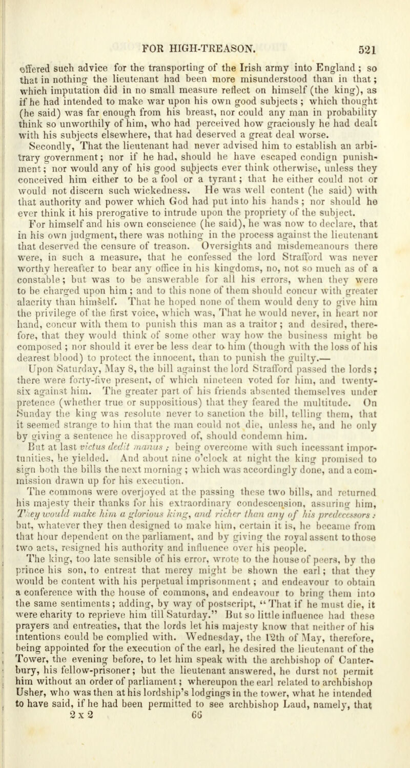 offered such advice for the transporting- of the Irish army into England ; so that in nothing1 the lieutenant had been more misunderstood than in that; which imputation did in no small measure reflect on himself (the king), as if he had intended to make war upon his own good subjects ; which thought (he said) was far enough from his breast, nor could any man in probability think so unworthily of him, who had perceived how graciously he had dealt with his subjects elsewhere, that had deserved a great deal worse. Secondly, That the lieutenant had never advised him to establish an arbi- trary government; nor if he had, should he have escaped condign punish- ment; nor would any of his good subjects ever think otherwise, unless they conceived him either to be a fool or a tyrant; that he either could not or would not discern such wickedness. He was well content (he said) with that authority and power which God had put into his hands ; nor should he ever think it his prerogative to intrude upon the propriety of the subject. For himself and his own conscience (he said), he was now to declare, that in his own judgment, there was nothing in the process against the lieutenant that deserved the censure of treason. Oversights and misdemeanours there were, in such a measure, that he confessed the lord Strafford was never worthy hereafter to bear any office in his kingdoms, no, not so much as of a constable; but was to be answerable for all his errors, when they were to be charged upon him; and to this none of them should concur with greater alacrity than himself. That he hoped none of them would deny to give him the privilege of the first voice, which was, That he would never, in heart nor hand, concur with them to punish this man as a traitor; and desired, there- fore, that they would think of some other way how the business might be composed ; nor should it ever be less dear to him (though with the loss of his dearest blood) to protect the innocent, than to punish the guilty.— Upon Saturday, May 8, the bill against the lord Strafford passed the lords; there were forty-five present, of which nineteen voted for him, and twenty- six against him. The greater part of his friends absented themselves under pretence (whether true or suppositious) that they feared the multitude. On Sunday the king was resolute never to sanction the bill, telling them, that it seemed strange to him that the man could not die, unless he, and he only by giving a sentence he disapproved of, should condemn him. But at last victus dedit manus ; being overcome with such incessant impor- tunities, he yielded. And about nine o'clock at night the king promised to sign both the bills the next morning ; which was accordingly done, and a com- mission drawn up for his execution. The commons were overjoyed at the passing these two bills, and returned his majesty their thanks for his extraordinary condescension, assuring him, Theywould make him a glorious king, and richer than am/ of his prrdurssnrs : but, whatever they then designed to make him, certain it is, he became from that hour dependent on the parliament, and by giving the royal assent to those two acts, resigned his authority and influence over his people. The king, too late sensible of his error, wrote to the house of peers, by the prince his son, to entreat that mercy might be shown the earl; that they would be content with his perpetual imprisonment; and endeavour to obtain a conference with the house of commons, and endeavour to bring them into the same sentiments; adding, by way of postscript,  That if he must die, it were charity to reprieve! him till Saturday. But so little influence had these prayers and entreaties, that the lords let his majesty know that neither of his intentions could be complied with. Wednesday, the 12th of May, therefore, being appointed for the execution of the earl, he desired the lieutenant of the Tower, the evening before, to let him speak with the archbishop of Canter* bury, his fellow-prisoner; but the lieutenant answered, he durst not permit him without an order of parliament; whereupon the earl related to archbishop Usher, who was then at his lordship's lodgings in the tower, what he intended to have said, if he had been permitted to see archbishop Laud, namely, that