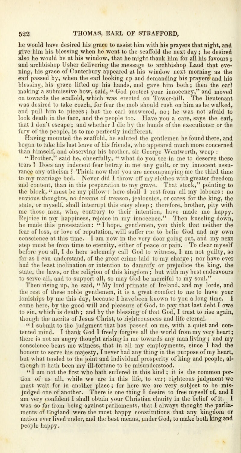 he would have desired his grace to assist him with his prayers that night, and give him his blessing when he went to the scaffold the next day; he desired also he would be at his window, that he might thank him for all his favours ; and archbishop Usher delivering the message to archbishop Laud that eve- ning, his grace of Canterbury appeared at his window next morning as the earl passed by, when the earl looking up and demanding his prayers and his blessing, his grace lifted up his hands, and gave him both; then the earl making a submissive bow, said,  God protect your innocency, and moved on towards the scaffold, which was erected on Tower-hill. The lieutenant was desired to take coach, for fear the mob should rush on him as he walked, and pull him to pieces; but the earl answered, no; he was not afraid to look death in the face, and the people too. Have you a care, says the earl, that I don't escape; and whether I die by the hands of the executioner or the fury of the people, is to me perfectly indifferent. Having mounted the scaffold, he saluted the gentlemen he found there, and began to take his last leave of his friends, who appeared much more concerned than himself, and observing his brother, sir George Wentworth, weep :  Brother, said he, cheerfully,  what do )rou see in me to deserve these tears 1 Does any indecent fear betray in me any guilt, or my innocent assu- rance any atheism 1 Think now that you are accompanying me the third time to my marriage bed. Never did I throw off my clothes with greater freedom and content, than in this preparation to my grave. That stock, pointing to the block, must be my pillow : here shall I rest from all my labours : no envious thoughts, no dreams of treason, jealousies, or cares for the king, the state, or myself, shall interrupt this easy sleep; therefore, brother, pity with me those men, who, contrary to their intention, have made me happy. Rejoice in my happiness, rejoice in my innocence. Then kneeling down, he made this protestation:  I hope, gentlemen, you think that neither the fear of loss, or love of reputation, will suffer me to belie God and my own conscience at this time. I am now in the very door going out, and my next step must be from time to eternity, either of peace or pain. To clear myself before you all, I do here solemnly call God to witness, I am not guilty, so far as 1 can understand, of the great crime laid to my charge ; nor have ever had the least inclination or intention to damnify or prejudice the king, the state, the laws, or the religion of this kingdom ; but with my best endeavours to serve all, and to support all, so may God be merciful to my soul. Then rising up, he said,  My lord primate of Ireland, and my lords, and the rest of these noble gentlemen, it is a great comfort to me to have your lordships by me this day, because I have been known to you a long time. I come here, by the good will and pleasure of God, to pay that last debt I owe to sin, which is death ; and by the blessing of that God, I trust to rise again, though the merits of Jesus Christ, to righteousness and life eternal.  1 submit to the judgment that has passed on me, with a quiet and con- tented mind. I thank God 1 freely forgive all the world from my very heart; there is not an angry thought arising in me towards any man living ; and my conscience bears me witness, that in all my employments, since I had the honour to serve his majesty, I never had any thing in the purpose of my heart, but what tended to the joint and individual prosperity of king and people, al- though it hath been my ill-fortune to be misunderstood. 441 am not the first who hath suffered in this kind ; it is the common por- tion of us all, while we are in this life, to err; righteous judgment we must wait for in another place; for here we are very subject to be mis- judged one of another. There is one thing I desire to free myself of, and I am very confident I shall obtain your Christian charity in the belief of it. I was so far from being against parliaments, that I always thought the parlia- ments of England were the most happy constitutions that any kingdom or nation ever lived under, and the best means, under God, to make both king and people happy.