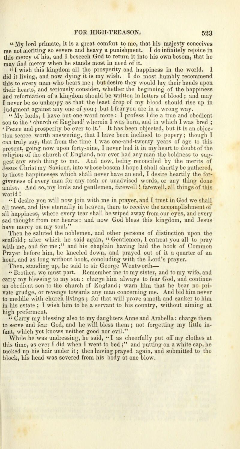  My lord primate, it is a great comfort to me, that his majesty conceives me not meriting so severe and heavy a punishment. I do infinitely rejoice in this mercy of his, and I beseech God to return it into his own bosom, that he may find mercy when he stands most in need of it. 441 wish this kingdom all the prosperity and happiness in the world. I did it living, and now dying it is my wish. I do most humbly recommend this to every man who hears me; but desire they would lay their hands upon their hearts, and seriously consider, whether the beginning of the happiness and reformation of a kingdom should be written in letters of blood ; and may I never be so unhappy as that the least drop of my blood should rise up in judgment against any one of you ; but I fear you are in a wrong way.  My lords, I have but one word more : I profess I die a true and obedient son to the ' church of England' wherein I was born, and in which I was bred ; 4 Peace and prosperity be ever to it.' It has been objected, but it is an objec- tion scarce worth answering, that I have been inclined to popery; though I can truly say, that from the time I was one-and-twenty years of age to this present, going now upon forty-nine, I never had it in my heart to doubt of the religion of the church of England, nor ever had any man the boldness to sug- gest any such thing to me. And now, being reconciled by the merits of Jesus Christ my Saviour, into whose bosom I hope I shall shortly be gathered, to those happinesses which shall never have an end, I desire heartily the for- giveness of every man for any rash or unadvised words, or any thing done amiss. And so, my lords and gentlemen, farewell! farewell, all thingsof this world! 441 desire you will now join with me in prayer, and I trust in God we shall all meet, and live eternally in heaven, there to receive the accomplishment of all happiness, where every tear shall be wiped away from our eyes, and every sad thought from our hearts: and now God bless this kingdom, and Jesus have mercy on my soul. Then he saluted the noblemen, and other persons of distinction upon the scaffold; after which he said again, 44 Gentlemen, I entreat you all to pray with me, and for me; and his chaplain having laid the book of Common Prayer before him, he kneeled down, and prayed out of it a quarter of an hour, and as long without book, concluding with the Lord's prayer. Then, standing up, he said to sir George Wentworth— 44 Brother, we must part. Remember me to my sister, and to my wife, and carry my blessing to my son : charge him always to fear God, and continue an obedient son to the church of England; warn him that he bear no pri- vate grudge, or revenge towards any man concerning me. And bid him never to meddle with church livings ; for that will prove a moth and canker to him in his estate ; I wish him to be a servant to his country, without aiming at high preferment. 44 Carry my blessing also to my daughters Anne and Arabella: charge them to serve and fear God, and he will bless them ; not forgetting my little in- fant, which yet knows neither good nor evil. While he was undressing, he said, 441 as cheerfully put off my clothes at this time, as ever I did when I went to bed ; and putting on a white cap, he tucked up his hair under it; then having prayed again, and submitted to the block, his head was severed from his body at one blow.