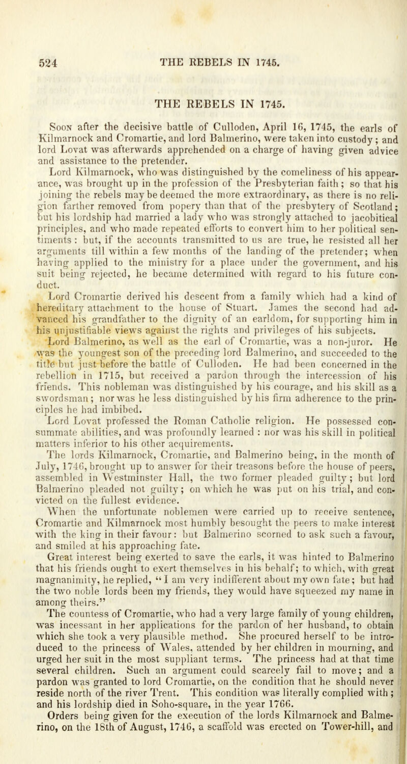 THE REBELS IN 1745. Soon after the decisive battle of Culloden, April 16, 1745, the earls of Kilmarnock and Cromartie, and lord Balmerino, were taken into cnstody; and lord Lovat was afterwards apprehended on a charge of having given advice and assistance to the pretender. Lord Kilmarnock, who was distinguished by the comeliness of his appear- ance, was brought up in the profession of the Presbyterian faith; so that his joining the rebels may be deemed the more extraordinary, as there is no reli- gion farther removed from popery than that of the presbytery of Scotland; but his lordship had married a lady who was strongly attached to jacobitical principles, and who made repeated efforts to convert him to her political sen- timents : but, if the accounts transmitted to us are true, he resisted all her arguments till within a few months of the landing of the pretender; when having applied to the ministry for a place under the government, and his suit being rejected, he became determined with regard to his future con- duct. Lord Cromartie derived his descent from a family which had a kind of hereditary attachment to the house of Stuart. .lames the second had ad- vanced his grandfather to the dignity of an earldom, for supporting him in his unjustifiable views against the rights and privileges of his subjects. Lord Balmerino, as well as the earl of Cromartie, was a non-juror. He was the youngest son of the preceding lord Balmerino, and succeeded to the title lint just before the battle of Culloden. He had been concerned in the rebellion in 1715, but received a pardon through the intercession of his friends. This nobleman was distinguished by his courage, and his skill as a swordsman; nor was he less distinguished by his firm adherence to the prin- ciples he had imbibed. Lord Lovat professed the Roman Catholic religion. He possessed con- summate abilities, and was profoundly learned : nor was his skill in political matters inferior to his other acquirements. The lords Kilmarnock, Cromartie, and Balmerino being, in the month of July, 1746, brought up to answer for their treasons before the house of peers, assembled in Westminster Hall, the two former pleaded guilty; but lord Balmerino pleaded not guilty; on which he was put on his trial, and con- victed on the fullest evidence. When the unfortunate noblemen were carried up to receive sentence, Cromartie and Kilmarnock most humbly besought the peers to make interest with the king in their favour: but Balmerino scorned to ask such a favour, and smiled at his approaching fate. Great interest being exerted to save the earls, it was hinted to Balmerino that his friends ought to exert themselves in his behalf; to which, with great magnanimity, he replied,  I am very indifferent about my own fate; but had the two noble lords been my friends, they would have squeezed my name in among theirs. The countess of Cromartie, who had a very large family of young children, was incessant in her applications for the pardon of her husband, to obtain which she took a very plausible method. She procured herself to be intro- duced to the princess of Wales, attended by her children in mourning, and urged her suit in the most suppliant terms. The princess had at that time several children. Such an argument could scarcely fail to move; and a : pardon was granted to lord Cromartie, on the condition that he should never reside north of the river Trent. This condition was literally complied with ; and his lordship died in Soho-square, in the year 1766. Orders being given for the execution of the lords Kilmarnock and Balme- rino, on the 18th of August, 1746, a scaffold was erected on Tower-hill, and