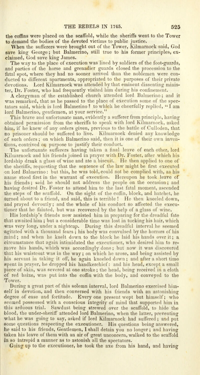 the coffins were placed on the scaffold, while the sheriffs went to the Tower to demand the bodies of the devoted victims to public justice. When the sufferers were brought out of the Tower, Kilmarnock said, God save king George; but Balmerino, still true to his former principles, ex- claimed, God save king James. The way to the place of execution was lined by soldiers of the foot-guards, and parties of the horse and grenadier guards closed the procession to the fatal spot, where they had no sooner arrived than the noblemen were con- ducted to different apartments, appropriated to the purposes of their private devotions. Lord Kilmarnock was attended by that eminent dissenting minis- ter, Dr. Foster, who had frequently visited him during his confinement. A clergyman of the established church attended lord Balmerino; and it was remarked, that as he passed to the place of execution some of the spec- tators said, which is lord Balmerino? to which he cheerfully replied, I am lord Balmerino, gentlemen, at your service. This brave and unfortunate man, evidently a sufferer from principle, having obtained permission from the sheriffs to speak with lord Kilmarnock, asked him, if he knew of any orders given, previous to the battle of Culloden, that no prisoner should be suffered to live. Kilmarnock denied any knowledge of such orders; on which Balmerino said, then it is one of their own inven- tions, contrived on purpose to justify their conduct. The unfortunate sufferers having taken a final leave of each other, lord Kilmarnock and his friends joined in prayer with Dr. Foster, after which his lordship drank a glass of wine and ate a biscuit. He then applied to one of the sheriffs, requesting that the sentence of the law might be first executed on lord Balmerino: but this, he was told, could not be complied with, as his name stood first in the warrant of execution. Hereupon he took leave of his friends; said he should not address the people on the occasion; and having desired Dr. Foster to attend him to the last fatal moment, ascended the steps of the scaffold. On the sight of the coffin, block, and hatchet, he turned about to a friend, and said, this is terrible ! He then kneeled down, and prayed devoutly; and the whole of his conduct so affected the execu- tioner that he fainted, but was recovered by the help of a glass of wine. His lordship's friends now aGsisted him in preparing for the dreadful fate that awaited him ; but a considerable time was lost in tucking his hair, which was very long, under a nightcap. During this dreadful interval he seemed •agitated with a thousand fears ; his body was convulsed by the horrors of his mind; and when he knelt down to the block he laid his hands over it; a circumstance that again intimidated the executioner, who desired him to re- move his hands, which was accordingly done; but now it was discovered that his waistcoat was in the way; on which he arose, and being assisted by his servant in taking it off, he again kneeled down; and after a short time spent in prayer, he dropped his handkerchief: and his head, except a small piece of skin, was severed at one stroke; the head, being received in a cloth of red baize, was put into the coffin with the body, and conveyed to the Tower. During a great part of this solemn interval, lord Balmerino exercised him- self in devotion, and then conversed with his friends with an astonishing degree of ease and fortitude. Every one present wept but himself; who seemed possessed writh a conscious integrity of mind that supported him in this arduous trial. Sawdust being strewed over the scaffold, to hide the blood, the under-sheriff attended lord Balmerino, when the latter, preventing what he was going to say, asked if lord Kilmarnock had suffered; and put some questions respecting the executioner. His questions being answered, he said to his friends, Gentlemen, I shall detain you no longer; and having taken his leave of them with an air of great unconcern, walked to the scaffold in so intrepid a manner as to astonish all the spectators. Going up to the executioner, he took the axe from his hand, and having