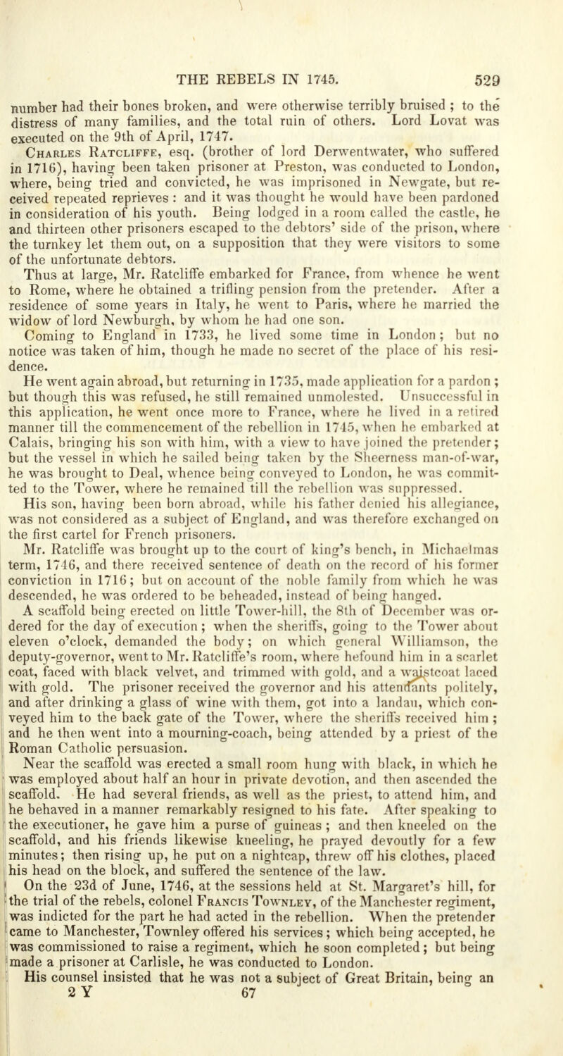 number had their bones broken, and were otherwise terribly braised ; to the' distress of many families, and the total ruin of others. Lord Lovat was executed on the 9th of April, 1747. Charles Ratcliffe, esq. (brother of lord Derwentwater, who suffered in 1716), having been taken prisoner at Preston, was conducted to London, where, being tried and convicted, he was imprisoned in Newgate, but re- ceived repeated reprieves : and it was thought he would have been pardoned in consideration of his youth. Being lodged in a room called the castle, he and thirteen other prisoners escaped to the debtors' side of the prison, where the turnkey let them out, on a supposition that they were visitors to some of the unfortunate debtors. Thus at large, Mr. Ratcliffe embarked for France, from whence he went to Rome, where he obtained a trifling pension from the pretender. After a residence of some years in Italy, he went to Paris, where ho married the widow of lord Newburgh, by whom he had one son. Coming to England in 1733, he lived some time in London ; but no notice was taken of him, though he made no secret of the place of his resi- dence. He went again abroad, but returning in 1735, made application for a pardon ; but though this was refused, he still remained unmolested. Unsuccessful in this application, he went once more to France, where he lived in a retired manner till the commencement of the rebellion in 1745, when he embarked at Calais, bringing his son with him, with a view to have joined the pretender; but the vessel in which he sailed being taken by the Sheerness man-of-war, he was brought to Deal, whence being conveyed to London, he was commit- ted to the Tower, where he remained till the rebellion was suppressed. His son, having been born abroad, while his father denied his allegiance, was not considered as a subject of England, and was therefore exchanged on the first cartel for French prisoners. Mr. Ratcliffe was brought up to the court of king's bench, in Michaelmas term, 1746, and there received sentence of death on the record of his former conviction in 1716; but on account of the noble family from which he was descended, he was ordered to be beheaded, instead of being hanged. A scaffold being erected on little Tower-hill, the 8th of December was or- dered for the day of execution ; when the sheriffs, going to the Tower about eleven o'clock, demanded the body; on which general Williamson, the deputy-governor, went to Mr. Ratcliffe's room, where hefound him in a scarlet coat, faced with black velvet, and trimmed with gold, and a waistcoat laced with gold. The prisoner received the governor and his attendants politely, and after drinking a glass of wine with them, got into a landau, which con- veyed him to the back gate of the Tower, where the sheriffs received him ; and he then went into a mourning-coach, being attended by a priest of the Roman Catholic persuasion. Near the scaffold was erected a small room hung with black, in which he was employed about half an hour in private devotion, and then ascended the scaffold. He had several friends, as well as the priest, to attend him, and he behaved in a manner remarkably resigned to his fate. After speaking to the executioner, he gave him a purse of guineas ; and then kneeled on the scaffold, and his friends likewise kneeling, he prayed devoutly for a few minutes; then rising up, he put on a nightcap, threw off his clothes, placed his head on the block, and suffered the sentence of the law. ! On the 23d of June, 1746, at the sessions held at St. Margaret's hill, for ;the trial of the rebels, colonel Francis Townley, of the Manchester regiment, was indicted for the part he had acted in the rebellion. When the pretender ' came to Manchester, Townley offered his services; which being accepted, he was commissioned to raise a regiment, which he soon completed; but being made a prisoner at Carlisle, he was conducted to London. His counsel insisted that he was not a subject of Great Britain, being an 2 Y 67