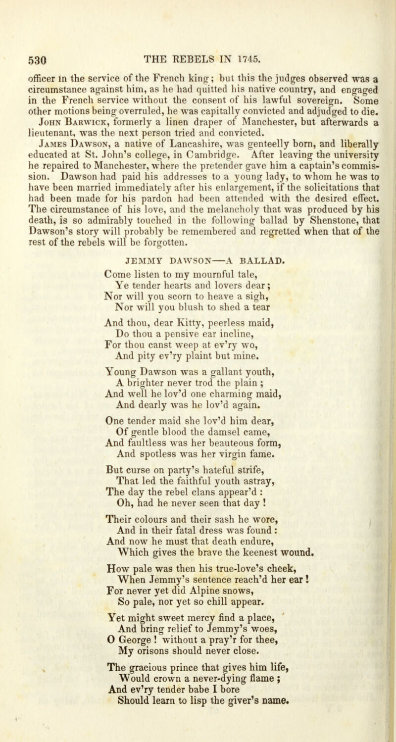 officer in the service of the French king-; but this the judges observed was a circumstance against him, as he had quitted his native country, and engaged in the French service without the consent of his lawful sovereign. Some other motions being overruled, he was capitally convicted and adjudged to die. John Barwick, formerly a linen draper of Manchester, but afterwards a lieutenant, was the next person tried and convicted. James Dawson, a native of Lancashire, was genteelly born, and liberally educated at St. John's college, in Cambridge. After leaving the university he repaired to Manchester, where the pretender gave him a captain's commis- sion. Dawson had paid his addresses to a young lady, to whom he was to have been married immediately after his enlargement, if the solicitations that had been made for his pardon had been attended with the desired efTect. The circumstance of his love, and the melancholy that was produced by his death, is so admirably touched in the following ballad by Shenstone, that Dawson's story will probably be remembered and regretted when that of the rest of the rebels will be forgotten. JEMMY DAWSON A BALLAD. Come listen to my mournful tale, Ye tender hearts and lovers dear; Nor will you scorn to heave a sigh, Nor will you blush to shed a tear And thou, dear Kitty, peerless maid, Do thou a pensive ear incline, For thou canst weep at ev'ry wo, And pity ev'ry plaint but mine. Young Dawson was a gallant youth, A brighter never trod the plain ; And well he lov'd one charming maid, And dearly was he lov'd again. One tender maid she lov'd him dear, Of gentle blood the damsel came, And faultless was her beauteous form, And spotless was her virgin fame. But curse on party's hateful strife, That led the faithful youth astray, The day the rebel clans appear'd : Oh, had he never seen that day ! Their colours and their sash he wore, And in their fatal dress was found : And now he must that death endure, Which gives the brave the keenest wound. How pale was then his true-love's cheek, When Jemmy's sentence reach'd her ear! For never yet did Alpine snows, So pale, nor yet so chill appear. Yet might sweet mercy find a place, And bring relief to Jemmy's woes, 0 George ! without a pray'r for thee, My orisons should never close. The gracious prince that gives him life, Would crown a never-dying flame ; And ev'ry tender babe I bore Should learn to lisp the giver's name.