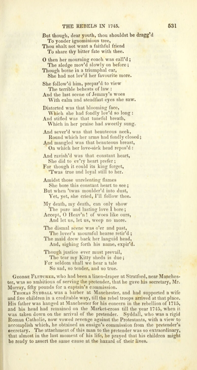 But though, dear youth, thou shouldst be dragg'd To yonder ignominious tree, Thou shalt not want a faithful friend To share thy bitter fate with thee. 0 then her mourning coach was call'd; The sledge mov'd slowly on before; Though borne in a triumphal car, She had not lov'd her favourite more. She follow'd him, prepar'd to view The terrible behests of law : And the last scene of Jemmy's woes With calm and steadfast eyes she saw. Distorted was that blooming face, Which she had fondly lov'd so long : And stifled was that tuneful breath, Which in her praise had sweetly sung. And sever'd was that beauteous neck, Round which her arms had fondly closed; And mangled was that beauteous breast, ' On which ber love-sick head repos'd : And ravish'd was that constant heart, She did to ev'ry heart prefer ; For though it could its king forget, 'Twas true and loyal still to her. Amidst those unrelenting flames She bore this constant heart to see; But when 'twas moulder'd into dust, Yet, yet, she cried, I'll follow thee. My death, my death, can only show The pure and lasting love I bore; Accept, 0 Heav'n ! of woes like ours, And let us, let us, weep no more. The dismal scene was o'er and past, The lover's mournful hearse retir'd ; The maid drew back her languid head, And, sighing forth his name, expir'd. Though justice ever must prevail, The tear my Kitty sheds is due; For seldom shall we hear a tale So sad, so tender, and so true. George Fletcher, who had been a linen-draper at Stratford, near Manches- ter, was so ambitious of serving the pretender, that he gave his secretary, Mr. Murray, fifty pounds for a captain's commission. Thomas Svddall was a barber at Manchester, and had supported a wife and five children in a creditable way, till the rebel troops arrived at that place. His father was hanged at Manchester for his concern in the rebellion of 1715, and his head had remained on the Market-cross till the year 1715, when it was taken down on the arrival of the pretender. Syddall, who was a rigid Roman Catholic, now vowed revenge against the Protestants, with a view to accomplish which, he obtained an ensign's commission from the pretender's secretary. The attachment of this man to the pretender was so extraordinary, that almost in the last moment of his life, he prayed that his children might be ready to assert the same cause at the hazard of their lives.