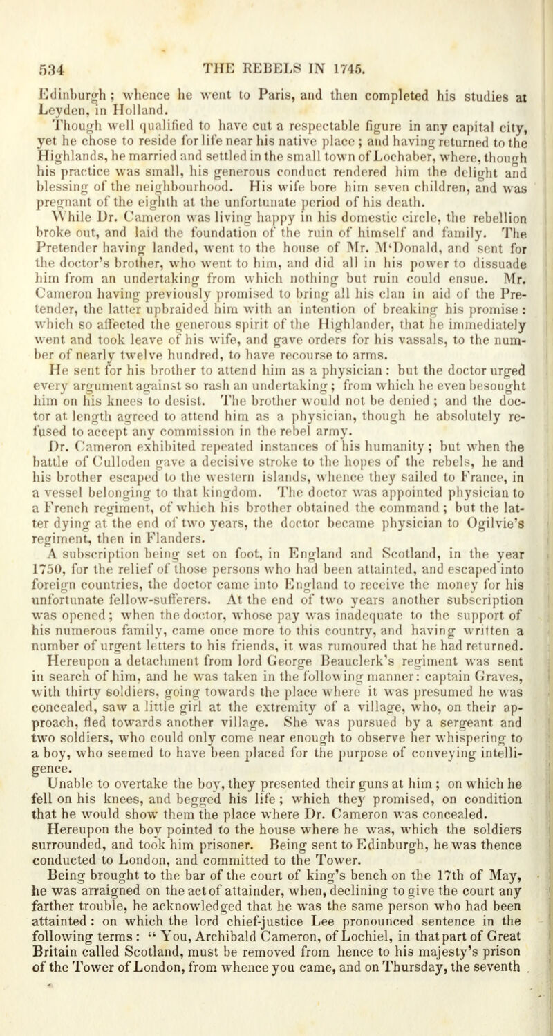 Edinburgh; whence he went to Paris, and then completed his studies at Leyden, in Holland. Though well qualified to have cut a respectable figure in any capital city, yet he chose to reside for life near his native place ; and having returned to the Highlands, he married and settled in the small town of Lochaber, where, though his practice was small, his generous conduct rendered him the delight and blessing of the neighbourhood. His wife bore him seven children, and was pregnant of the eighth at the unfortunate period of his death. While Dr. Cameron was living happy in his domestic circle, the rebellion broke out, and laid the foundation of the ruin of himself and family. The Pretender having landed, went to the house of Mr. M'Donald, and sent for the doctor's brother, who went to him, and did all in his power to dissuade him from an undertaking from which nothing but ruin could ensue. Mr. Cameron having previously promised to bring all his clan in aid of the Pre- tender, the latter upbraided him with an intention of breaking his promise: which so affected the generous spirit of the Highlander, that he immediately went and took leave of his wife, and gave orders for his vassals, to the num- ber of nearly twelve hundred, to have recourse to arms. He sent for his brother to attend him as a physician : but the doctor urged every argument against so rash an undertaking ; from which he even besought him on his knees to desist. The brother would not be denied ; and the doc- tor at length agreed to attend him as a physician, though he absolutely re- fused to accept any commission in the rebel army. Dr. Cameron exhibited repeated instances of his humanity; but when the battle of Culloden gave a decisive stroke to the hopes of the rebels, he and his brother escaped to the western islands, whence they sailed to France, in a vessel belonging to that kingdom. The doctor was appointed physician to a French regiment, of which his brother obtained the command ; but the lat- ter dying at the end of two years, the doctor became physician to Ogilvie's regiment, then in Flanders. A subscription being set on foot, in England and Scotland, in the year 1750, for the relief of those persons who had been attainted, and escaped into foreign countries, the doctor came into England to receive the money for his unfortunate fellow-sufferers. At the end of two years another subscription was opened; when the doctor, whose pay was inadequate to the support of his numerous family, came once more to this country, and having written a number of urgent letters to his friends, it was rumoured that he had returned. Hereupon a detachment from lord George Beauclerk's regiment was sent in search of him, and he was taken in the following manner: captain Craves, with thirty soldiers, going towards the place where it was presumed he was concealed, saw a little girl at the extremity of a village, who, on their ap- proach, fled towards another village. She was pursued by a sergeant and two soldiers, wrho could only come near enough to observe her whispering to a boy, wrho seemed to have been placed for the purpose of conveying intelli- gence. Unable to overtake the boy, they presented their guns at him ; on which he fell on his knees, and begged his life ; which they promised, on condition that he would show them the place where Dr. Cameron was concealed. Hereupon the boy pointed to the house where he was, which the soldiers surrounded, and took him prisoner. Being sent to Edinburgh, he was thence conducted to London, and committed to the Tower. Being brought to the bar of the court of king's bench on the 17th of May, he was arraigned on the act of attainder, when, declining to give the court any farther trouble, he acknowledged that he was the same person who had been attainted: on which the lord chief-justice Lee pronounced sentence in the following terms :  You, Archibald Cameron, of Lochiel, in that part of Great Britain called Scotland, must be removed from hence to his majesty's prison of the Tower of London, from whence you came, and on Thursday, the seventh .
