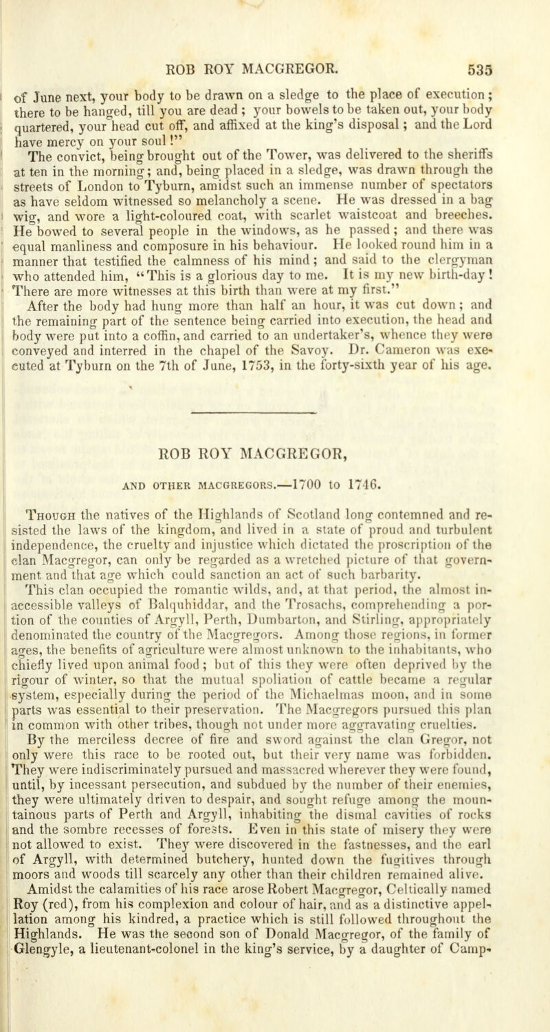 of June next, your body to be drawn on a sledge to the place of execution; there to be hanged, till you are dead ; your bowels to be taken out, your body quartered, yoiwAiead cut off, and affixed at the king's disposal; and the Lord have mercy on your soul! The convict, being brought out of the Tower, was delivered to the sheriffs at ten in the morning; and, being placed in a sledge, was drawn through the streets of London to Tyburn, amidst such an immense number of spectators as have seldom witnessed so melancholy a scene. He was dressed in a bag wig, and wore a light-coloured coat, with scarlet waistcoat and breeches. He bowed to several people in the windows, as he passed; and there was equal manliness and composure in his behaviour. He looked round him in a manner that testified the calmness of his mind; and said to the clergyman who attended him, This is a glorious day to me. It is my new birth-day ! There are more witnesses at this birth than were at my first. After the body had hung more than half an hour, it was cut down; and the remaining part of the sentence being carried into execution, the head and body were put into a coffin, and carried to an undertaker's, whence they were conveyed and interred in the chapel of the Savoy. Dr. Cameron was exe- cuted at Tyburn on the 7th of June, 1753, in the forty-sixth year of his age. ROB ROY MACGREGOR, AND OTHER MACGREGORS.—1700 tO 1746. Though the natives of the Highlands of Scotland long contemned and re- sisted the laws of the kingdom, and lived in a state of proud and turbulent independence, the cruelty and injustice which dictated the proscription of the clan Macgregor, can only be regarded as a wretched picture of that govern- ment and that age which could sanction an act of such barbarity. This clan occupied the romantic wilds, and, at that period, the almost in- accessible valleys of Balquhiddar, and the Trosachs, comprehending a por- tion of the counties of Argyll, Perth, Dumbarton, and Stirling, appropriately denominated the country of the Macgregors. Among those regions, in former ages, the benefits of agriculture were almost unknown to the inhabitants, who chiefly lived upon animal food; but of this they were often deprived by the rigour of winter, so that the mutual spoliation of cattle became a regular system, especially during the period of the Michaelmas moon, and in some parts was essential to their preservation. The Macgregors pursued this plan in common with other tribes, though not under more aggravating cruelties. By the merciless decree of fire and sword against the clan Gregor, not only were this race to be rooted out, but their very name was forbidden. They were indiscriminately pursued and massacred wherever they were found, until, by incessant persecution, and subdued by the number of their enemies, they were ultimately driven to despair, and sought refuge among the moun- tainous parts of Perth and Argyll, inhabiting the dismal cavities of rocks and the sombre recesses of forests. Even in this state of misery they were not allowed to exist. They were discovered in the fastnesses, and the earl of Argyll, with determined butchery, hunted down the fugitives through moors and woods till scarcely any other than their children remained alive. Amidst the calamities of his race arose Robert Macgregor, Celtically named Roy (red), from his complexion and colour of hair, and as a distinctive appel- lation among his kindred, a practice which is still followed throughout the Highlands. He was the second son of Donald Macgregor, of the family of Glengyle, a lieutenant-colonel in the king's service, by a daughter of Camp-