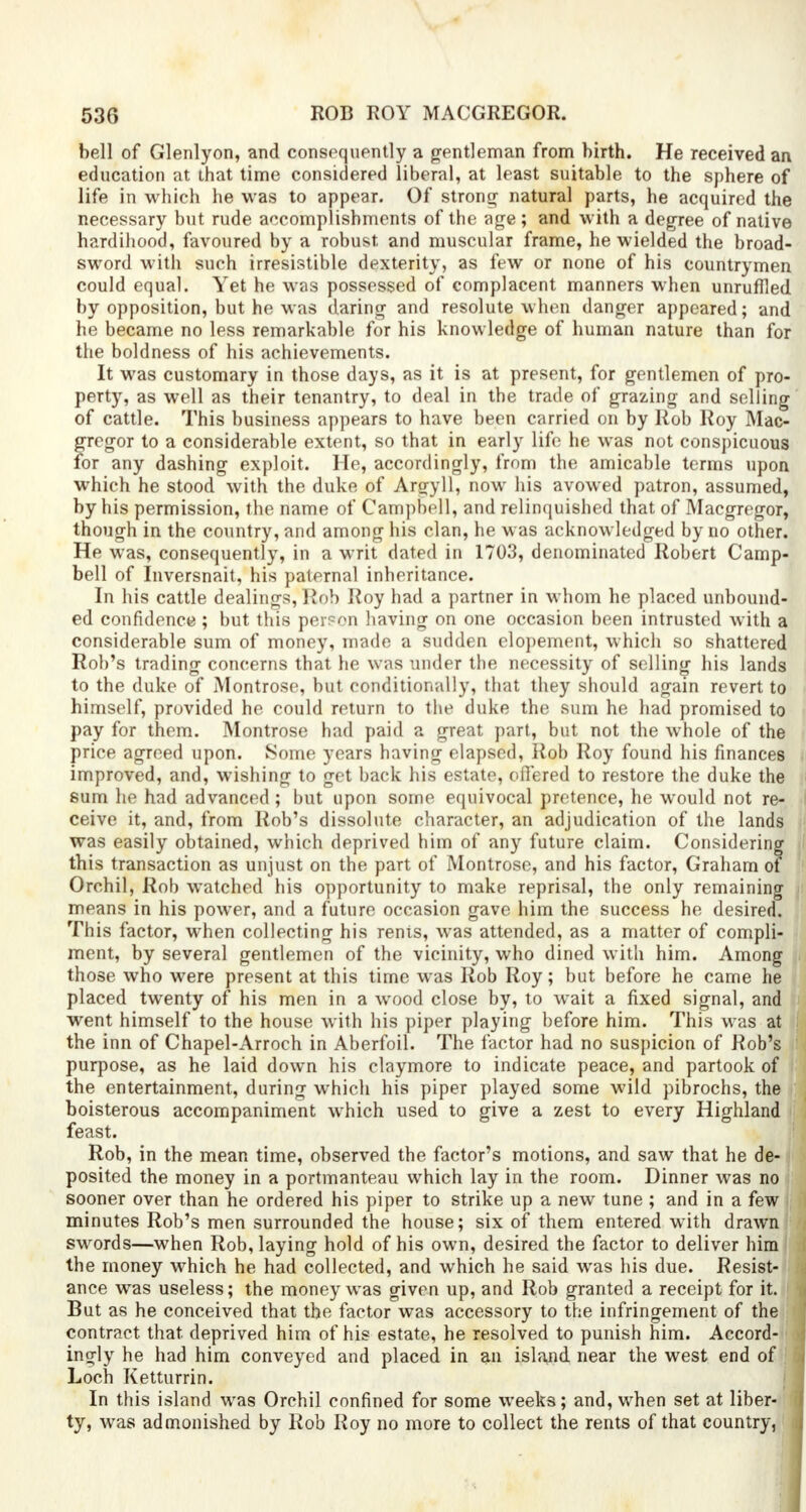 bell of Glenlyon, and consequently a gentleman from birth. He received an education at that time considered liberal, at least suitable to the sphere of life in which he was to appear. Of strong natural parts, he acquired the necessary but rude accomplishments of the age; and with a degree of native hardihood, favoured by a robust and muscular frame, he wielded the broad- sword with such irresistible dexterity, as few or none of his countrymen could equal. Yet he was possessed of complacent manners when unruffled by opposition, but he was daring and resolute when danger appeared; and he became no less remarkable for his knowledge of human nature than for the boldness of his achievements. It was customary in those days, as it is at present, for gentlemen of pro- perty, as well as their tenantry, to deal in the trade of grazing and selling of cattle. This business appears to have been carried on by Rob Roy Mac- grcgor to a considerable extent, so that in early life he was not conspicuous for any dashing exploit. He, accordingly, from the amicable terms upon which he stood with the duke of Argyll, now his avowed patron, assumed, by his permission, the name of Campbell, and relinquished that of Macgregor, though in the country, and among his clan, he was acknowledged by no other. He was, consequently, in a writ dated in 1703, denominated Robert Camp- bell of Inversnait, his paternal inheritance. In his cattle dealings, Rob Roy had a partner in whom he placed unbound- ed confidence; but this person having on one occasion been intrusted with a considerable sum of money, made a sudden elopement, which so shattered Rob's trading concerns that he was under the necessity of selling his lands to the duke of Montrose, but conditionally, that they should again revert to himself, provided he could return to the duke the sum he had promised to pay for them. Montrose had paid a great part, but not the whole of the price agreed upon. Some years having elapsed, Rob Roy found his finances improved, and, wishing to get back his estate, offered to restore the duke the sum he had advanced ; but upon some equivocal pretence, he would not re- ceive it, and, from Rob's dissolute character, an adjudication of the lands was easily obtained, which deprived him of any future claim. Considering this transaction as unjust on the part of Montrose, and his factor, Graham of Orchil, Rob watched his opportunity to make reprisal, the only remaining means in his power, and a future occasion gave him the success he desired. This factor, when collecting his rents, was attended, as a matter of compli- ment, by several gentlemen of the vicinity, who dined with him. Among those who were present at this time was Rob Roy; but before he came he placed twenty of his men in a wood close by, to wrait a fixed signal, and went himself to the house with his piper playing before him. This was at the inn of Chapel-Arroch in Aberfoil. The factor had no suspicion of Rob's purpose, as he laid down his claymore to indicate peace, and partook of the entertainment, during which his piper played some wild pibrochs, the boisterous accompaniment which used to give a zest to every Highl: feast. Rob, in the mean time, observed the factor's motions, and saw that he d posited the money in a portmanteau which lay in the room. Dinner was no sooner over than he ordered his piper to strike up a new tune ; and in a few minutes Rob's men surrounded the house; six of them entered with draw swords—when Rob, laying hold of his own, desired the factor to deliver him the money which he had collected, and which he said was his due. Resist- ance was useless; the money was given up, and Rob granted a receipt for it. But as he conceived that the factor was accessory to the infringement of th contract, that, deprived him of his estate, he resolved to punish him. Accord ingly he had him conveyed and placed in an island near the west end of Loch Ketturrin. In this island was Orchil confined for some weeks; and, when set at liber- ty, was admonished by Rob Roy no more to collect the rents of that country,