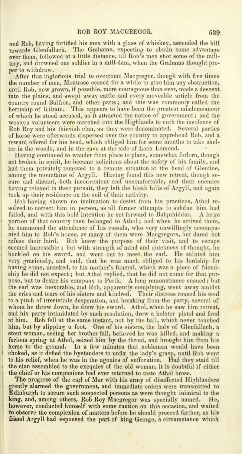 and Rob, having fortified his men with a glass of whiskey, ascended the hill towards Glenfallach. The Grahams, expecting to obtain some advantage over them, followed at a little distance, till Rob's men shot some of the mili- tary, and drowned one soldier in a mill-dam, when the Grahams thought pro- per to withdraw. After this inglorious trial to overcome Maegregor, though with five times the number of men, Montrose ceased for a while to give him any obstruction, until Rob, now grown, if possible, more courageous than ever, made a descent into the plains, and swept away cattle and every moveable article from the country round Balfron, and other parts; and this was commonly called the herriship of Kilrain. This appears to have been the greatest misdemeanour of which he stood accused, as it attracted the notice of government; and the western volunteers were marched into the Highlands to curb the insolence of Rob Roy and his thievish clan, as they were denominated. Several parties of horse were afterwards dispersed over the country to apprehend Rob, and a reward offered for his head, which obliged him for some months to take shel- ter in the woods, and in the cave at the side of Loch Lomond. Having continued to wander from place to place, somewhat forlorn, though not broken in spirit, he became solicitous about the safety of his family, and had them privately removed to a remote situation at the head of Glenfine, among the mountains of Argyll. Having found this new retreat, though 8e- cure and distant, both inconvenient and uncomfortable, and their enemies having relaxed in their pursuit, they left the bleak hills of Argyll, and again took up their residence on the soil of their nativity. Rob having shown no inclination to desist from his practices, Athol Te- solved to correct him in person, as all former attempts to subdue him had failed, and with this bold intention he set forward to Balquhiddar. A large • portion of that country then belonged to Athol; and when he arrived there, he summoned the attendance of his vassals, who very unwillingly accompa- nied him to Rob's house, as many of them were Macgre<rors, hut dared not refuse their laird. Rob knew the purpose of their visit, ami to escape seemed impossible ; but with strength of mind and quickness of thought, he . buckled on his sword, and went out to meet the earl. He saluted him s very graciously, and said, that he was much obliged to his lordship for ■ having come, unasked, to his mother's funeral, which was a piece of friend- : ship he did not expect; but Athol replied, that he did not come for that pur- pose, but to desire his company to Perth. A long remonstrance ensued ; hut the earl was inexorable, and Rob, apparently complying, went away amidst • the cries and tears of his sisters and kindred. Their distress roused his soul to a pitch of irresistible desperation, and breaking from the party, several of whom he threw down, he drew his sword. Athol, when he saw him retreat, : and his party intimidated by such resolution, drew a holster pistol and fired at him. Rob fell at the same instant, not by the ball, which never touched him, but by slipping a foot. One of his sisters, the lady of Glenfallach, a stout woman, seeing her brother fall, believed he was killed, and making a : furious spring at Athol, seized him by the throat, and brought him from his : horse to the ground. In a few minutes that nobleman would have been I choked, as it defied the bystanders to unfix the lady's grasp, until Rob went to his relief, when he was in the agonies of suffocation. Had they staid till i the clan assembled to the exequies of the old woman, it is doubtful if either ' the chief or his companions had ever returned to taste Athol brose. The progress of the earl of Mar with his army of disaffected Highlanders greatly alarmed the government, and immediate orders were transmitted to Edinburgh to secure such suspected persons as were thought inimical to the king, and, among others, Rob Roy MacgTegor was specially named. He, however, conducted himself with some caution on this occasion, and waited to observe the complexion of matters before he should proceed farther, as his friend Argyll had espoused the part of king George, a circumstance which