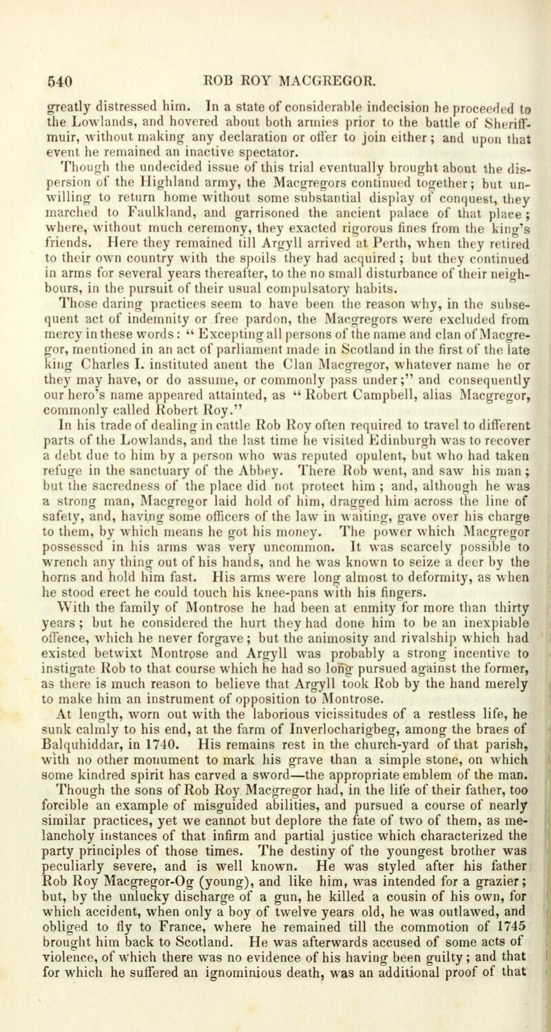 greatly distressed him. In a state of considerable indecision he proceeded to the Lowlands, and hovered about both armies prior to the battle of Sin nil', muir, without making any declaration or offer to join either; and upon that event he remained an inactive spectator. Though the undecided issue of this trial eventually brought about the dis- persion of the Highland army, the Macgregors continued together; but un- willing to return home without some substantial display oi' conquest, they marched to Faulkland, and garrisoned the ancient palace of that place ; where, without much ceremony, they exacted rigorous fines from the king's friends. Here they remained till Argyll arrived at Perth, when they retired to their own country with the spoils they had acquired ; but they continued in arms for several years thereafter, to the no small disturbance of their neigh- bours, in the pursuit of their usual compulsatory habits. Those daring practices seem to have been the reason why, in the subse- quent act of indemnity or free pardon, the Macgregors were excluded from mercy in these words:  Excepting all persons of the name and clan of Macgre- or, mentioned in an act of parliament made in Scotland in the first of the late ing Charles I. instituted anent the Clan Macgregor, whatever name he or they may have, or do assume, or commonly pass under; and consequently our hero's name appeared attainted, as  Robert Campbell, alias Macgregor, commonly called Robert Roy. In his trade of dealing in cattle Rob Roy often required to travel to different parts of the Lowlands, and the last time he visited Edinburgh was to recover a debt due to him by a person who was reputed opulent, but who had taken refuge in the sanctuary of the Abbey. There Rob went, and saw his man; but the sacredness of the place did not protect him ; and, although he was a strong man, Macgregor laid hold of him, dragged him across the line of safety, and, having some officers of the law in waiting, gave over his charge to them, by which means he got his money. The power which Macgregor possessed in his arms was very uncommon. It was scarcely possible to wrench any thing out of his hands, and he was known to seize a deer by the horns and hold him fast. His arms were long almost to deformity, as when he stood erect he could touch his knee-pans with his fingers. With the family of Montrose he had been at enmity for more than thirty years ; but he considered the hurt they had done him to be an inexpiable offence, which he never forgave; but the animosity and rivalship which had existed betwixt Montrose and Argyll was probably a strong incentive to instigate Rob to that course which he had so long- pursued against the former, as there is much reason to believe that Argyll took Rob by the hand merely to make him an instrument of opposition to Montrose. At length, worn out with the laborious vicissitudes of a restless life, he sunk calmly to his end, at the farm of Inverlocharigbeg, among the braes of Balquhiddar, in 1740. His remains rest in the church-yard of that parish, with no other monument to mark his grave than a simple stone, on which some kindred spirit has carved a sword—the appropriate emblem of the man. Though the sons of Rob Roy Macgregor had, in the life of their father, too forcible an example of misguided abilities, and pursued a course of nearly similar practices, yet we cannot but deplore the fate of two of them, as me- lancholy instances of that infirm and partial justice which characterized the party principles of those times. The destiny of the youngest brother was peculiarly severe, and is well known. He was styled after his father Rob Roy Macgregor-Og (young), and like him, was intended for a grazier; but, by the unlucky discharge of a gun, he killed a cousin of his own, for which accident, when only a boy of twelve years old, he was outlawed, and obliged to fly to France, where he remained till the commotion of 1745 brought him back to Scotland. He was afterwards accused of some acts of violence, of which there was no evidence of his having been guilty; and that for which he suffered an ignominious death, was an additional proof of that