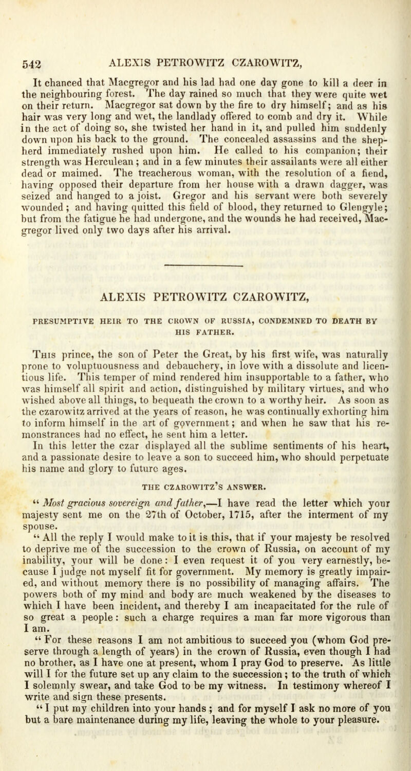 It chanced that Macgregor and his lad had one day gone to kill a deer in the neighbouring forest. The day rained so much that they were quite wet on their return. Macgregor sat down by the fire to dry himself; and as his hair was very long and wet, the landlady offered to comb and dry it. While in the act of doing so, she twisted her hand in it, and pulled him suddenly down upon his back to the ground. The concealed assassins and the shep- herd immediately rushed upon him. He called to his companion; their strength was Herculean ; and in a few minutes their assailants were all either dead or maimed. The treacherous woman, with the resolution of a fiend, having opposed their departure from her house with a drawn dagger, was seized and hanged to a joist. Gregor and his servant were both severely wounded; and having quitted this field of blood, they returned to Glengyle; but from the fatigue he had undergone, and the wounds he had received, Mac- gregor lived only two days after his arrival. ALEXIS PETROWITZ CZAROWITZ, PRESUMPTIVE HEIR TO THE CROWN OF RUSSIA, CONDEMNED TO DEATH BY HIS FATHER. This prince, the son of Peter the Great, by his first wife, was naturally prone to voluptuousness and debauchery, in love with a dissolute and licen- tious life. This temper of mind rendered him insupportable to a father, who was himself all spirit and action, distinguished by military virtues, and who wished above all things, to bequeath the crown to a worthy heir. As soon as the czarowitz arrived at the years of reason, he was continually exhorting him to inform himself in the art of government; and when he saw that his re- monstrances had no effect, he sent him a letter. In this letter the czar displayed all the sublime sentiments of his heart, and a passionate desire to leave a son to succeed him, who should perpetuate his name and glory to future ages. THE CZAROWITZ'S ANSWER.  Most gracious sovereign and father,—I have read the letter which your majesty sent me on the 27th of October, 1715, after the interment of my spouse.  All the reply I would make to it is this, that if your majesty be resolved to deprive me of the succession to the crown of Russia, on account of my inability, your will be done: I even request it of you very earnestly, be- cause I judge not myself fit for government. My memory is greatly impair- ed, and without memory there is no possibility of managing affairs. The powers both of my mind and body are much weakened by the diseases to which I have been incident, and thereby I am incapacitated for the rule of so great a people: such a charge requires a man far more vigorous than I am.  For these reasons I am not ambitious to succeed you (whom God pre- serve through a length of years) in the crown of Russia, even though I had no brother, as I have one at present, whom I pray God to preserve. As little will I for the future set up any claim to the succession; to the truth of which I solemnly swear, and take God to be my witness. In testimony whereof I write and sign these presents.  I put my children into your hands ; and for myself I ask no more of you but a bare maintenance during my life, leaving the whole to your pleasure.