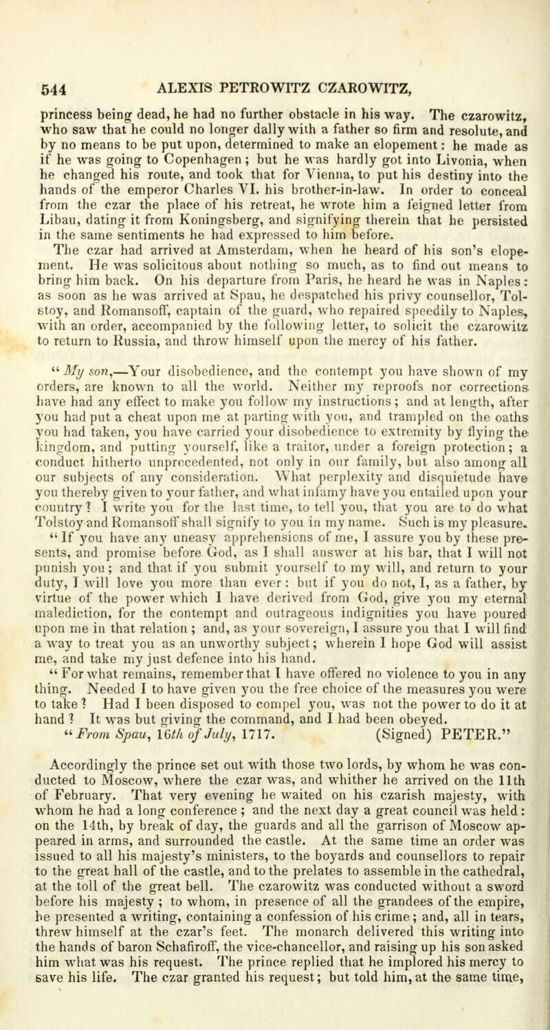 princess being dead, he had no further obstacle in his way. The czarowitz, who saw that he could no longer dally with a father so firm and resolute, and by no means to be put upon, determined to make an elopement: he made as if he was going to Copenhagen ; but he was hardly got into Livonia, when he changed his route, and took that for Vienna, to put his destiny into the hands of the emperor Charles VI. his brother-in-law. In order to conceal from the czar the place of his retreat, he wrote him a feigned letter from Libau, dating it from Koningsberg, and signifying therein that he persisted in the same sentiments he had expressed to him before. The czar had arrived at Amsterdam, when he heard of his son's elope- ment. He was solicitous about nothing so much, as to find out means to bring him back. On his departure from Paris, he heard he was in Naples: as soon as he was arrived at Spau, he despatched his privy counsellor, Tol- stoy, and Romansoff, captain of the guard, who repaired speedily to Naples, with an order, accompanied by the following letter, to solicit the czarowitz to return to Russia, and throw himself upon the mercy of his father. My son,—Your disobedience, and the contempt you have shown of my orders, are known to all the world. Neither my reproofs nor corrections have had any effect to make you follow my instructions; and at length, after you had put a cheat upon me at parting with you, and trampled on the oaths you had taken, you have carried your disobedience to extremity by flying the kingdom, and putting yourself, like a traitor, under a foreign protection; a conduct hitherto unprecedented, not only in our family, but also among all our subjects of any consideration. What perplexity and disquietude have you thereby given to your father, and what infamy have you entailed upon your country? I write you for the last time, to tell you, that you are to do what Tolstoy and Romansoff shall signify to you in my name. Such is my pleasure.  If you have any uneasy apprehensions of me, I assure you by these pre- sents, and promise before God, as I shall answer at his bar, that I will not punish you; and that if you submit yourself to my will, and return to your duty, I will love you more than ever: but if you do not, I, as a father, by virtue of the power which I have derived from God, give you my eternal malediction, for the contempt and outrageous indignities you have poured upon me in that relation ; and, as your sovereign, I assure you that I will find a way to treat you as an unworthy subject; wherein I hope God will assist me, and take my just defence into his hand.  For what remains, remember that I have offered no violence to you in any thing. Needed I to have given you the free choice of the measures you were to take ? Had I been disposed to compel you, was not the power to do it at hand 1 It wTas but givino- the command, and I had been obeyed. From Spau, 16//* of July, 1717. (Signed) PETER. Accordingly the prince set out with those two lords, by whom he was con- ducted to Moscow, where the czar was, and whither he arrived on the 11th of February. That very evening he waited on his czarish majesty, with whom he had a long conference ; and the next day a great council was held: on the 14th, by break of day, the guards and all the garrison of Moscow ap- peared in arms, and surrounded the castle. At the same time an order was issued to all his majesty's ministers, to the boyards and counsellors to repair to the great hall of the castle, and to the prelates to assemble in the cathedral, at the toll of the great bell. The czarowitz was conducted without a sword before his majesty ; to whom, in presence of all the grandees of the empire, he presented a writing, containing a confession of his crime; and, all in tears, threw himself at the czar's feet. The monarch delivered this writing into the hands of baron Schafiroff, the vice-chancellor, and raising up his son asked him what was his request. The prince replied that he implored his mercy to save his life. The czar granted his request; but told him, at the same time,