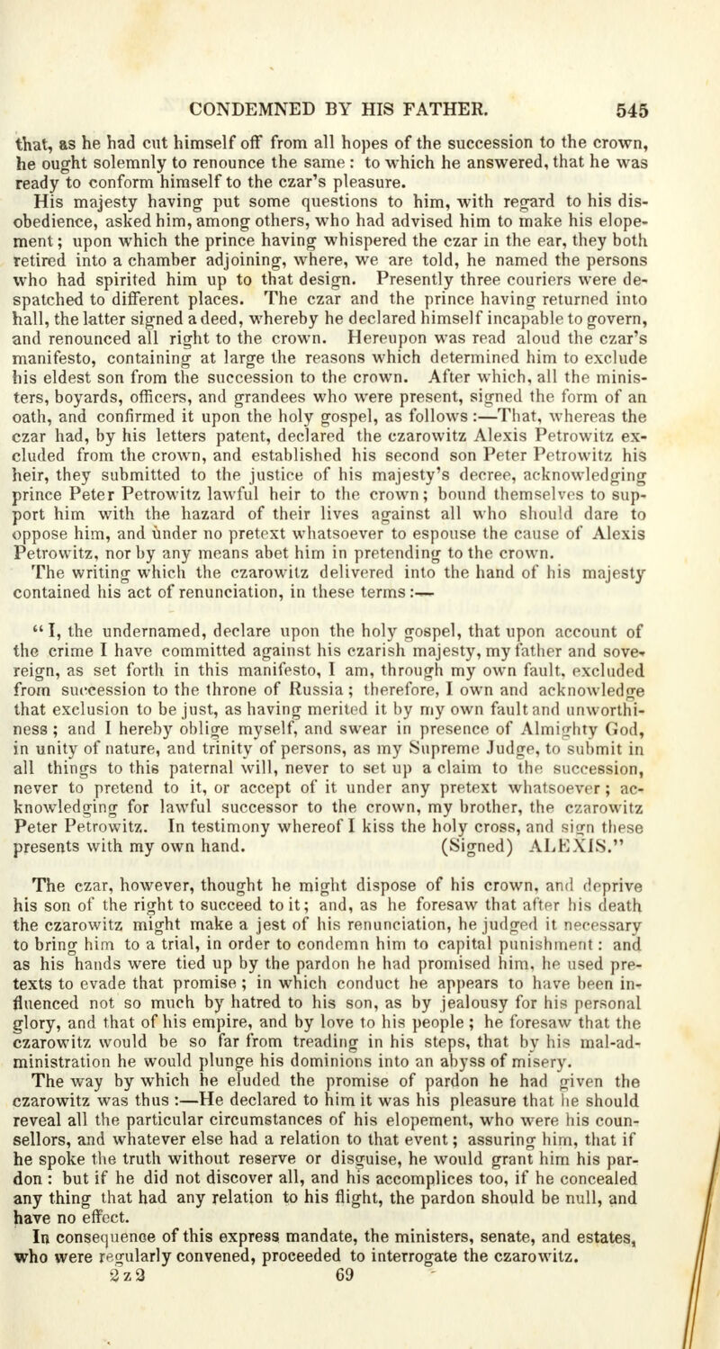 that, as he had cut himself off from all hopes of the succession to the crown, he ought solemnly to renounce the same : to which he answered, that he was ready to conform himself to the czar's pleasure. His majesty having put some questions to him, with regard to his dis- obedience, asked him, among others, who had advised him to make his elope- ment ; upon which the prince having whispered the czar in the ear, they both retired into a chamber adjoining, where, we are told, he named the persons who had spirited him up to that design. Presently three couriers were de- spatched to different places. The czar and the prince having returned into hall, the latter signed a deed, whereby he declared himself incapable to govern, and renounced all right to the crown. Hereupon was read aloud the czar's manifesto, containing at large the reasons which determined him to exclude his eldest son from the succession to the crown. After which, all the minis- ters, boyards, officers, and grandees who were present, signed the form of an oath, and confirmed it upon the holy gospel, as follows :—That, whereas the czar had, by his letters patent, declared the czarowitz Alexis Petrowitz ex- cluded from the crown, and established his second son Peter Petrowitz his heir, they submitted to the justice of his majesty's decree, acknowledging prince Peter Petrowitz lawful heir to the crown; bound themselves to sup- port him with the hazard of their lives against all who should dare to oppose him, and under no pretext whatsoever to espouse the cause of Alexis Petrowitz, nor by any means abet him in pretending to the crown. The writing which the czarowitz delivered into the hand of his majesty contained his act of renunciation, in these terms:— I, the undernamed, declare upon the holy gospel, that upon account of the crime I have committed against his czarish majesty, my father and sove* reign, as set forth in this manifesto, I am, through my own fault, excluded from succession to the throne of Russia; therefore, I own and acknowledge that exclusion to be just, as having merited it by my own fault and unworthi- ness ; and I hereby oblige myself, and swear in presence of Almighty God, in unity of nature, and trinity of persons, as my Supreme Judge, to submit in all things to this paternal will, never to set up a claim to the succession, never to pretend to it, or accept of it under any pretext whatsoever; ac- knowledging for lawful successor to the crown, my brother, the czarowitz Peter Petrowitz. In testimony whereof I kiss the holy cross, and sign these presents with my own hand. (Signed) ALEXIS. The czar, however, thought he might dispose of his crown, and deprive his son of the right to succeed to it; and, as he foresaw that after his death the czarowitz might make a jest of his renunciation, he judged it necessary to bring him to a trial, in order to condemn him to capital punishment: and as his hands were tied up by the pardon he had promised him, he used pre- texts to evade that promise; in which conduct he appears to have been in- fluenced not so much by hatred to his son, as by jealousy for his personal glory, and that of his empire, and by love to his people; he foresaw that the czarowitz would be so far from treading in his steps, that by his mal-ad- ministration he would plunge his dominions into an abyss of misery. The way by which he eluded the promise of pardon he had given the czarowitz was thus :—He declared to him it was his pleasure that he should reveal all the particular circumstances of his elopement, who were his coun- sellors, and whatever else had a relation to that event; assuring him, that if he spoke the truth without reserve or disguise, he would grant him his par- don : but if he did not discover all, and his accomplices too, if he concealed any thing that had any relation to his flight, the pardon should be null, and have no effect. In consequence of this express mandate, the ministers, senate, and estates, who were regularly convened, proceeded to interrogate the czarowitz. 2z2 69