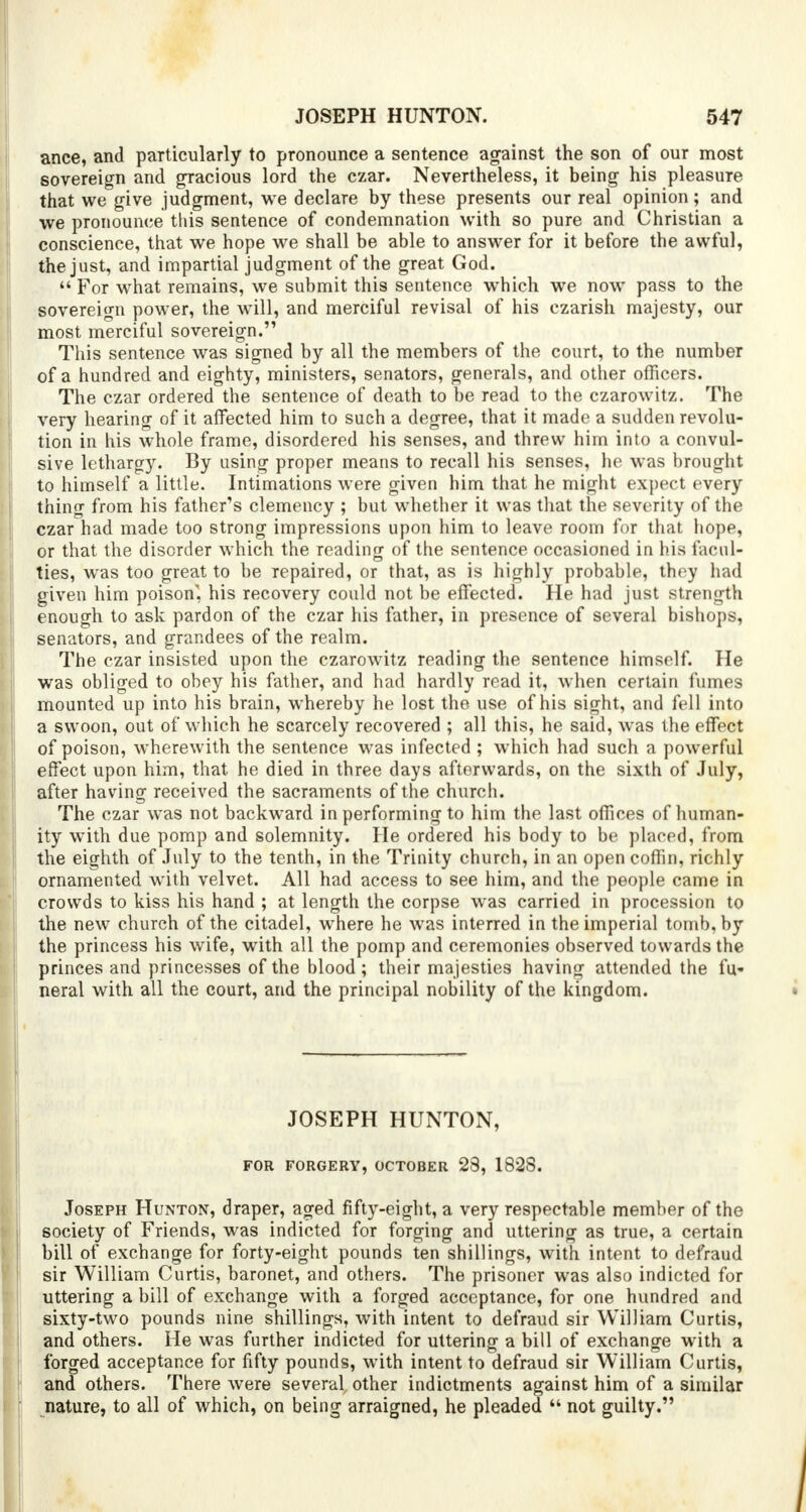 ance, and particularly to pronounce a sentence against the son of our most sovereign and gracious lord the czar. Nevertheless, it being his pleasure that we give judgment, we declare by these presents our real opinion; and we pronounce this sentence of condemnation with so pure and Christian a conscience, that we hope we shall be able to answer for it before the awful, the just, and impartial judgment of the great God. For what remains, we submit this sentence which we now pass to the sovereign power, the will, and merciful revisal of his czarish majesty, our most merciful sovereign. This sentence was signed by all the members of the court, to the number of a hundred and eighty, ministers, senators, generals, and other officers. The czar ordered the sentence of death to be read to the czarowitz. The very hearing of it affected him to such a degree, that it made a sudden revolu- tion in his whole frame, disordered his senses, and threw him into a convul- sive lethargy. By using proper means to recall his senses, he was brought to himself a little. Intimations were given him that he might expect every thing from his father's clemency ; but whether it was that the severity of the czar had made too strong impressions upon him to leave room for that hope, or that the disorder which the reading of the sentence occasioned in his facul- ties, was too great to be repaired, or that, as is highly probable, they had given him poison'', his recovery could not be effected. He had just strength enough to ask pardon of the czar his father, in presence of several bishops, senators, and grandees of the realm. The czar insisted upon the czarowitz reading the sentence himself. He was obliged to obey his father, and had hardly read it, when certain fumes mounted up into his brain, whereby he lost the use of his sight, and fell into a swoon, out of which he scarcely recovered ; all this, he said, was the effect of poison, wherewith the sentence was infected ; which had such a powerful effect upon him, that, he died in three days afterwards, on the sixth of July, after having received the sacraments of the church. The czar was not backward in performing to him the last offices of human- ity with due pomp and solemnity. He ordered his body to be placed, from the eighth of July to the tenth, in the Trinity church, in an open coffin, richly ornamented with velvet. All had access to see him, and the people came in crowds to kiss his hand ; at length the corpse wras carried in procession to the new church of the citadel, where he was interred in the imperial tomb, by the princess his wife, with all the pomp and ceremonies observed towards the princes and princesses of the blood; their majesties having attended the fu« neral with all the court, and the principal nobility of the kingdom. JOSEPH HUNTON, FOR FORGERY, OCTOBER 23, 1828. Joseph Hunton, draper, aged fifty-eight, a very respectable member of the society of Friends, was indicted for forging and uttering as true, a certain bill of exchange for forty-eight pounds ten shillings, with intent to defraud sir William Curtis, baronet, and others. The prisoner was also indicted for uttering a bill of exchange with a forged acceptance, for one hundred and sixty-two pounds nine shillings, with intent to defraud sir William Curtis, and others. He was further indicted for uttering a bill of exchange with a forged acceptance for fifty pounds, with intent to defraud sir William Curtis, and others. There were several other indictments against him of a similar nature, to all of which, on being arraigned, he pleaded not guilty.