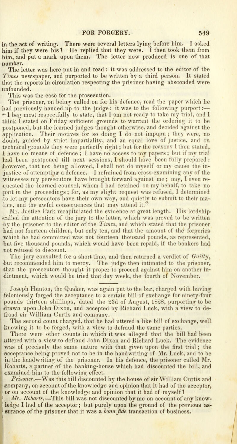 in the act of writing. There were several letters lying before him. I asked him if they were his1? He replied that they were. I then took them from him, and put a mark upon them. The letter now produced is one of that number. The letter was here put in and read : it was addressed to the editor of the Times newspaper, and purported to be written by a third person. It stated that the reports in circulation respecting- the prisoner having absconded were unfounded. This was the case for the prosecution. The prisoner, on being called on for his defence, read the paper which he had previously handed up to the judge: it was to the following purport:—  1 beg most respectfully to 6tate, that I am not ready to take my trial, and I think I stated on Friday sufficient grounds to warrant the ordering it to be postponed, but the learned judges thought otherwise, and decided against the .application. Their motives for so doing I do not impugn ; they were, no doubt, guided by strict impartiality, and an equal love of justice, and on technical grounds they were perfectly right; but for the reasons I then stated, I have no means of defence ; I have no access to my papers; but if my trial had been postponed till next sessions, I should have been fully prepared : ihowever, that not being allowed, I shall not do myself or my cause the in- justice of attempting a defence. I refrained from cross-examining any of the witnesses my persecutors have brought forward against me ; nay, I even re- quested the learned counsel, whom I had retained on my behalf, to take no part in the proceedings; for, as my slight request was refused, I determined .to let my persecutors have their own way, and quietly to submit to their ma- lice, and the awful consequences that may attend it. Mr. Justice Park recapitulated the evidence at great length. His lordship -called the attention of the jury to the letter, which was proved to be written by the prisoner to the editor of the Times, and which stated that the prisoner had not fourteen children, but only ten, and that the amount of the forgeries which he had committed was not fourteen thousand pounds, as represented, but five thousand pounds, which would have been repaid, if the bankers had not refused to discount. The jury consulted for a short time, and then returned a verdict of Guilty, but recommended him to mercy. The judge then intimated to the prisoner, that the prosecutors thought it proper to proceed against him on another in- dictment, which would be tried that day week, the fourth of November. Joseph Hunton, the Quaker, was again put to the bar, charged with having feloniously forged the acceptance to a certain bill of exchange for ninety-four pounds thirteen shillings, dated the 23d of August, 1828, purporting to be drawn upon John Dixon, and accepted by Richard Luck, with a view to de- fraud sir William Curtis and company. The second count charged, that he had uttered a like bill of exchange, well knowing it to be forged, with a view to defraud the same parties. There were other counts in which it was alleged that the bill had been uttered w7ith a view to defraud John Dixon and Richard Luck. The evidence was of precisely the same nature with that given upon the first trial ; the acceptance being proved not to be in the handwriting of Mr. Luck, and to be in the handwriting of the prisoner. In his defence, the prisoner called Mr. Robarts, a partner of the banking-house which had discounted the bill, and examined him to the following effect. Prisoner.—Was this bill discounted by the house of sir William Curtis and company, on account of the knowledge and opinion that it had of the acceptor, or on account of the knowledge and opinion that it had of myself? Mr. Robarts.—This bill was not discounted by me on account of any know- ' ledge I had of the acceptor; but purely upon the ground of the previous as- • surance of the prisoner that it was a bona jide transaction of business.