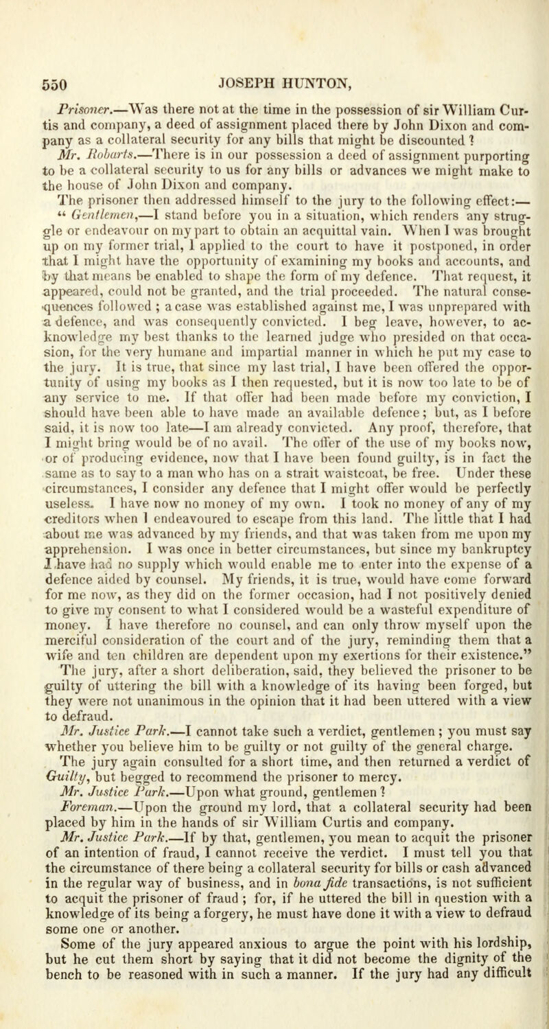 Prisoner.—Was there not at the time in the possession of sir William Cur- tis and company, a deed of assignment placed there by John Dixon and com- pany as a collateral security for any bills that might be discounted 1 Mr. Robarts.—There is in our possession a deed of assignment purporting to be a collateral security to us for any bills or advances we might make to the house of John Dixon and company. The prisoner then addressed himself to the jury to the following effect:—  Gentlemen,—I stand before you in a situation, which renders any strug- gle or endeavour on my part to obtain an acquittal vain. When 1 was brought up on my former trial, 1 applied to the court to have it postponed, in order that I might have the opportunity of examining my books and accounts, and by that means be enabled to shape the form of my defence. That request, it appeared, could not be granted, and the trial proceeded. The natural conse- ■quences followed ; a case was established against me, I was unprepared with a defence, and was consequently convicted. 1 beg leave, however, to ac- knowledge my best thanks to the learned judge who presided on that occa- sion, for the very humane and impartial manner in which he put my case to the jury. It is true, that since my last trial, I have been offered the oppor- tunity of using my books as I then requested, but it is now too late to be of any service to me. If that oiler had been made before my conviction, I should have been able to have made an available defence; but, as I before said, it is now too late—I am already convicted. Any proof, therefore, that I might bring would be of no avail. The offer of the use of my books now, or of producing evidence, now that I have been found guilty, is in fact the same as to say to a man who has on a strait waistcoat, be free. Under these circumstances, I consider any defence that I might offer would be perfectly useless- I have now no money of my own. I took no money of any of my creditors when 1 endeavoured to escape from this land. The little that I had about me was advanced by my friends, and that was taken from me upon my apprehension. I was once in better circumstances, but since my bankruptcy I,have had no supply which would enable me to enter into the expense of a defence aided by counsel. My friends, it is true, would have come forward for me now, as they did on the former occasion, had I not positively denied to give my consent to what I considered would be a wasteful expenditure of money. I have therefore no counsel, and can only throw myself upon the merciful consideration of the court and of the jury, reminding them that a wife and ten children are dependent upon my exertions for their existence. The jury, after a short deliberation, said, they believed the prisoner to be guilty of uttering the bill with a knowledge of its having been forged, but they were not unanimous in the opinion that it had been uttered with a view to defraud. Mr. Justice Park.—I cannot take such a verdict, gentlemen; you must say whether you believe him to be guilty or not guilty of the general charge. The jury again consulted for a short time, and then returned a verdict of Guilty, but begged to recommend the prisoner to mercy. Mr. Justice Park.—Upon what ground, gentlemen ] Foreman.—Upon the ground my lord, that a collateral security had been placed by him in the hands of sir William Curtis and company. Mr. Justice Park.—If by that, gentlemen, you mean to acquit the prisoner of an intention of fraud, I cannot receive the verdict. I must tell you that the circumstance of there being a collateral security for bills or cash advanced in the regular way of business, and in bona Jide transactions, is not sufficient to acquit the prisoner of fraud ; for, if he uttered the bill in question with a knowledge of its being a forgery, he must have done it with a view to defraud some one or another. Some of the jury appeared anxious to argue the point with his lordship, but he cut them short by saying that it did not become the dignity of the bench to be reasoned with in such a manner. If the jury had any difficult