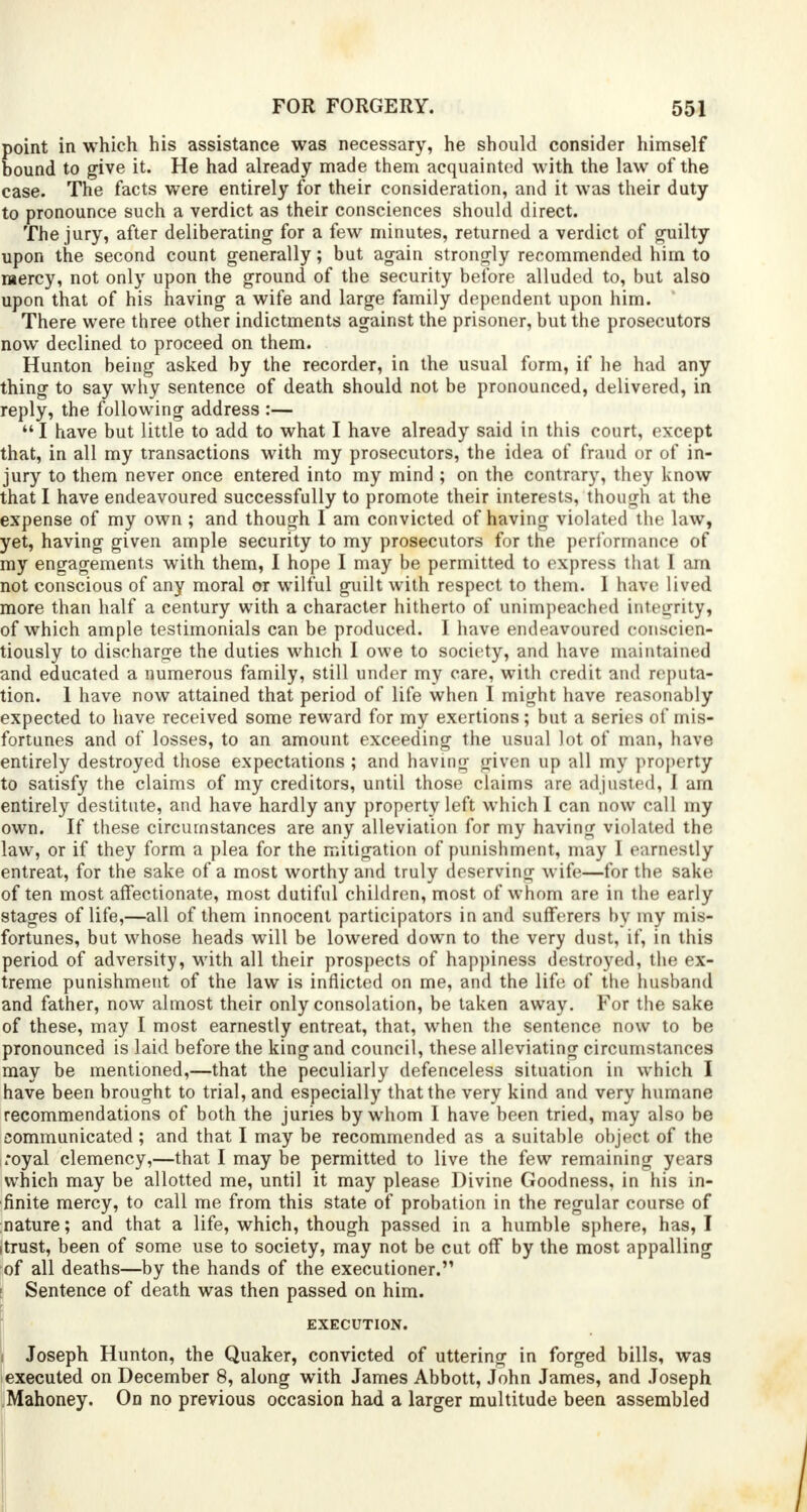 point in which his assistance was necessary, he should consider himself bound to give it. He had already made them acquainted with the law of the case. The facts were entirely for their consideration, and it was their duty to pronounce such a verdict as their consciences should direct. The jury, after deliberating for a few minutes, returned a verdict of guilty upon the second count generally; but again strongly recommended him to mercy, not only upon the ground of the security before alluded to, but also upon that of his having a wife and large family dependent upon him. There were three other indictments against the prisoner, but the prosecutors now declined to proceed on them. Hunton being asked by the recorder, in the usual form, if he had any thing to say why sentence of death should not be pronounced, delivered, in reply, the following address :—  I have but little to add to what I have already said in this court, except that, in all my transactions with my prosecutors, the idea of fraud or of in- jury to them never once entered into my mind ; on the contrary, they know that I have endeavoured successfully to promote their interests, though at the expense of my own ; and though I am convicted of having violated the law, yet, having given ample security to my prosecutors for the performance of my engagements with them, I hope I may be permitted to express that I am not conscious of any moral or wilful guilt with respect to them. I have lived more than half a century with a character hitherto of unimpeaohed integrity, of which ample testimonials can be produced. I have endeavoured conscien- tiously to discharge the duties which I owe to society, and have maintained and educated a numerous family, still under my care, with credit and reputa- tion. 1 have now attained that period of life when I might have reasonably expected to have received some reward for my exertions; but a series of mis- fortunes and of losses, to an amount exceeding the usual lot of man, have entirely destroyed those expectations ; and having given up all my property to satisfy the claims of my creditors, until those claims are adjusted, I am entirely destitute, and have hardly any property left which I can now call my own. If these circumstances are any alleviation for my having violated the law, or if they form a plea for the mitigation of punishment, may I earnestly entreat, for the sake of a most worthy and truly deserving wife—for the sake often most affectionate, most dutiful children, most of whom are in the early stages of life,—all of them innocent participators in and sufferers by my mis- fortunes, but whose heads will be lowered down to the very dust, if, in this period of adversity, with all their prospects of happiness destroyed, the ex- treme punishment of the law is inflicted on me, and the life of the husband and father, now almost their only consolation, be taken away. For the sake of these, may I most earnestly entreat, that, when the sentence now to be pronounced is laid before the king and council, these alleviating circumstances may be mentioned,—that the peculiarly defenceless situation in which I have been brought to trial, and especially that the very kind and very humane recommendations of both the juries by whom I have been tried, may also be communicated ; and that I may be recommended as a suitable object of the royal clemency,—that I may be permitted to live the few remaining years which may be allotted me, until it may please Divine Goodness, in his in- finite mercy, to call me from this state of probation in the regular course of nature; and that a life, which, though passed in a humble sphere, has, I itrust, been of some use to society, may not be cut off by the most appalling of all deaths—by the hands of the executioner. ■ Sentence of death was then passed on him. EXECUTION. 1 Joseph Hunton, the Quaker, convicted of uttering in forged bills, was executed on December 8, along with James Abbott, John James, and Joseph Mahoney. On no previous occasion had a larger multitude been assembled