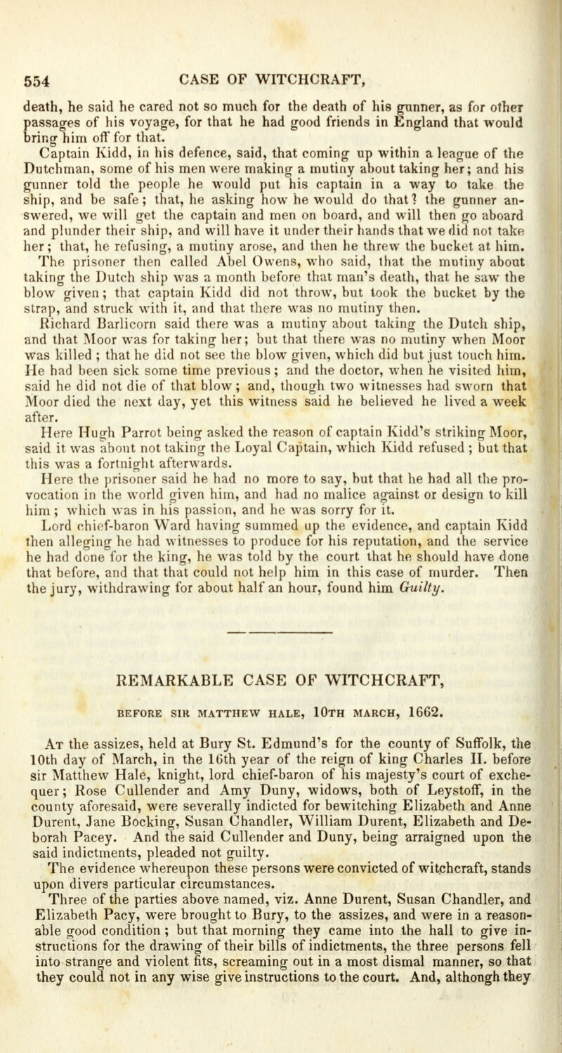 death, he said he cared not so much for the death of his gunner, as for other passages of his voyage, for that he had good friends in England that would bring him oft* for that. Captain Kidd, in his defence, said, that coming up within a league of the Dutchman, some of his men were making a mutiny about taking her; and his gunner told the people he would put his captain in a way to take the ship, and be safe; that, he asking how he would do that ? the gunner an- swered, we will get the captain and men on board, and will then go aboard and plunder their ship, and will have it under their hands that we did not take her; that, he refusing, a mutiny arose, and then he threw the bucket at him. The prisoner then called Abel Owens, who said, that the mutiny about taking the Dutch ship was a month before that man's death, that he saw the blow given; that captain Kidd did not throw, but took the bucket by the strap, and struck with it, and that there was no mutiny then. Richard Barlicorn said there was a mutiny about taking the Dutch ship, and that Moor was for taking her; but that there was no mutiny when Moor was killed ; that he did not see the blow given, which did but just touch him. He had been sick some time previous; and the doctor, when he visited him, said he did not die of that blow; and, though two witnesses had sworn that Moor died the next day, yet this witness said he believed he lived a week after. Here Huffh Parrot being asked the reason of captain Kidd's striking Moor, said it was about not taking the Loyal Captain, which Kidd refused ; but that this was a fortnight afterwards. Here the prisoner said he had no more to say, but that he had all the pro- vocation in the world given him, and had no malice against or design to kill him; which was in his passion, and he was sorry for it. Lord chief-baron Ward having summed up the evidence, and captain Kidd then alleging he had witnesses to produce for his reputation, and the service he had done for the king, he was told by the court that he should have done that before, and that that could not help him in this case of murder. Then the jury, withdrawing for about half an hour, found him Guilty. REMARKABLE CASE OF WITCHCRAFT, BEFORE SIR MATTHEW HALE, 10TH MARCH, 1662. At the assizes, held at Bury St. Edmund's for the county of Suffolk, the 10th day of March, in the 16th year of the reign of king Charles II. before sir Matthew Hale, knight, lord chief-baron of his majesty's court of exche- quer; Rose Cullender and Amy Duny, widows, both of Leystoff, in the county aforesaid, were severally indicted for bewitching Elizabeth and Anne Durent, Jane Booking, Susan Chandler, William Durent, Elizabeth and De- borah Pacey. And the said Cullender and Duny, being arraigned upon the said indictments, pleaded not guilty. The evidence whereupon these persons were convicted of witchcraft, stands upon divers particular circumstances. Three of the parties above named, viz. Anne Durent, Susan Chandler, and Elizabeth Pacy, were brought to Bury, to the assizes, and were in a reason- able good condition; but that morning they came into the hall to give in- structions for the drawing of their bills of indictments, the three persons fell into strange and violent fits, screaming out in a most dismal manner, so that they could not in any wise give instructions to the court. And, although they