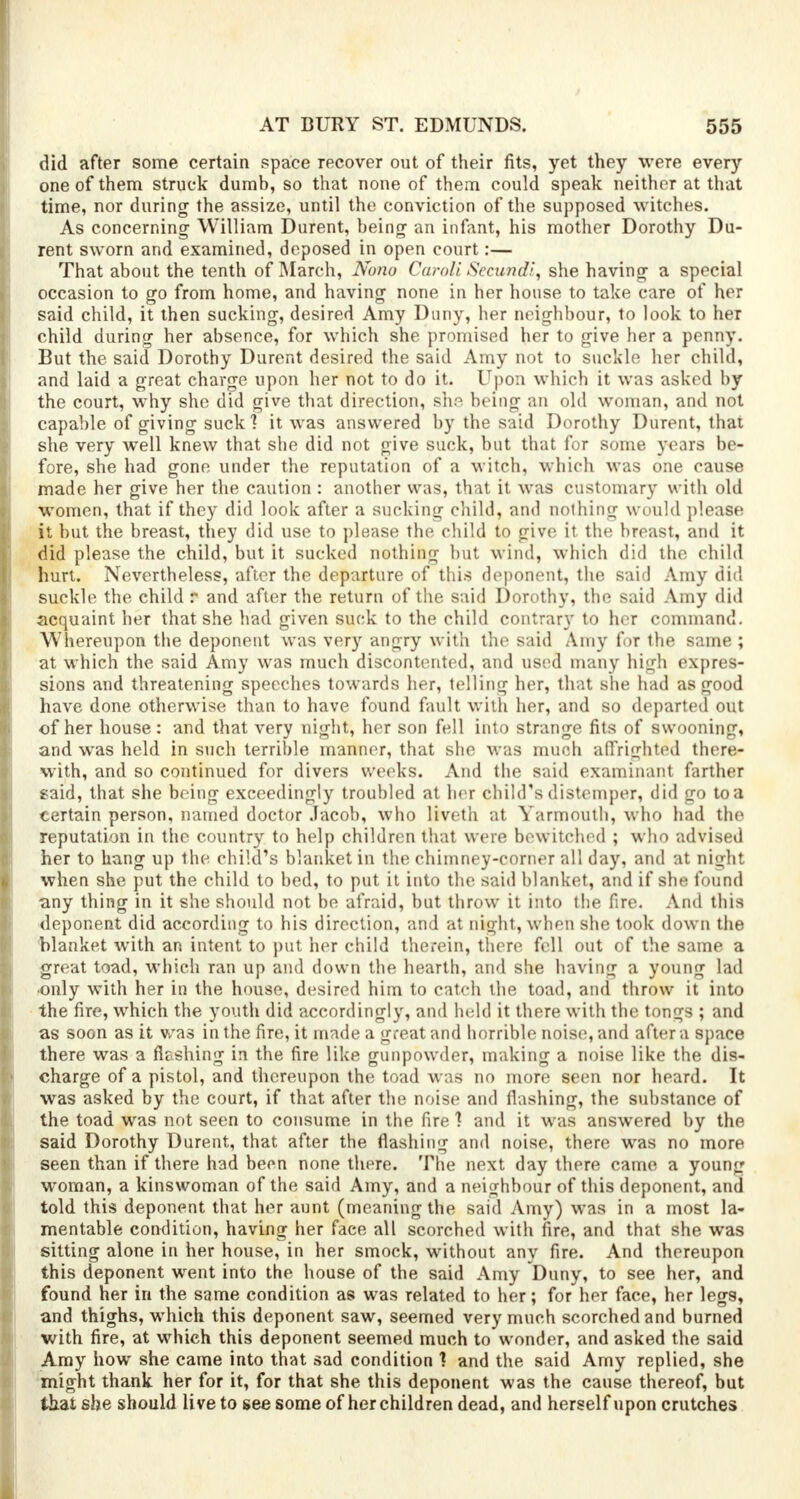 did after some certain space recover out of their fits, yet they were every one of them struck dumb, so that none of them could speak neither at that time, nor during the assize, until the conviction of the supposed witches. As concerning- William Durent, being an infant, his mother Dorothy Du- rent sworn and examined, deposed in open court:— That about the tenth of March, Nono Caroli Secundi, she having a special occasion to go from home, and having none in her house to take care of her said child, it then sucking, desired Amy Duny, her neighbour, to look to her child during her absence, for which she promised her to give her a penny. But the said Dorothy Durent desired the said Amy not to suckle her child, and laid a great charge upon her not to do it. Upon which it was asked by the court, why she did give that direction, she being an old woman, and not capable of giving suck ] it was answered by the said Dorothy Durent, that she very well knew that she did not give suck, but that for some years be- fore, she had gone under the reputation of a witch, which was one cause made her give her the caution : another was, that it was customary with old women, that if they did look after a sucking child, and nothing would please it but the breast, they did use to please the child to give it the breast, and it did please the child, but it sucked nothing but wind, which did the child hurt. Nevertheless, after the departure of this deponent, the said Amy did suckle the child r and after the return of the said Dorothy, the said Amy did acquaint her that she had given suck to the child contrary to her command. Whereupon the deponent was very angry with the said Amy for the same ; at which the said Amy was much discontented, and used many high expres- sions and threatening speeches towards her, telling her, that she had as good have done otherwise than to have found fault with her, and so departed out of her house: and that very night, her son fell into strange fits of swooning, and was held in such terrible manner, that she was much affrighted there- with, and so continued for divers weeks. And the said examinaiit farther said, that she being exceedingly troubled at her child's distemper, did go toa certain person, named doctor Jacob, who liveth at Yarmouth, who had the reputation in the country to help children that were bewitched ; who advised her to hang up the child's blanket in the chimney-corner all day, and at night when she put the child to bed, to put it into the said blanket, and if she found any thing in it she should not be afraid, but throw it into the fire. And this deponent did according to his direction, and at night, when she took down the blanket with an intent to put her child therein, there fell out of the same a great toad, which ran up and down the hearth, and she having a young lad •only with her in the house, desired him to catch the toad, and throw it into the fire, which the youth did accordingly, and held it there with the tongs ; and as soon as it was in the fire, it made a great and horrible noise, and after a space there was a fleshing in the fire like gunpowder, making a noise like the dis- charge of a pistol, and thereupon the toad was no more seen nor heard. It was asked by the court, if that after the noise and flashing, the substance of the toad was not seen to consume in the fire 1 and it was answered by the said Dorothy Durent, that after the flashing and noise, there was no more seen than if there had been none there. The next day there came a young woman, a kinswoman of the said Amy, and a neighbour of this deponent, and told this deponent that her aunt (meaning the said Amy) was in a most la- mentable condition, having her face all scorched with fire, and that she was sitting alone in her house, in her smock, without any fire. And thereupon this deponent went into the house of the said Amy Duny, to see her, and found her in the same condition as was related to her; for her face, her legs, and thighs, which this deponent saw, seemed very much scorched and burned with fire, at which this deponent seemed much to wonder, and asked the said Amy how she came into that sad condition ' and the said Amy replied, she might thank her for it, for that she this deponent was the cause thereof, but that she should live to see some of her children dead, and herself upon crutches