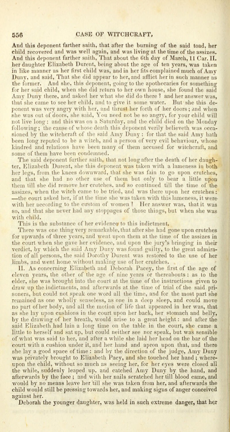 And this deponent farther saith, that after the burning of the said toad, her child recovered and was well again, and was living at the time of the assizes. And this deponent farther saith, That about the Oth day of March, 11 Car. II. her daughter Elizabeth Durent, being about the age of ten years, was taken in like manner as her first child was, and in her fits complained much of Amy Duny, and said, That she did appear to her, and afflict her in such manner as the former. And she, this deponent, going to the apothecaries for something for her said child, when she did return to her own house, she found the said Amy Duny ihere, and asked her what she did do there ] and her answer was, that she came to see her child, and to give it some water, lint she this de- ponent was very angry with her, and thrust her forth of her doors; and when she was out of doors, she said, You need not be so angry, for your child will not live long: and this was on a Saturday, and the child died on the Monday following; the cause of whose death this deponent verily believeth was occa- sioned by the witchcraft of the said Amy Duny : for that the said Amy hath been long reputed to be a witch, and a person of very evil behaviour, whose kindred and relations have been many of them accused for witchcraft, and some of them have been condemned. The said deponent further saith, that not long after the death of her daugh- ter, Elizabeth Durent, she this deponent was taken with a lameness in both her legs, from the knees downward, that she was fain to go upon crutches, and that she had no other use of them but only to bear a little upon them till she did remove her crutches, and so continued till the time of the assizes, when the witch came to be tried, and was there upon her crutches: —the court asked her, if at the time she was taken with this lameness, it were' with her according to the custom of women ? Her answer was, that it was so, and that she never had any stoppages of those things, but when she was with child. This is the substance of her evidence to this indictment. There was one thing very remarkable, that after she had gone upon crutches for upwards of three years, and went upon them at the time of the assizes in the court when she gave her evidence, and upon the jury's bringing in their verdict, by which the said Amy Duny was found guilty, to the great admira- tion of all persons, the said Dorothy Durent was restored to the use of her limbs, and went home without making use of her crutches. II. As concerning Elizabeth and Deborah Pacey, the first of the age of eleven years, the other of the age of nine years or thereabouts : as to the elder, she was brought into the court at the time of the instructions given to draw up the indictments, and afterwards at the time of trial of the said pri- soners, but could not speak one word all the time, and for the most part she remained as one wholly senseless, as one in a deep sleep, and could move no part of her body, and all the motion of life that appeared in her was, that as she lay upon cushions in the court upon her back, her stomach and belly, by the drawing of her breath, would arise to a great height: and after the said Elizabeth had lain a long time on the table in the court, she came a little to herself and sat up, but could neither see nor speak, but was sensible of what was said to her, and after a while she laid her head on the bar of the court with a cushion under it, and her hand and apron upon that, and there she lay a good space of time : and by the direction of the judge, Amy Duny was privately brought to Elizabeth Pacy, and she touched her hand ; where- upon the child, without so much as seeing her, for her eyes were closed all the while, suddenly leaped up, and catched Amy Duny by the hand, and afterwards by the face ; and with her nails scratched her till blood came, and would by no means leave her'till she was taken from her, and afterwards the child would still be pressing towards her, and making signs of anger conceived against her. Deborah the younger daughter, was held in such extreme danger, that her